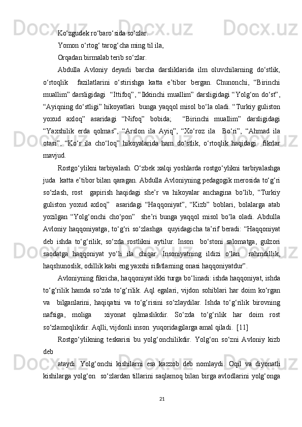 Ko‘zgudek ro‘baro‘sida so‘zlar.  
Yomon o‘rtog‘ tarog‘cha ming til ila,  
Orqadan birmalab terib so‘zlar.   
Abdulla   Avloniy   deyarli   barcha   darsliklarida   ilm   oluvchilarning   do‘stlik,
o‘rtoqlik     fazilatlarini   o‘stirishga   katta   e’tibor   bergan.   Chunonchi,   “Birinchi
muallim” darsligidagi   “Ittifoq”, “Ikkinchi muallim” darsligidagi “Yolg‘on do‘st”,
“Ayiqning do‘stligi” hikoyatlari  bunga yaqqol misol bo‘la oladi. “Turkiy guliston
yoxud   axloq”   asaridagi   “Nifoq”   bobida;     “Birinchi   muallim”   darsligidagi
“Yaxshilik   erda   qolmas”,   “Arslon   ila   Ayiq”,   “Xo‘roz   ila     Bo‘ri”,   “Ahmad   ila
otasi”,   “Ko‘r   ila   cho‘loq”   hikoyalarida   ham   do‘stlik,   o‘rtoqlik   haqidagi     fikrlar
mavjud.  
Rostgo‘ylikni tarbiyalash. O‘zbek xalqi yoshlarda rostgo‘ylikni tarbiyalashga
juda  katta e’tibor bilan qaragan. Abdulla Avloniyning pedagogik merosida to‘g‘ri
so‘zlash,   rost     gapirish   haqidagi   she’r   va   hikoyalar   anchagina   bo‘lib,   “Turkiy
guliston   yoxud   axloq”     asaridagi   “Haqqoniyat”,   “Kizb”   boblari,   bolalarga   atab
yozilgan   “Yolg‘onchi   cho‘pon”     she’ri   bunga   yaqqol   misol   bo‘la   oladi.   Abdulla
Avloniy   haqqoniyatga,   to‘g‘ri   so‘zlashga     quyidagicha   ta’rif   beradi:   “Haqqoniyat
deb   ishda   to‘g‘rilik,   so‘zda   rostlikni   aytilur.   Inson     bo‘stoni   salomatga,   gulzori
saodatga   haqqoniyat   yo‘li   ila   chiqar.   Insoniyatning   ildizi   o‘lan     rahmdillik,
haqshunoslik, odillik kabi eng yaxshi sifatlarning onasi haqqoniyatdur”.   
Avloniyning fikricha, haqqoniyat ikki turga bo‘linadi: ishda haqqoniyat, ishda
to‘g‘rilik   hamda   so‘zda   to‘g‘rilik.   Aql   egalari,   vijdon   sohiblari   har   doim   ko‘rgan
va     bilganlarini,   haqiqatni   va   to‘g‘risini   so‘zlaydilar.   Ishda   to‘g‘rilik   birovning
nafsiga,   moliga     xiyonat   qilmaslikdir.   So‘zda   to‘g‘rilik   har   doim   rost
so‘zlamoqlikdir. Aqlli, vijdonli inson  yuqoridagilarga amal qiladi.   [11]
Rostgo‘ylikning   teskarisi   bu   yolg‘onchilikdir.   Yolg‘on   so‘zni   Avloniy   kizb
deb  
ataydi.   Yolg‘onchi   kishilarni   esa   kazzob   deb   nomlaydi.   Oqil   va   diyonatli
kishilarga yolg‘on   so‘zlardan tillarini saqlamoq bilan birga avlodlarini yolg‘onga
21 