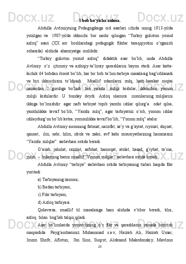 I-bob bo‘yicha xulosa.
Abdulla   A vloni y ning   Ped a gogik a ga   oid   a sarla r i   i c hida   uning   1913- y ilda
y o z ilg a n   v a     1907- y ild a   ikkin c hi   bo r   nash r   qilingan   “ Turki y   guliston   y oxud
a xloq”   asa r i   (XX   as r     boshl a rid a gi   pedagogik   fik r lar   taraqqi y otini   o ’ rg a nish
soh a sida)   a lohida   a ha m i y atg a    m olikdir.   
“ Turki y   guliston   y oxud   a xloq ”   didaktik   asa r   bo ’ lib,   und a   Abdulla
A vloni y   o ’ z     ijti m oi y   va   a xloqiy-ta ’ li m i y   qarashlarini   ba y on   et a di.   Asar   katta -
ki c hik 64 bobd a n iborat bo ’ lib, ha r   bir bob t a’ li m -tarbi y a   m asal a sig b a g ’ ishl a n a di
va   biri   ikkin c hisini   to ’ ldi r adi .     Mu a llif   oda m larni   xulq,   hatti - ha r akat   nuqt a i
nazarid a n   2   gu r uhga   bo ’ l a di:   biri   y axshi     xulqli   kishilar,   ikkinchisi   y o m on
xulqli   kishila r dir.   U   bund a y   de y di:   A xloq   ul a m osi     insonla r ning   xulqlarini
ikkiga   bo ’ l m ishdi r :   agar   na f s   ta r bi y at   topib   y axshi   ishlar   qilu r g ’ a     odat   qilsa,
y axshilikka   tavsif   bo ’ lib,   “ Yaxshi   xulq”,   agar   ta r bi y atsiz   o ’ sib,   y o m on   ishlar
ishla y durg ’ on bo ’ lib   ketsa,  y o m onlikka tavsif bo ’ lib,  “ Yo m on xulq” atalur.  
Abdull a  Avloni y  insonning f a ton a t, na z of a t, sa’ y  va g ’ a y rat, ri y oz a t, shijo a t,
q a noat ,     il m ,   sabr,   hil m ,   id r ok   v a   z a ko,   av f   kabi   xususi y atla r ining   ha mm asini
“ Yaxshi   xulqlar”  sa r lavh a si   ostida be ra di.   
G ’ azab,   jaholat,   r az ol a t,   s a foh a t,   ha m oqat,   atolat,   hasad,   g ’ i y bat,   ta’ m a,
zul m   –  bula r ning barini  m uallif  “ Yo m on xulqlar” sarl a vhasi ostida beradi.   
Abdulla   Avloni y   “ tarbi y a”   sa r l a vh a si   ostida   tarbi y aning   turlari   haqida   f ikr
y urit a di:  
a)   Tarbi y aning za m oni;  
b )   Bad a n tarbi y asi;  
c)   Fikr tarbi y asi;  
d )   Axloq   ta r bi y asi.  
Qol a ve r sa,   m uallif   til   m asalasiga   ha m   alohida   e ’ tibor   beradi,   tilni,
a xloq   bil a n  bog ’ l a b talqin qiladi.   
Asar   bo ’ li m larida   y ozuvchining   o ’ z   fikr   va   qarashlarini   y anad a   bo y itish
m aqs a did a     Pa y g ’ a m bari m iz   Muha m m ad   s.a.v,   Hazrati   Ali,   Hazrati   U m ar,
I m o m   Shofe,   Aflotun ,     Ibn   Sino,   S uq r ot,   Aleksand   Makedonski y ,   Mavlono
23 