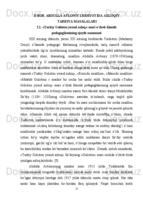 II   BOB. ABDULLA AVLONIY IJODIYOTIDA AXLOQIY
 TARBIYA   MASALALARI
2.1. «Turkiy Guliston yoxud axloq» asari o‘zbek klassik 
pedagogikasining   ajoyib namunasi
XIX   asrning   ikkinchi   yarmi   XX   asrning   boshlarida   Turkiston   (Markaziy
Osiyo)   o‘lkasida   pedagogic   fikrlarning   rivojlanishida,   xalq   maorifi   ishlarini
yuksaltirishda   ilg’or   ziyolilarning   xizmatlari   kattadir.   Bunda   jadid   adabiyotining
yirik   vakili   shoir,   dramaturg,   muallim   Abdulla   Avloniy   (1878-1934)ning
xizmatlari   ko‘p.   U   maktablar   ochib,   shaxsan   o‘zi   muallimlik   qilish   bilan   birga
maktablarni darsliklar bilan ta’minlash ishiga katta hissa qo‘shdi. Uning qalamiga
mansub «Turkiy Guliston yoxud axloq», «Birinchi muallim», «Ikkinchi muallim»
«Maktab   Gulistoni   »   asarlari   bir   necha   bor   nashr   etildi.   Bular   ichida   «Turkiy
Guliston   yoxud   axloq»   asari   o‘zbek   klassik   pedagogikasining   ajoyib   namunasi
hisoblanadi. Abdulla Avloniy mazkur asarni fors klassik shoiri shayx Muslihiddin
Sa’diy   (1184-   1310)ning   «Guliston»   asaridan   ta’sirlanib,   unga   taqlid   qilib
yozganligi   haqida   shunday   deydi:   «Ban   bu   asari   nochizonami   bir   necha   muallim
birodarlarimning iltijolari ila yozmoq va nashr qilmoqg’a g’ayrat va jasorat qilmish
edim.   Alhamdu   lilloh   val   minna   ikkinchi   tab’ihada   muvaffaq   o‘ldum,   chunki
Turkiston   maktablarida   o‘z   shevamizda   (o‘zbek   tilida   demoqchi)   yozilmish
mukammal   «Axloq   kitobining   shunday   asarga   tashna   va   muhtoj   ekanlig’i   o‘zum
muallimlar   jumlasidan   o‘ldig’imdan   manga   ham   ochiq   ma’lum   o‘ldi.   Shuning
uchun   ko‘p   vaqtlar   tajriba   so‘ngidan   adibi   muhtaram   shayx   Sa’diy   usulida
yozmoqni,  garchi   og’ir   ish   bol’sa   ham,  o‘zimga   muqaddas   bir   vazifa  ado   qilaroq
bu kamchilikni oradan ko‘tarmakni munosib ko‘rdim». Demak, aytish mumkinki,
«Turkiy Guliston yoxud axloq» Sa’diyning «Guliston» asari  usulida o‘zbek tilida
yozilgan axloq kitobidir. [9]
Abdulla   Avloniyning   mazkur   asari   1913   yilda   Toshkentda   Ilin
bosmaxonasida litografik (toshbosma) usulida nashr etildi. Asar bunday darslikka
bo‘lgan   ehtiyojni   hisobga   olib   1917   yilda   ikkinchi   marta   chop   qilindi.   Har   ikki
nashr   ham   hajm   jihatidan   bir-biridan   farq   qilmaydi.   Faqat   birinchisi   kotib
25 