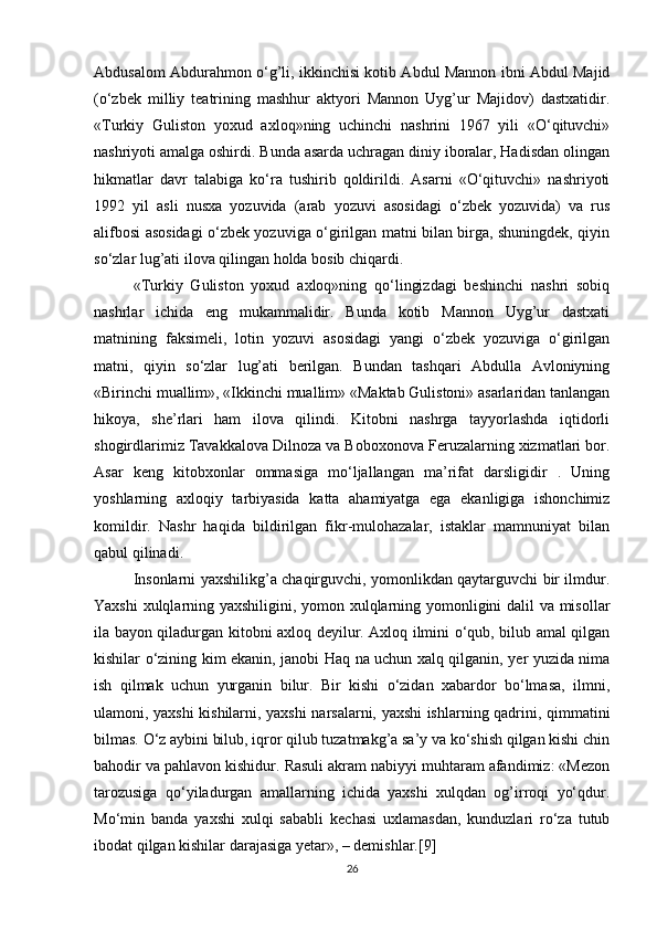 Abdusalom Abdurahmon o‘g’li, ikkinchisi kotib Abdul Mannon ibni Abdul Majid
(o‘zbek   milliy   teatrining   mashhur   aktyori   Mannon   Uyg’ur   Majidov)   dastxatidir.
«Turkiy   Guliston   yoxud   axloq»ning   uchinchi   nashrini   1967   yili   «O‘qituvchi»
nashriyoti amalga oshirdi. Bunda asarda uchragan diniy iboralar, Hadisdan olingan
hikmatlar   davr   talabiga   ko‘ra   tushirib   qoldirildi.   Asarni   «O‘qituvchi»   nashriyoti
1992   yil   asli   nusxa   yozuvida   (arab   yozuvi   asosidagi   o‘zbek   yozuvida)   va   rus
alifbosi asosidagi o‘zbek yozuviga o‘girilgan matni bilan birga, shuningdek, qiyin
so‘zlar lug’ati ilova qilingan holda bosib chiqardi.
«Turkiy   Guliston   yoxud   axloq»ning   qo‘lingizdagi   beshinchi   nashri   sobiq
nashrlar   ichida   eng   mukammalidir.   Bunda   kotib   Mannon   Uyg’ur   dastxati
matnining   faksimeli,   lotin   yozuvi   asosidagi   yangi   o‘zbek   yozuviga   o‘girilgan
matni,   qiyin   so‘zlar   lug’ati   berilgan.   Bundan   tashqari   Abdulla   Avloniyning
«Birinchi muallim», «Ikkinchi muallim» «Maktab Gulistoni» asarlaridan tanlangan
hikoya,   she’rlari   ham   ilova   qilindi.   Kitobni   nashrga   tayyorlashda   iqtidorli
shogirdlarimiz Tavakkalova Dilnoza va Boboxonova Feruzalarning xizmatlari bor.
Asar   keng   kitobxonlar   ommasiga   mo‘ljallangan   ma’rifat   darsligidir   .   Uning
yoshlarning   axloqiy   tarbiyasida   katta   ahamiyatga   ega   ekanligiga   ishonchimiz
komildir.   Nashr   haqida   bildirilgan   fikr-mulohazalar,   istaklar   mamnuniyat   bilan
qabul qilinadi.
Insonlarni yaxshilikg’a chaqirguvchi, yomonlikdan qaytarguvchi bir ilmdur.
Yaxshi xulqlarning yaxshiligini, yomon xulqlarning yomonligini dalil va misollar
ila bayon qiladurgan kitobni axloq deyilur. Axloq ilmini o‘qub, bilub amal qilgan
kishilar o‘zining kim ekanin, janobi Haq na uchun xalq qilganin, yer yuzida nima
ish   qilmak   uchun   yurganin   bilur.   Bir   kishi   o‘zidan   xabardor   bo‘lmasa,   ilmni,
ulamoni, yaxshi kishilarni, yaxshi narsalarni, yaxshi ishlarning qadrini, qimmatini
bilmas. O‘z aybini bilub, iqror qilub tuzatmakg’a sa’y va ko‘shish qilgan kishi chin
bahodir va pahlavon kishidur. Rasuli akram nabiyyi muhtaram afandimiz: «Mezon
tarozusiga   qo‘yiladurgan   amallarning   ichida   yaxshi   xulqdan   og’irroqi   yo‘qdur.
Mo‘min   banda   yaxshi   xulqi   sababli   kechasi   uxlamasdan,   kunduzlari   ro‘za   tutub
ibodat qilgan kishilar darajasiga yetar», – demishlar.[9]
26 