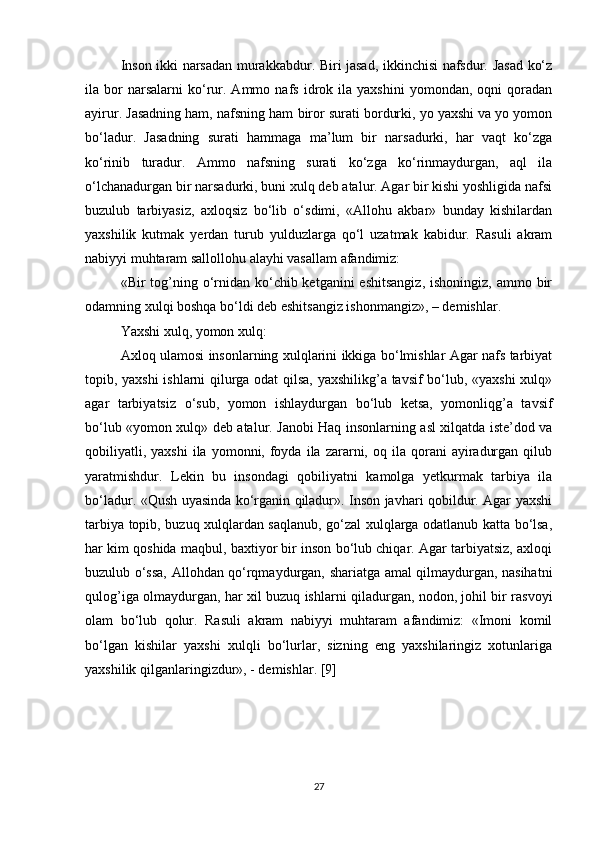 Inson ikki narsadan murakkabdur. Biri jasad, ikkinchisi nafsdur. Jasad ko‘z
ila  bor   narsalarni   ko‘rur.  Ammo   nafs   idrok  ila   yaxshini   yomondan,  oqni   qoradan
ayirur. Jasadning ham, nafsning ham   biror surati bordurki, yo yaxshi va yo yomon
bo‘ladur.   Jasadning   surati   hammaga   ma’lum   bir   narsadurki,   har   vaqt   ko‘zga
ko‘rinib   turadur.   Ammo   nafsning   surati   ko‘zga   ko‘rinmaydurgan,   aql   ila
o‘lchanadurgan bir narsadurki, buni xulq deb atalur. Agar bir kishi yoshligida nafsi
buzulub   tarbiyasiz,   axloqsiz   bo‘lib   o‘sdimi,   «Allohu   akbar»   bunday   kishilardan
yaxshilik   kutmak   yerdan   turub   yulduzlarga   qo‘l   uzatmak   kabidur.   Rasuli   akram
nabiyyi muhtaram sallollohu alayhi vasallam afandimiz:
«Bir  tog’ning o‘rnidan ko‘chib ketganini  eshitsangiz,  ishoningiz,  ammo bir
odamning xulqi boshqa bo‘ldi deb eshitsangiz ishonmangiz», – demishlar.
Yaxshi xulq, yomon xulq: 
Axloq ulamosi insonlarning xulqlarini ikkiga bo‘lmishlar Agar nafs tarbiyat
topib, yaxshi ishlarni qilurga odat qilsa, yaxshilikg’a tavsif bo‘lub, «yaxshi  xulq»
agar   tarbiyatsiz   o‘sub,   yomon   ishlaydurgan   bo‘lub   ketsa,   yomonliqg’a   tavsif
bo‘lub «yomon xulq» deb atalur. Janobi Haq insonlarning asl xilqatda iste’dod va
qobiliyatli,  yaxshi  ila  yomonni,  foyda   ila   zararni,  oq  ila  qorani   ayiradurgan  qilub
yaratmishdur.   Lekin   bu   insondagi   qobiliyatni   kamolga   yetkurmak   tarbiya   ila
bo‘ladur. «Qush uyasinda ko‘rganin qiladur». Inson javhari qobildur. Agar yaxshi
tarbiya topib, buzuq xulqlardan saqlanub, go‘zal xulqlarga odatlanub katta bo‘lsa,
har kim qoshida maqbul, baxtiyor bir inson bo‘lub chiqar. Agar tarbiyatsiz, axloqi
buzulub o‘ssa, Allohdan qo‘rqmaydurgan, shariatga amal qilmaydurgan, nasihatni
qulog’iga olmaydurgan, har xil buzuq ishlarni qiladurgan, nodon, johil bir rasvoyi
olam   bo‘lub   qolur.   Rasuli   akram   nabiyyi   muhtaram   afandimiz:   «Imoni   komil
bo‘lgan   kishilar   yaxshi   xulqli   bo‘lurlar,   sizning   eng   yaxshilaringiz   xotunlariga
yaxshilik qilganlaringizdur», - demishlar. [9]
27 