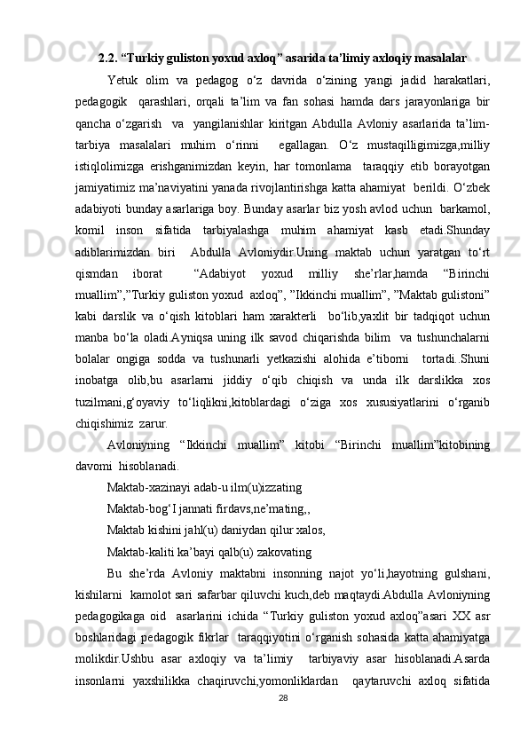2.2. “Turkiy guliston yoxud axloq” asarida ta’limiy axloqiy masalalar
Yetuk   olim   va   pedagog   o‘z   davrida   o‘zining   yangi   jadid   harakatlari,
pedagogik     qarashlari,   orqali   ta’lim   va   fan   sohasi   hamda   dars   jarayonlariga   bir
qancha   o‘zgarish     va     yangilanishlar   kiritgan   Abdulla   Avloniy   asarlarida   ta’lim-
tarbiya   masalalari   muhim   o‘rinni     egallagan.   O‘z   mustaqilligimizga,milliy
istiqlolimizga   erishganimizdan   keyin,   har   tomonlama     taraqqiy   etib   borayotgan
jamiyatimiz ma’naviyatini yanada rivojlantirishga katta ahamiyat   berildi. O‘zbek
adabiyoti bunday asarlariga boy. Bunday asarlar biz yosh avlod uchun   barkamol,
komil   inson   sifatida   tarbiyalashga   muhim   ahamiyat   kasb   etadi.Shunday
adiblarimizdan   biri     Abdulla   Avloniydir.Uning   maktab   uchun   yaratgan   to‘rt
qismdan   iborat     “Adabiyot   yoxud   milliy   she’rlar,hamda   “Birinchi
muallim”,”Turkiy guliston yoxud  axloq”, ”Ikkinchi muallim”, ”Maktab gulistoni”
kabi   darslik   va   o‘qish   kitoblari   ham   xarakterli     bo‘lib,yaxlit   bir   tadqiqot   uchun
manba   bo‘la   oladi.Ayniqsa   uning   ilk   savod   chiqarishda   bilim     va   tushunchalarni
bolalar   ongiga   sodda   va   tushunarli   yetkazishi   alohida   e’tiborni     tortadi..Shuni
inobatga   olib,bu   asarlarni   jiddiy   o‘qib   chiqish   va   unda   ilk   darslikka   xos
tuzilmani,g‘oyaviy   to‘liqlikni,kitoblardagi   o‘ziga   xos   xususiyatlarini   o‘rganib
chiqishimiz  zarur.   
Avloniyning   “Ikkinchi   muallim”   kitobi   “Birinchi   muallim”kitobining
davomi  hisoblanadi.  
Maktab-xazinayi adab-u ilm(u)izzating  
Maktab-bog‘I jannati firdavs,ne’mating,,  
Maktab kishini jahl(u) daniydan qilur xalos,  
Maktab-kaliti ka’bayi qalb(u) zakovating  
Bu   she’rda   Avloniy   maktabni   insonning   najot   yo‘li,hayotning   gulshani,
kishilarni   kamolot sari safarbar qiluvchi kuch,deb maqtaydi.Abdulla Avloniyning
pedagogikaga   oid     asarlarini   ichida   “Turkiy   guliston   yoxud   axloq”asari   XX   asr
boshlaridagi   pedagogik   fikrlar     taraqqiyotini   o‘rganish   sohasida   katta   ahamiyatga
molikdir.Ushbu   asar   axloqiy   va   ta’limiy     tarbiyaviy   asar   hisoblanadi.Asarda
insonlarni   yaxshilikka   chaqiruvchi,yomonliklardan     qaytaruvchi   axloq   sifatida
28 