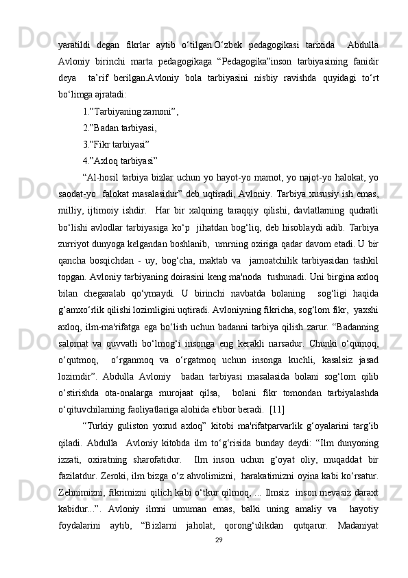 yaratildi   degan   fikrlar   aytib   o‘tilgan.O‘zbek   pedagogikasi   tarixida     Abdulla
Avloniy   birinchi   marta   pedagogikaga   “Pedagogika”inson   tarbiyasining   fanidir
deya     ta’rif   berilgan.Avloniy   bola   tarbiyasini   nisbiy   ravishda   quyidagi   to‘rt
bo‘limga ajratadi:  
1.”Tarbiyaning zamoni”, 
2.”Badan tarbiyasi, 
3.”Fikr tarbiyasi”
4.”Axloq tarbiyasi”   
“Al-hosil  tarbiya  bizlar   uchun  yo hayot-yo mamot,  yo najot-yo halokat,  yo
saodat-yo   falokat  masalasidur”   deb  uqtiradi,  Avloniy.  Tarbiya  xususiy  ish  emas,
milliy,   ijtimoiy   ishdir.     Har   bir   xalqning   taraqqiy   qilishi,   davlatlarning   qudratli
bo‘lishi   avlodlar   tarbiyasiga   ko‘p     jihatdan   bog‘liq,   deb   hisoblaydi   adib.   Tarbiya
zurriyot dunyoga kelgandan boshlanib,   umrning oxiriga qadar davom etadi. U bir
qancha   bosqichdan   -   uy,   bog‘cha,   maktab   va     jamoatchilik   tarbiyasidan   tashkil
topgan. Avloniy tarbiyaning doirasini keng ma'noda   tushunadi. Uni birgina axloq
bilan   chegaralab   qo‘ymaydi.   U   birinchi   navbatda   bolaning     sog‘ligi   haqida
g‘amxo‘rlik qilishi lozimligini uqtiradi. Avloniyning fikricha, sog‘lom fikr,  yaxshi
axloq,   ilm-ma'rifatga   ega   bo‘lish   uchun   badanni   tarbiya   qilish   zarur.   “Badanning
salomat   va   quvvatli   bo‘lmog‘i   insonga   eng   kerakli   narsadur.   Chunki   o‘qumoq,
o‘qutmoq,     o‘rganmoq   va   o‘rgatmoq   uchun   insonga   kuchli,   kasalsiz   jasad
lozimdir”.   Abdulla   Avloniy     badan   tarbiyasi   masalasida   bolani   sog‘lom   qilib
o‘stirishda   ota-onalarga   murojaat   qilsa,     bolani   fikr   tomondan   tarbiyalashda
o‘qituvchilarning faoliyatlariga alohida e'tibor beradi.  [11]
“Turkiy   guliston   yoxud   axloq”   kitobi   ma'rifatparvarlik   g‘oyalarini   targ‘ib
qiladi.   Abdulla     Avloniy   kitobda   ilm   to‘g‘risida   bunday   deydi:   “Ilm   dunyoning
izzati,   oxiratning   sharofatidur.     Ilm   inson   uchun   g‘oyat   oliy,   muqaddat   bir
fazilatdur. Zeroki, ilm bizga o‘z ahvolimizni,   harakatimizni oyina kabi ko‘rsatur.
Zehnimizni, fikrimizni qilich kabi o‘tkur  qilmoq, ... Ilmsiz   inson mevasiz  daraxt
kabidur...”.   Avloniy   ilmni   umuman   emas,   balki   uning   amaliy   va     hayotiy
foydalarini   aytib,   “Bizlarni   jaholat,   qorong‘ulikdan   qutqarur.   Madaniyat
29 