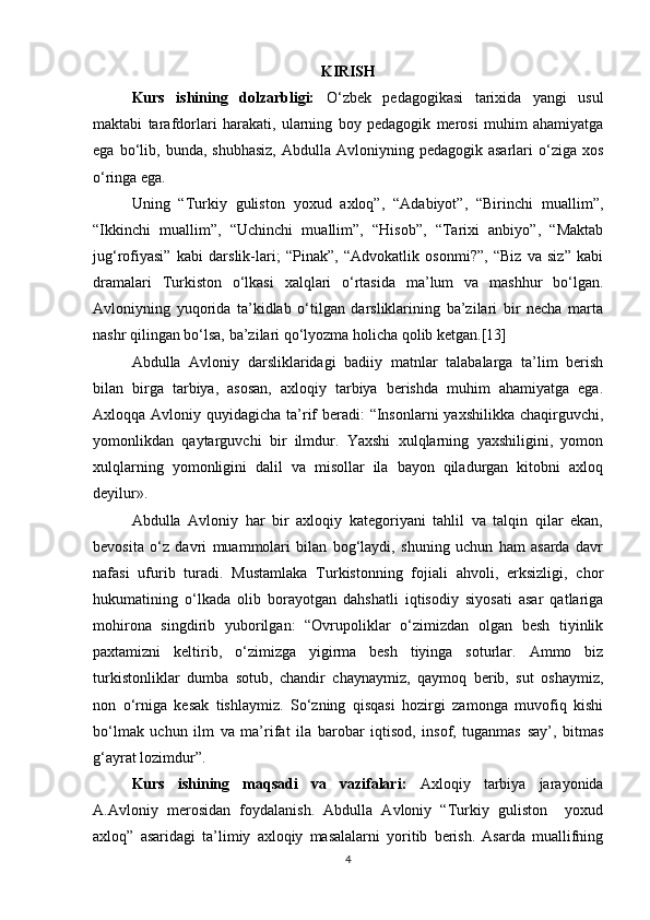 KIRISH
Kurs   ishining   dolzarbligi:   O‘zbek   pedagogikasi   tarixida   yangi   usul
maktabi   tarafdorlari   harakati,   ularning   boy   pedagogik   merosi   muhim   ahamiyatga
ega  bo‘lib,  bunda,  shubhasiz,   Abdulla  Avloniyning  pedagogik  asarlari  o‘ziga  xos
o‘ringa ega.  
Uning   “Turkiy   guliston   yoxud   axloq”,   “Adabiyot”,   “Birinchi   muallim”,
“Ikkinchi   muallim”,   “Uchinchi   muallim”,   “Hisob”,   “Tarixi   anbiyo”,   “Maktab
jug‘rofiyasi”   kabi   darslik-lari;   “Pinak”,   “Advokatlik   osonmi?”,   “Biz   va   siz”   kabi
dramalari   Turkiston   o‘lkasi   xalqlari   o‘rtasida   ma’lum   va   mashhur   bo‘lgan.
Avloniyning   yuqorida   ta’kidlab   o‘tilgan   darsliklarining   ba’zilari   bir   necha   marta
nashr qilingan bo‘lsa, ba’zilari qo‘lyozma holicha qolib ketgan.[13]
Abdulla   Avloniy   darsliklaridagi   badiiy   matnlar   talabalarga   ta’lim   berish
bilan   birga   tarbiya,   asosan,   axloqiy   tarbiya   berishda   muhim   ahamiyatga   ega.
Axloqqa Avloniy quyidagicha ta’rif  beradi: “Insonlarni  yaxshilikka chaqirguvchi,
yomonlikdan   qaytarguvchi   bir   ilmdur.   Yaxshi   xulqlarning   yaxshiligini,   yomon
xulqlarning   yomonligini   dalil   va   misollar   ila   bayon   qiladurgan   kitobni   axloq
deyilur».
Abdulla   Avloniy   har   bir   axloqiy   kategoriyani   tahlil   va   talqin   qilar   ekan,
bevosita   o‘z   davri   muammolari   bilan   bog‘laydi,   shuning   uchun   ham   asarda   davr
nafasi   ufurib   turadi.   Mustamlaka   Turkistonning   fojiali   ahvoli,   erksizligi,   chor
hukumatining   o‘lkada   olib   borayotgan   dahshatli   iqtisodiy   siyosati   asar   qatlariga
mohirona   singdirib   yuborilgan:   “Ovrupoliklar   o‘zimizdan   olgan   besh   tiyinlik
paxtamizni   keltirib,   o‘zimizga   yigirma   besh   tiyinga   soturlar.   Ammo   biz
turkistonliklar   dumba   sotub,   chandir   chaynaymiz,   qaymoq   berib,   sut   oshaymiz,
non   o‘rniga   kesak   tishlaymiz.   So‘zning   qisqasi   hozirgi   zamonga   muvofiq   kishi
bo‘lmak   uchun   ilm   va   ma’rifat   ila   barobar   iqtisod,   insof,   tuganmas   say’,   bitmas
g‘ayrat lozimdur”.
Kurs   ishining   maqsadi   va   vazifalari:   Axloqiy   tarbiya   jarayonida
A.Avloniy   merosidan   foydalanish.   Abdulla   Avloniy   “Turkiy   guliston     yoxud
axloq”   asaridagi   ta’limiy   axloqiy   masalalarni   yoritib   berish.   Asarda   muallifning
4 