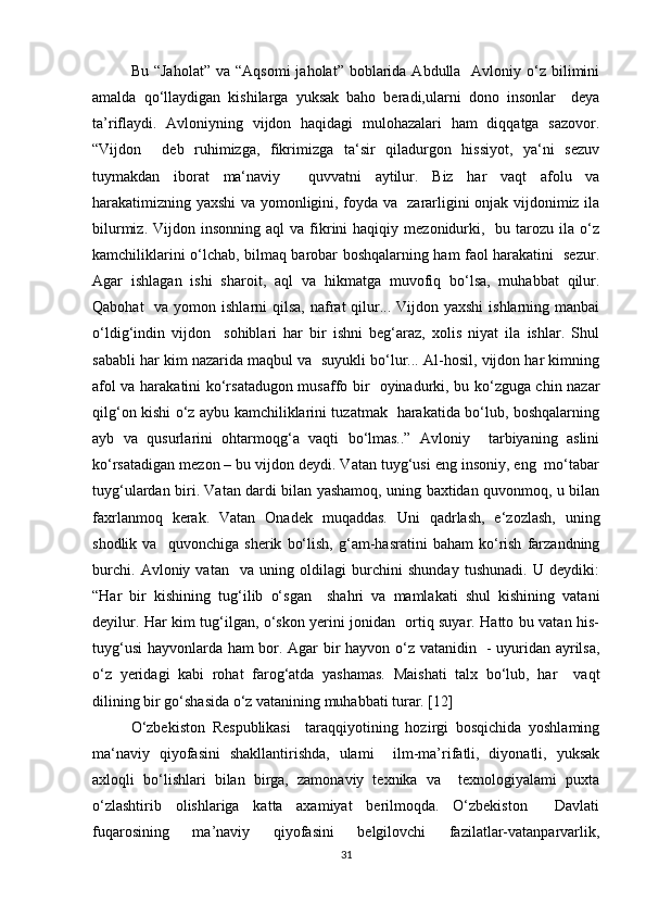 Bu  “Jaholat”  va  “Aqsomi   jaholat”  boblarida  Abdulla   Avloniy o‘z  bilimini
amalda   qo‘llaydigan   kishilarga   yuksak   baho   beradi,ularni   dono   insonlar     deya
ta’riflaydi.   Avloniyning   vijdon   haqidagi   mulohazalari   ham   diqqatga   sazovor.
“Vijdon     deb   ruhimizga,   fikrimizga   ta‘sir   qiladurgon   hissiyot,   ya‘ni   sezuv
tuymakdan   iborat   ma‘naviy     quvvatni   aytilur.   Biz   har   vaqt   afolu   va
harakatimizning yaxshi va yomonligini, foyda va   zararligini onjak vijdonimiz ila
bilurmiz.  Vijdon  insonning  aql   va  fikrini   haqiqiy  mezonidurki,    bu  tarozu  ila  o‘z
kamchiliklarini o‘lchab, bilmaq barobar boshqalarning ham faol harakatini   sezur.
Agar   ishlagan   ishi   sharoit,   aql   va   hikmatga   muvofiq   bo‘lsa,   muhabbat   qilur.
Qabohat    va yomon ishlarni  qilsa,  nafrat  qilur... Vijdon yaxshi  ishlarning manbai
o‘ldig‘indin   vijdon     sohiblari   har   bir   ishni   beg‘araz,   xolis   niyat   ila   ishlar.   Shul
sababli har kim nazarida maqbul va  suyukli bo‘lur... Al-hosil, vijdon har kimning
afol va harakatini ko‘rsatadugon musaffo bir   oyinadurki, bu ko‘zguga chin nazar
qilg‘on kishi o‘z aybu kamchiliklarini tuzatmak   harakatida bo‘lub, boshqalarning
ayb   va   qusurlarini   ohtarmoqg‘a   vaqti   bo‘lmas..”   Avloniy     tarbiyaning   aslini
ko‘rsatadigan mezon – bu vijdon deydi. Vatan tuyg‘usi eng insoniy, eng  mo‘tabar
tuyg‘ulardan biri. Vatan dardi bilan yashamoq, uning baxtidan quvonmoq, u bilan
faxrlanmoq   kerak.   Vatan   Onadek   muqaddas.   Uni   qadrlash,   e‘zozlash,   uning
shodlik   va     quvonchiga   sherik   bo‘lish,   g‘am-hasratini   baham   ko‘rish   farzandning
burchi.   Avloniy   vatan     va   uning   oldilagi   burchini   shunday   tushunadi.   U   deydiki:
“Har   bir   kishining   tug‘ilib   o‘sgan     shahri   va   mamlakati   shul   kishining   vatani
deyilur. Har kim tug‘ilgan, o‘skon yerini jonidan   ortiq suyar. Hatto bu vatan his-
tuyg‘usi  hayvonlarda ham bor. Agar bir hayvon o‘z vatanidin   - uyuridan ayrilsa,
o‘z   yeridagi   kabi   rohat   farog‘atda   yashamas.   Maishati   talx   bo‘lub,   har     vaqt
dilining bir go‘shasida o‘z vatanining muhabbati turar. [12]
O‘zbekiston   Respublikasi     taraqqiyotining   hozirgi   bosqichida   yoshlaming
ma‘naviy   qiyofasini   shakllantirishda,   ulami     ilm-ma’rifatli,   diyonatli,   yuksak
axloqli   bo‘lishlari   bilan   birga,   zamonaviy   texnika   va     texnologiyalami   puxta
o‘zlashtirib   olishlariga   katta   axamiyat   berilmoqda.   O‘zbekiston     Davlati
fuqarosining   ma’naviy   qiyofasini   belgilovchi   fazilatlar-vatanparvarlik,
31 