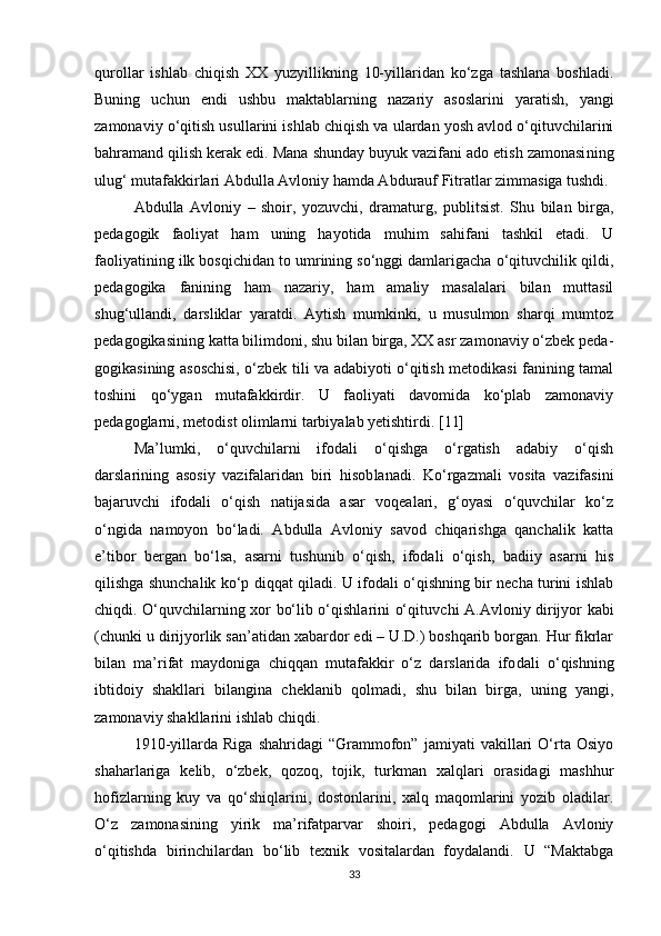 qurollar   ishlab   chiqish   XX   yuzyillikning   10-yillaridan   ko‘zga   tashlana   boshladi.
Buning   uchun   endi   ushbu   maktablarning   nazariy   asoslarini   yara tish,   yangi
zamonaviy o‘qitish usullarini ishlab chiqish va ulardan yosh avlod o‘qituvchilarini
bahramand qilish kerak edi. Mana shunday buyuk vazifani ado etish zamonasi ning
ulug‘ mutafakkirlari Abdulla Avloniy hamda Abdurauf Fitratlar zimmasiga tushdi.
Abdulla   Avloniy   –   shoir,   yozuvchi,   dramaturg,   publitsist.   Shu   bilan   birga,
pedagogik   faoliyat   ham   uning   hayotida   muhim   sahifani   tashkil   etadi.   U
faoliyatining ilk bosqichidan to umrining so‘nggi damlarigacha o‘qituvchilik qildi,
pedagogika   fanining   ham   nazariy,   ham   amaliy   masalalari   bilan   muttasil
shug‘ullandi,   darsliklar   yaratdi.   Aytish   mumkinki,   u   musulmon   sharqi   mumtoz
pedagogikasining katta bilimdoni, shu bilan birga, XX asr zamonaviy o‘zbek peda -
gogikasining asoschisi, o‘zbek tili va adabiyoti o‘qitish metodikasi fanining tamal
toshini   qo‘ygan   mutafakkirdir.   U   faoliyati   davomida   ko‘plab   zamonaviy
pedagoglarni, metodist olimlarni tarbiyalab yetishtirdi. [11]
Ma’lumki,   o‘quvchilarni   ifodali   o‘qishga   o‘rgatish   adabiy   o‘qish
darslarining   asosiy   vazifalaridan   biri   hisob lanadi.   Ko‘rgazmali   vosita   vazifasini
bajaruvchi   ifodali   o‘qish   natijasida   asar   voqealari,   g‘oyasi   o‘quvchilar   ko‘z
o‘ngida   namoyon   bo‘ladi.   Abdulla   Avloniy   savod   chiqarishga   qanchalik   katta
e’tibor   bergan   bo‘lsa,   asarni   tushunib   o‘qish,   ifodali   o‘qish,   badiiy   asarni   his
qilishga shunchalik ko‘p diqqat qiladi. U ifodali o‘qishning bir necha turini ishlab
chiqdi. O‘quvchilarning xor bo‘lib o‘qishlarini o‘qituv chi A.Avloniy dirijyor kabi
(chunki u dirijyorlik san’atidan xabardor edi – U.D.) boshqarib borgan. Hur fikrlar
bilan   ma’rifat   maydoniga   chiqqan   mutafakkir   o‘z   darslarida   ifo dali   o‘qishning
ibtidoiy   shakllari   bilangina   cheklanib   qolmadi,   shu   bilan   birga,   uning   yangi,
zamonaviy shakllarini ishlab chiqdi.
1910-yillarda   Riga   shahridagi   “Grammofon”   jamiyati   vakillari   O‘rta   Osiyo
shaharlariga   kelib,   o‘zbek,   qozoq,   tojik,   turkman   xalqlari   orasidagi   mashhur
hofizlarning   kuy   va   qo‘shiqlarini,   dostonlarini,   xalq   maqomlarini   yozib   oladilar.
O‘z   zamonasining   yirik   ma’rifatparvar   shoiri,   pedagogi   Abdulla   Avloniy
o‘qitishda   birinchilardan   bo‘lib   texnik   vositalardan   foydalandi.   U   “Maktabga
33 