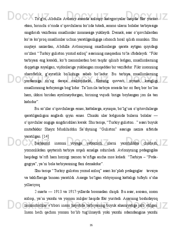 To‘g‘ri,   Abdulla   Avloniy   asarida   axloqiy   kategoriyalar   haqida   fikr   yuritar
ekan, birinchi o‘rinda o‘quvchilarni ko‘zda tutadi, ammo ularni bolalar tarbiyasiga
singdirish vazifasini muallimlar zimmasiga yuklaydi. Demak, asar o‘quvchilardan
ko‘ra ko‘proq muallimlar uchun yaratilganligiga ishonch hosil qilish mumkin. Shu
nuqtayi   nazardan,   Abdulla   Avloniyning   muallimlarga   qarata   aytgan   quyidagi
so‘zlari “Turkiy guliston yoxud axloq” asarining maqsadini to‘la ifodalaydi: “Fikr
tarbiyasi eng kerakli, ko‘b zamonlardan beri taqdir qilinib kelgan, muallimlarning
diqqatiga suyalgan, vijdonlariga yuklangan muqaddas bir vazifadur. Fikr insonning
sharofatlik,   g‘ayratlik   bo‘lishiga   sabab   bo‘ladur.   Bu   tarbiya   muallimlarning
yordamiga   so‘ng   daraja   muhtojdurki,   fikrning   quvvati,   ziynati,   kengligi
muallimning tarbiyasiga bog‘lidur. Ta’lim ila tarbiya orasida bir oz farq bor bo‘lsa
ham,   ikkisi   biridan   ayrilmaydurgan,   birining   vujudi   biriga   boylangan   jon   ila   tan
kabidur”.
Bu so‘zlar o‘quvchilarga emas, kattalarga, ayniqsa, bo‘lg‘usi o‘qituvchilarga
qaratilganligini   anglash   qiyin   emas.   Chunki   ular   kelgusida   bularni   bolalar   —
o‘quvchilar ongiga singdirishlari kerak. Shu tariqa, “Turkiy guliston...” asari buyuk
mutafakkir   Shayx   Muslihiddin   Sa’diyning   “Guliston”   asariga   nazira   sifatida
yaratilgan. [14]
Barkamol   insonni   voyaga   yetkazish,   ularni   yaxshilikka   chorlash,
yomonlikdan   qaytarish   tarbiya   orqali   amalga   oshiriladi.   Avloniyning   pedagogika
haqidagi ta’rifi ham hozirgi zamon ta’rifiga ancha mos keladi: “Tarbiya – “Peda -
gogiya”, ya’ni bola tarbiyasining fani demakdur”.
Shu tariqa “Turkiy guliston yoxud axloq” asari ko‘plab pedagoglar   tavsiya
va  takliflariga  binoan   yaratildi.   Asarga   bo‘lgan   ehtiyojning  kattaligi   tufayli   o‘sha
yillariyoq
2 marta  — 1913 va 1917-yillarda bosmadan  chiqdi. Bu asar,  asosan,  inson
axloqi,   ya’ni   yaxshi   va   yomon   xulqlar   haqida   fikr   yuritadi.   Asarning   boshidayoq
zamondoshlar   e’tibori  inson  hayotida  tarbiyaning  buyuk  ahamiyatiga jalb  etilgan.
Inson   hech   qachon   yomon   bo‘lib   tug‘ilmaydi   yoki   yaxshi   odamdangina   yaxshi
35 