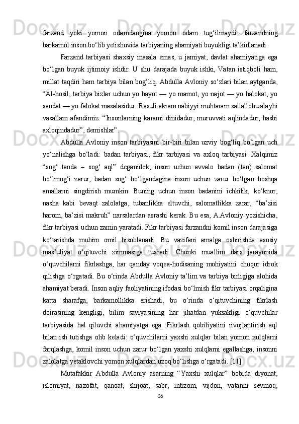 farzand   yoki   yomon   odamdangina   yomon   odam   tug‘ilmaydi,   farzandning
barkamol inson bo‘lib yetishuvida tarbiyaning ahamiyati buyukligi ta’kidlanadi.
Farzand   tarbiyasi   shaxsiy   masala   emas,   u   jamiyat,   davlat   ahamiyatiga   ega
bo‘lgan   buyuk   ijtimoiy   ishdir.   U   shu   darajada   buyuk   ishki,   Vatan   istiqboli   ham,
millat  taqdiri ham  tarbiya bilan bog‘liq. Abdulla Avloniy so‘zlari  bilan aytganda,
“Al-hosil, tarbiya bizlar uchun yo hayot — yo mamot, yo najot — yo halokat, yo
saodat — yo falokat masalasidur. Rasuli akram nabiyyi muhtaram sallallohu alayhi
vasallam  afandimiz:  “Insonlarning karami  dinidadur, muruvvati  aqlindadur, hasbi
axloqindadur”, demishlar”.
Abdulla   Avloniy   inson   tarbiyasini   bir-biri   bilan   uzviy   bog‘liq   bo‘lgan   uch
yo‘nalishga   bo‘ladi:   badan   tarbiyasi,   fikr   tarbiyasi   va   axloq   tarbiyasi.   Xalqimiz
“sog‘   tanda   –   sog‘   aql”   deganidek,   inson   uchun   avvalo   badan   (tan)   salomat
bo‘lmog‘i   zarur,   badan   sog‘   bo‘lgandagina   inson   uchun   zarur   bo‘lgan   boshqa
amallarni   singdirish   mumkin.   Buning   uchun   inson   badanini   ichkilik,   ko‘knor,
nasha   kabi   bevaqt   zalolatga,   tubanlikka   eltuvchi,   salomatlikka   zarar,   “ba’zisi
harom, ba’zisi  makruh” narsalardan asrashi  kerak. Bu esa, A.Avloniy yozishicha,
fikr tarbiyasi uchun zamin yaratadi. Fikr tarbiyasi farzandni komil inson darajasiga
ko‘tarishda   muhim   omil   hisoblanadi.   Bu   vazifani   amalga   oshirishda   asosiy
mas’uliyat   o‘qituvchi   zimmasiga   tushadi.   Chunki   muallim   dars   jarayonida
o‘quvchilarni   fikrlashga,   har   qan day   voqea-hodisaning   mohiyatini   chuqur   idrok
qilishga o‘rgatadi. Bu o‘rinda Abdulla Avloniy ta’lim va tarbiya birligiga alohida
ahamiyat beradi. Inson aqliy faoliyatining ifodasi bo‘lmish fikr tarbiyasi orqaligina
katta   sharafga,   barkamollikka   erishadi,   bu   o‘rinda   o‘qituvchining   fikrlash
doirasining   kengligi,   bilim   saviyasining   har   jihatdan   yuksakligi   o‘quvchilar
tarbiyasida   hal   qiluvchi   ahamiyatga   ega.   Fikrlash   qobiliyatini   rivojlantirish   aql
bilan  ish  tutishga   olib  keladi:   o‘quvchilarni   yaxshi  xulqlar   bilan  yomon  xulq larni
farqlashga,   komil   inson   uchun   zarur   bo‘lgan   yaxshi   xulqlarni   egallashga,   insonni
zalolatga yetaklovchi yomon xulqlardan uzoq bo‘lishga o‘rgatadi. [11]
Mutafakkir   Abdulla   Avloniy   asarning   “Yaxshi   xulqlar”   bobida   diyonat,
islomiyat,   nazofat,   qanoat,   shijoat,   sabr,   intizom,   vijdon,   vatanni   sevmoq,
36 