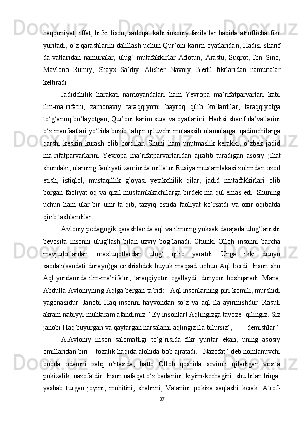 haqqoniyat, iffat, hifzi  lison,  sadoqat  kabi   insoniy  fazilatlar   haqida atroflicha fikr
yuritadi, o‘z qarashlarini dalillash uchun Qur’oni karim oyatlaridan, Hadisi  sharif
da’vatlaridan   namunalar,   ulug‘   mutafakkirlar   Aflotun,   Arastu,   Suqrot,   Ibn   Sino,
Mavlono   Rumiy,   Shayx   Sa’diy,   Alisher   Navoiy,   Bedil   fikrlaridan   namunalar
keltiradi.
Jadidchilik   harakati   namoyandalari   ham   Yevropa   ma’rifatparvarlari   kabi
ilm-ma’rifatni,   zamonaviy   taraqqiyotni   bayroq   qilib   ko‘tardilar,   taraqqiyotga
to‘g‘anoq bo‘la yotgan, Qur’oni karim sura va oyatlarini, Hadisi sharif da’vatlarini
o‘z manfaatlari yo‘lida buzib talqin qiluvchi mutaassib ulamolarga, qadimchilarga
qarshi   keskin   kurash   olib   bordilar.   Shuni   ham   unutmaslik   kerakki,   o‘zbek   jadid
ma’rifatparvarlarini   Yevropa   ma’rifatparvarlaridan   ajra tib   turadigan   asosiy   jihat
shundaki, ularning faoliyati zami nida millatni Rusiya mustamlakasi zulmidan ozod
etish,   istiqlol,   mustaqillik   g‘oyasi   yetakchilik   qilar,   jadid   mutafakkirlari   olib
borgan  faoliyat  oq  va qizil   mustamlakachilarga  birdek  ma’qul  emas  edi.  Shuning
uchun   ham   ular   bir   umr   ta’qib,   tazyiq   ostida   faoliyat   ko‘rsatdi   va   oxir   oqibatda
qirib tashlandilar.
Avloniy pedagogik qarashlarida aql va ilmning yuksak darajada ulug‘lanishi
bevosita   insonni   ulug‘lash   bilan   uzviy   bog‘lanadi.   Chunki   Olloh   insonni   barcha
mavjudotlardan,   maxluqotlardan   ulug‘   qilib   yaratdi.   Unga   ikki   dunyo
saodati(saodati   dorayn)ga   erishishdek   buyuk   maqsad   uchun   Aql   berdi.   Inson   shu
Aql   yordamida   ilm-ma’rifatni,  taraq qiyotni   egallaydi,   dunyoni   boshqaradi.   Mana,
Abdulla Avloniyning Aqlga bergan ta’rifi: “Aql insonlarning piri komili, murshidi
yagonasidur.   Janobi   Haq   insonni   hayvondan   so‘z   va   aql   ila   ayirmishdur.   Rasuli
akram nabiyyi muhtaram afandimiz: “Ey insonlar! Aqlingizga tavoze’ qilingiz. Siz
janobi Haq buyurgan va qaytargan narsalarni aqlingiz ila bilursiz”, —   demishlar”.
A.Avloniy   inson   salomatligi   to‘g‘risida   fikr   yuritar   ekan,   uning   asosiy
omillaridan biri – tozalik haqida alohida bob ajratadi. “Nazofat” deb nomlanuvchi
bobda   odamni   xalq   o‘rtasida,   hatto   Olloh   qoshida   sevimli   qiladigan   vosita
pokizalik, nazofatdir. Inson nafaqat o‘z badanini, kiyim-kechagini, shu bilan birga,
yashab   turgan   joyini,   muhitini,   shahrini,   Vatanini   pokiza   saqlashi   kerak.   Atrof-
37 