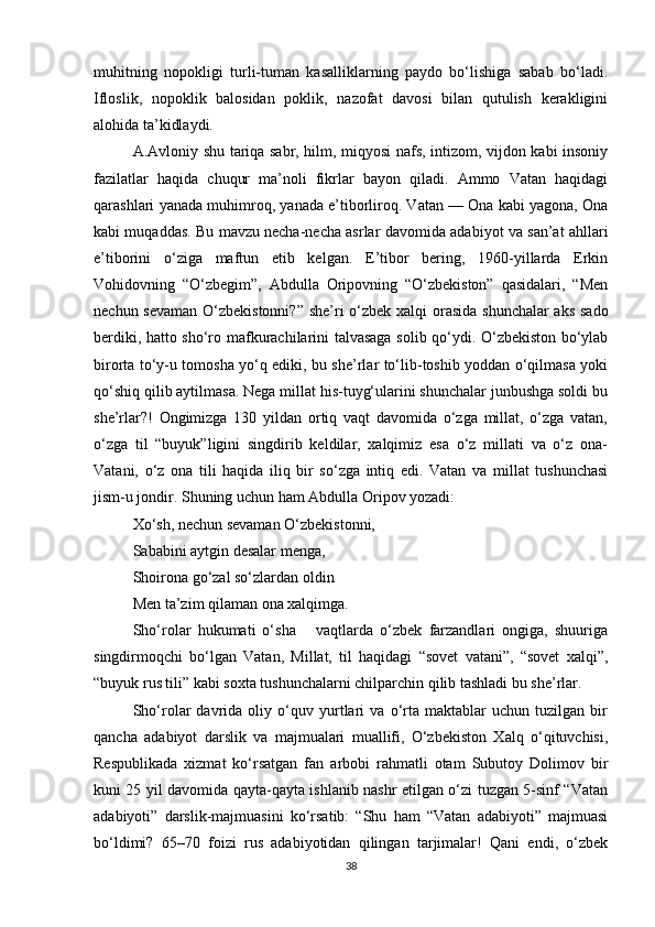 muhitning   nopokligi   turli-tuman   kasalliklarning   paydo   bo‘lishiga   sabab   bo‘ladi.
Ifloslik,   nopoklik   balosidan   poklik,   nazofat   davosi   bilan   qutulish   kerakligini
alohida ta’kidlaydi.    
A.Avloniy shu tariqa sabr, hilm, miqyosi nafs, intizom, vijdon kabi insoniy
fazilatlar   haqida   chuqur   ma’noli   fikrlar   bayon   qiladi.   Ammo   Vatan   haqidagi
qarashlari yanada muhimroq, yanada e’tiborliroq. Vatan — Ona kabi yagona, Ona
kabi muqaddas. Bu mavzu necha-necha asrlar davo mida adabiyot va san’at ahllari
e’tiborini   o‘ziga   maftun   etib   kelgan.   E’tibor   bering,   1960-yillarda   Erkin
Vohidovning   “O‘zbegim”,   Abdulla   Oripovning   “O‘zbekiston”   qasidalari,   “Men
nechun sevaman  O‘zbekistonni?” she’ri  o‘zbek xalqi  orasida shunchalar  aks sado
berdiki, hatto sho‘ro maf kurachilarini talvasaga solib qo‘ydi. O‘zbekiston bo‘ylab
birorta to‘y-u tomosha yo‘q ediki, bu she’rlar to‘lib-toshib yoddan o‘qilmasa yoki
qo‘shiq qilib aytilmasa. Nega millat his-tuyg‘ularini shunchalar junbushga soldi bu
she’rlar?!   Ongimizga   130   yildan   ortiq   vaqt   davomida   o‘zga   millat,   o‘zga   vatan,
o‘zga   til   “buyuk”ligini   singdirib   keldilar,   xalqimiz   esa   o‘z   millati   va   o‘z   ona-
Vatani,   o‘z   ona   tili   haqida   iliq   bir   so‘zga   intiq   edi.   Vatan   va   millat   tushunchasi
jism-u jondir. Shuning uchun ham Abdulla Oripov yozadi:
Xo‘sh, nechun sevaman O‘zbekistonni,
Sababini aytgin desalar menga,
Shoirona go‘zal so‘zlardan oldin
Men ta’zim qilaman ona xalqimga.
Sho‘rolar   hukumati   o‘sha       vaqtlarda   o‘zbek   farzandlari   ongiga,   shuuriga
singdirmoqchi   bo‘lgan   Vatan,   Millat,   til   haqidagi   “sovet   vatani”,   “sovet   xalqi”,
“buyuk rus tili” kabi soxta tushunchalarni chilparchin qilib tashladi bu she’rlar.
Sho‘rolar   davrida   oliy   o‘quv   yurtlari   va   o‘rta   maktablar   uchun   tuzilgan   bir
qancha   adabiyot   darslik   va   majmualari   muallifi,   O‘zbekiston   Xalq   o‘qituvchisi,
Respublikada   xizmat   ko‘rsatgan   fan   arbobi   rahmatli   otam   Subutoy   Dolimov   bir
kuni 25 yil davomida qayta-qayta ishlanib nashr etilgan o‘zi tuzgan 5-sinf “Vatan
adabiyoti”   darslik-majmuasini   ko‘rsatib:   “Shu   ham   “Vatan   adabiyoti”   majmuasi
bo‘ldimi?   65–70   foizi   rus   adabiyotidan   qilingan   tarjimalar!   Qani   endi,   o‘zbek
38 