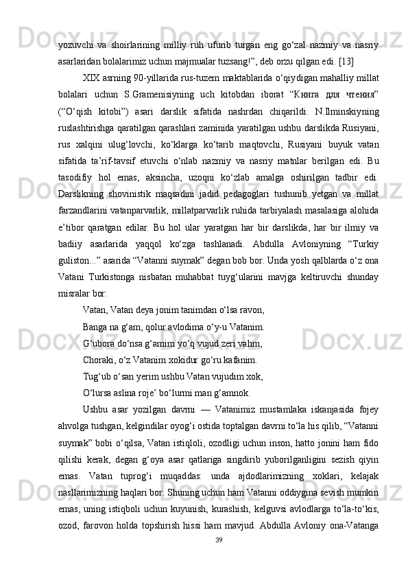 yozuvchi   va   shoirlarining   milliy   ruh   ufurib   turgan   eng   go‘zal   nazmiy   va   nasriy
asarlaridan bolalarimiz uchun majmualar tuzsang!”, deb orzu qilgan edi. [13]
XIX asrning 90-yillarida rus-tuzem maktablarida o‘qiy digan mahalliy millat
bolalari   uchun   S.Gramenisiyning   uch   kitobdan   iborat   “Книга   для   чтения”
(“O‘qish   kitobi”)   asari   darslik   sifatida   nashrdan   chiqarildi.   N.Ilminskiy ning
ruslashtirishga qaratilgan qarashlari zaminida yaratilgan ushbu darslikda Rusiyani,
rus   xalqini   ulug‘lovchi,   ko‘klarga   ko‘tarib   maqtovchi,   Rusiyani   buyuk   vatan
sifatida   ta’rif-tavsif   etuvchi   o‘nlab   nazmiy   va   nasriy   matnlar   beril gan   edi.   Bu
tasodifiy   hol   emas,   aksincha,   uzoqni   ko‘zlab   amalga   oshirilgan   tadbir   edi.
Darslikning   shovinistik   maqsadini   jadid   pedagoglari   tushunib   yetgan   va   millat
farzandlarini vatanparvarlik, millatparvarlik ruhida tarbiyalash masalasiga  alohida
e’tibor   qaratgan   edilar.   Bu   hol   ular   yaratgan   har   bir   darslikda,   har   bir   ilmiy   va
badiiy   asarlarida   yaqqol   ko‘zga   tashlanadi.   Abdulla   Avloniyning   “Turkiy
guliston...” asarida “Vatanni suymak” degan bob bor. Unda yosh qalblarda o‘z ona
Vatani   Turkistonga   nisbatan   muhabbat   tuyg‘ularini   mavjga   keltiruvchi   shunday
misralar bor:
Vatan, Vatan deya jonim tanimdan o‘lsa ravon,
Banga na g‘am, qolur avlodima o‘y-u Vatanim.
G‘ubora do‘nsa g‘amim yo‘q vujud zeri vahm,
Choraki, o‘z Vatanim xokidur go‘ru kafanim.
Tug‘ub o‘san yerim ushbu Vatan vujudim xok,
O‘lursa aslina roje’ bo‘lurmi man g‘amnok.
Ushbu   asar   yozilgan   davrni   —   Vatanimiz   mustamlaka   iskanjasida   fojey
ahvolga tushgan, kelgindilar oyog‘i ostida toptalgan davrni to‘la his qilib, “Vatanni
suymak” bobi o‘qilsa, Vatan istiqloli, ozodligi uchun inson, hatto jonini ham fido
qilishi   kerak,   degan   g‘oya   asar   qatlariga   singdirib   yuborilganligini   sezish   qiyin
emas.   Vatan   tuprog‘i   muqad das:   unda   ajdodlarimizning   xoklari,   kelajak
nasllarimizning haqlari bor. Shuning uchun ham Vatanni oddiygina sevish mumkin
emas,  uning istiqboli  uchun kuyunish, kurashish,  kelguvsi  avlodlarga to‘la-to‘kis,
ozod,   farovon   holda   topshirish   hissi   ham   mavjud.   Abdulla   Avloniy   ona-Vatanga
39 