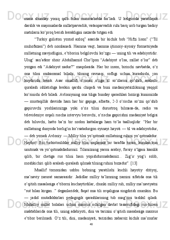 mana   shunday   yoniq   qalb   bilan   munosabatda   bo‘ladi.   U   kelgusida   yaratilajak
darslik va majmualarda millatparvarlik, vatanparvarlik ruhi barq urib turgan badiiy
matnlarni ko‘proq berish kerakligini nazarda tutgan edi.
“Turkiy   guliston   yoxud   axloq”   asarida   bir   kichik   bob   “Hifzi   lison”   (“Til
muhofazasi”)  deb nomlanadi. Hamma vaqt,  hamma ijtimoiy-siyosiy  formatsiyada
millatning mavjudligini, e’tiborini belgilovchi ko‘zgu — uning tili va adabiyotidir.
Ulug‘   san’atkor   shoir   Abdulhamid   Cho‘lpon   “Adabiyot   o‘lsa,   millat   o‘lur”   deb
yozgan   edi   “Adabiyot   nadur?”   maqolasida.   Har   bir   inson,   birinchi   navbatda,   o‘z
ona   tilini   mukammal   bilishi,   tilining   ravnaqi,   sofligi   uchun   kurashishi,   jon
kuydirishi   kerak.   Asar   muallifi   o‘rinsiz   o‘zga   til   so‘zlarini   qo‘shib,   aralash-
quralash   ishla tishga   keskin   qarshi   chiqadi   va   buni   madaniyatsizlikning   yaqqol
ko‘rinishi deb biladi. Avloniyning ona tiliga bunday qarashlari hozirgi kunimizda
—   mustaqillik   davrida   ham   har   bir   gapiga,   albatta,   2-3   o‘rischa   so‘zni   qo‘shib
gapiruv chi   yoshlarimizga   yoki   o‘ris   tilini   durustroq   bilmasa-da,   radio   va
televideniye orqali ruscha intervyu beruvchi, o‘rischa gapirishni madaniyat belgisi
deb   biluvchi,   hatto   ba’zi   bir   nodon   kattalarga   ham   to‘la   taalluqlidir:   “Har   bir
millatning dunyoda borlig‘in ko‘rsatadurgon oyinayi hayoti — til va adabiyotidur,
— deb yozadi Avloniy. — Milliy tilni yo‘qotmak millatning ruhini yo‘qotmakdur.
Hayhot!   Biz   turkistonliklar   milliy   tilni   saqlamak   bir   tarafda   tursin,   kundan-kun
unutmak  va  yo‘qotmakdadurmiz.  Tilimizning  yarmi  arabiy,  forsiy  o‘lgani  kamlik
qilib,   bir   chetiga   rus   tilini   ham   yopishdurmakdamiz...   Zig‘ir   yog‘i   solib,
moshkichiri qilib aralash-quralash qilmak tilning ruhini buzadur”. [13]
Muallif   tomonidan   ushbu   bobning   yaratilishi   kuchli   hayotiy   ehtiyoj,
ma’naviy   zarurat   samarasidir.   Jadidlar   milliy   ta’limning   zamini   sifatida   ona   tili
o‘qitish masalasiga e’tiborni kuchaytirdilar, chunki milliy ruh, milliy ma’naviyatni
“sut bilan kirgan...” deganlaridek, faqat ona tili orqaligina singdirish mumkin. Bu
—   jadid   mutafakkirlari   peda gogik   qarashlarining   tub   mag‘zini   tashkil   qiladi.
Mahalliy   millat   bolalari   uchun   maxsus   ochilgan   davlat   tasarrufidagi   rus-tuzem
maktablarida ona tili, uning adabiyoti, dini va tarixini o‘qitish masalasiga maxsus
e’tibor   berilmadi.   O‘z   tili,   dini,   madaniyati,   tarixidan   xabarsiz   kichik   ma’murlar
40 