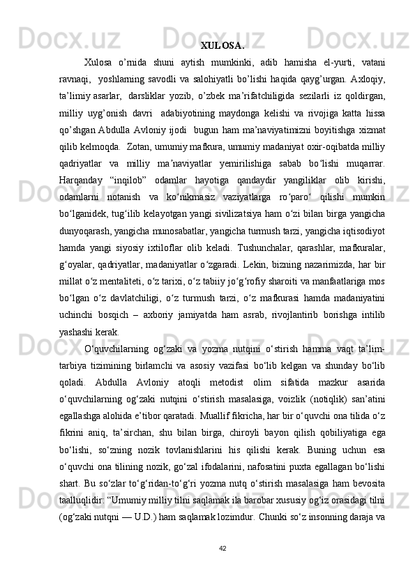 XULOSA .
Xulosa   o ’ rnida   shuni   a y tish   m u m kinki ,   adib   ha m isha   el-yurti,   v a t a ni
r avn a qi ,     y oshl a rning   s a vodli   va   s a lohi y atli   bo ’ lishi   h a qida   qa y g ’ urgan.   A xloqi y ,
ta ’ li m i y   asarlar,   da r sliklar   y ozib,   o ’ zbek   m a ’ rifat c hiligida   se z il a rli   iz   qoldi r g a n ,
m illi y   u y g ’ onish   d a vri     ad a bi y otining   m a y donga   k e lishi   va   rivo j iga   katta   hissa
qo ’ shg a n  Abdulla   A vloni y   ijodi     bugun   ha m   m a ’ naviyati m izni   bo y itishga   xiz m at
qilib   kel m oqda.    Zotan, umumiy mafkura, umumiy madaniyat oxir-oqibatda milliy
qadriyatlar   va   milliy   ma naviyatlar   yemirilishiga   sabab   bo lishi   muqarrar.ʼ ʻ
Harqanday   “inqilob”   odamlar   hayotiga   qandaydir   yangiliklar   olib   kirishi,
odamlarni   notanish   va   ko nikmasiz   vaziyatlarga   ro paro   qilishi   mumkin
ʻ ʻ ʻ
bo lganidek, tug ilib kelayotgan yangi  sivilizatsiya  ham  o zi bilan birga yangicha	
ʻ ʻ ʻ
dunyoqarash, yangicha munosabatlar, yangicha turmush tarzi, yangicha iqtisodiyot
hamda   yangi   siyosiy   ixtiloflar   olib   keladi.   Tushunchalar,   qarashlar,   mafkuralar,
g oyalar,   qadriyatlar,   madaniyatlar   o zgaradi.  Lekin,  bizning   nazarimizda,  har   bir
ʻ ʻ
millat o z mentaliteti, o z tarixi, o z tabiiy jo g rofiy sharoiti va manfaatlariga mos	
ʻ ʻ ʻ ʻ ʻ
bo lgan   o z   davlatchiligi,   o z   turmush   tarzi,   o z   mafkurasi   hamda   madaniyatini	
ʻ ʻ ʻ ʻ
uchinchi   bosqich   –   axboriy   jamiyatda   ham   asrab,   rivojlantirib   borishga   intilib
yashashi kerak.
O‘quvchilarning   og‘zaki   va   yozma   nutqini   o‘stirish   hamma   vaqt   ta’lim-
tarbiya   tizimining   birlamchi   va   asosiy   vazifasi   bo‘lib   kelgan   va   shunday   bo‘lib
qoladi.   Abdulla   Avloniy   atoqli   metodist   olim   sifatida   mazkur   asarida
o‘quvchilarning   og‘zaki   nutqini   o‘stirish   masalasiga,   voizlik   (notiqlik)   san’atini
egallashga alohida e’tibor qaratadi. Muallif fikricha, har bir o‘quvchi ona tilida o‘z
fikrini   aniq,   ta’sirchan,   shu   bilan   birga,   chiroyli   bayon   qilish   qobiliya tiga   ega
bo‘lishi,   so‘zning   nozik   tovlanishlarini   his   qilishi   kerak.   Buning   uchun   esa
o‘quvchi ona tilining nozik, go‘zal ifodalarini, nafosatini puxta egallagan bo‘lishi
shart.   Bu   so‘zlar   to‘g‘ridan-to‘g‘ri   yozma   nutq   o‘stirish   masalasiga   ham   bevosita
taalluqlidir: “Umumiy milliy tilni saqlamak ila barobar xususiy og‘iz orasidagi tilni
(og‘zaki nutqni — U.D.) ham saqlamak lozimdur.  Chunki so‘z insonning daraja va
42 