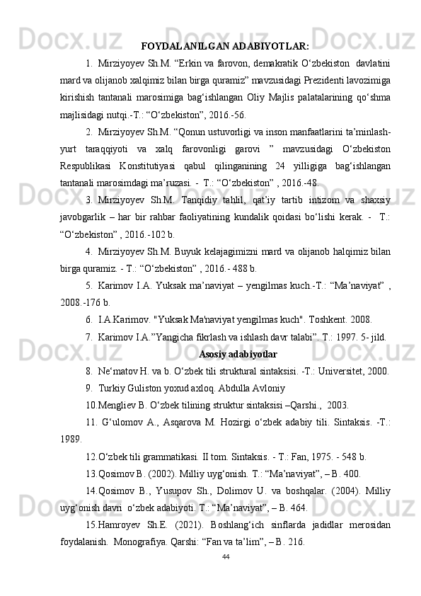 FOYDALANILGAN ADABIYOTLAR:
1. Mirziyoyev Sh.M. “Erkin va farovon, demakratik O‘zbekiston   davlatini
mard va olijanob xalqimiz bilan birga quramiz” mavzusidagi Prezidenti lavozimiga
kirishish   tantanali   marosimiga   bag‘ishlangan   Oliy   Majlis   palatalarining   qo‘shma
majlisidagi nutqi.-T.: “O‘zbekiston”, 2016.-56.
2. Mirziyoyev Sh.M. “Qonun ustuvorligi va inson manfaatlarini ta’minlash-
yurt   taraqqiyoti   va   xalq   farovonligi   garovi   ”   mavzusidagi   O‘zbekiston
Respublikasi   Konstitutiyasi   qabul   qilinganining   24   yilligiga   bag‘ishlangan
tantanali marosimdagi ma’ruzasi. -  T.: “O‘zbekiston” , 2016.-48.
3. Mirziyoyev   Sh.M.   Tanqidiy   tahlil,   qat’iy   tartib   intizom   va   shaxsiy
javobgarlik   –   har   bir   rahbar   faoliyatining   kundalik   qoidasi   bo‘lishi   kerak.   -     T.:
“O‘zbekiston” , 2016.-102 b.
4. Mirziyoyev Sh.M. Buyuk kelajagimizni mard va olijanob halqimiz bilan
birga quramiz. - T.: “O‘zbekiston” , 2016.- 488 b.
5. Karimov   I.A.  Yuksak   ma’naviyat   –  yengilmas   kuch.-T.:   “Ma’naviyat”   ,
2008.-176 b.
6. I.A.Karimov. "Yuksak Ma'naviyat yengilmas kuch".  Toshkent. 2008.
7. Karimov I.A.”Yangicha fikrlash va ishlash davr talabi”.  T.: 1997. 5- jild.
Asosiy adabiyotlar
8. Ne‘matov H. va b. O‘zbek tili struktural sintaksisi. -T.: Universitet, 2000.
9. Turkiy Guliston yoxud axloq. Abdulla Avloniy
10. Mengliev B. O‘zbek tilining struktur sintaksisi –Qarshi.,  2003.
11.   G‘ulomov   A.,   Asqarova   M.   Hozirgi   o‘zbek   adabiy   tili.   Sintaksis.   -T.:
1989.
12. O‘zbek tili grammatikasi. II tom.  Sintaksis. - T.: Fan, 1975. - 548 b. 
13. Qosimov B. (2002). Milliy uyg‘onish. T.: “Ma’naviyat”, – B. 400.  
14. Qosimov   B.,   Yusupov   Sh.,   Dolimov   U.   va   boshqalar.   (2004).   Milliy
uyg‘onish davri  o‘zbek adabiyoti. T.: “Ma’naviyat”, – B. 464.  
15. Hamroyev   Sh.E.   (2021).   Boshlang‘ich   sinflarda   jadidlar   merosidan
foydalanish.  Monografiya. Qarshi: “Fan va ta’lim”, – B. 216.  
44 