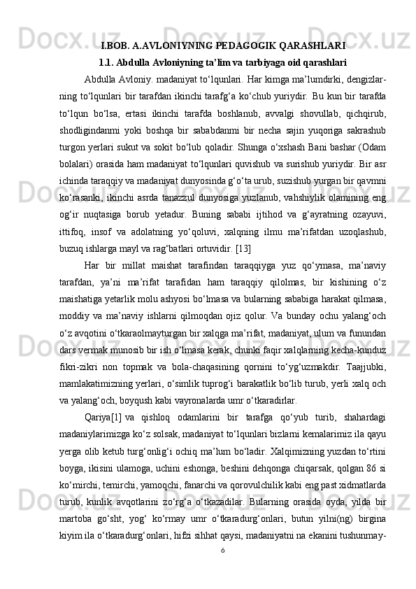 I.BOB. A.AVLONIYNING PEDAGOGIK QARASHLARI
1.1. Abdulla Avloniyning ta’lim va tarbiyaga oid qarashlari
Abdulla Avloniy. madaniyat to‘lqunlari.   Har kimga ma’lumdirki, dengizlar -
ning to‘lqunlari  bir  tarafdan ikinchi tarafg‘a ko‘chub yuriydir.   Bu kun bir tarafda
to‘lqun   bo‘lsa,   ertasi   ikinchi   tarafda   boshlanub,   avvalgi   shovullab,   qichqirub,
shodligindanmi   yoki   boshqa   bir   sababdanmi   bir   necha   sajin   yuqoriga   sakrashub
turgon yerlari sukut va sokit bo‘lub qoladir. Shunga o‘xshash Bani bashar (Odam
bolalari) orasida ham madaniyat to‘lqunlari quvishub va surishub yuriydir. Bir asr
ichinda taraqqiy va madaniyat dunyosinda g‘o‘ta urub, suzishub yurgan bir qavmni
ko‘rasanki,   ikinchi   asrda   tanazzul   dunyosiga   yuzlanub,   vahshiylik   olamining   eng
og‘ir   nuqtasiga   borub   yetadur.   Buning   sababi   ijtihod   va   g‘ayratning   ozayuvi,
ittifoq,   insof   va   adolatning   yo‘qoluvi,   xalqning   ilmu   ma’rifatdan   uzoqlashub,
buzuq ishlarga mayl va rag‘batlari ortuvidir.  [13]
Har   bir   millat   maishat   tarafindan   taraqqiyga   yuz   qo‘ymasa,   ma’naviy
tarafdan,   ya’ni   ma’rifat   tarafidan   ham   taraqqiy   qilolmas,   bir   kishining   o‘z
maishatiga yetarlik molu ashyosi bo‘lmasa va bularning sababiga harakat qilmasa,
moddiy   va   ma’naviy   ishlarni   qilmoqdan   ojiz   qolur.   Va   bunday   ochu   yalang‘och
o‘z avqotini o‘tkaraolmayturgan bir xalqga ma’rifat, madaniyat, ulum va funundan
dars vermak munosib bir ish o‘lmasa kerak, chunki faqir xalqlarning kecha-kunduz
fikri-zikri   non   topmak   va   bola-chaqasining   qornini   to‘yg‘uzmakdir.   Taajjubki,
mamlakatimizning yerlari, o‘simlik tuprog‘i barakatlik bo‘lib turub, yerli xalq och
va yalang‘och, boyqush kabi vayronalarda umr o‘tkaradirlar.
Qariya [1]   va   qishloq   odamlarini   bir   tarafga   qo‘yub   turib,   shahardagi
madaniylarimizga ko‘z solsak, madaniyat to‘lqunlari bizlarni kemalarimiz ila qayu
yerga olib ketub turg‘onlig‘i ochiq ma’lum bo‘ladir. Xalqimizning yuzdan to‘rtini
boyga, ikisini ulamoga, uchini eshonga, beshini dehqonga chiqarsak, qolgan 86 si
ko‘mirchi, temirchi, yamoqchi, fanarchi va qorovulchilik kabi eng past xidmatlarda
turub,   kunlik   avqotlarini   zo‘rg‘a   o‘tkazadilar.   Bularning   orasida   oyda,   yilda   bir
martoba   go‘sht,   yog‘   ko‘rmay   umr   o‘tkaradurg‘onlari,   butun   yilni(ng)   birgina
kiyim ila o‘tkaradurg‘onlari, hifzi sihhat qaysi, madaniyatni na ekanini tushunmay-
6 