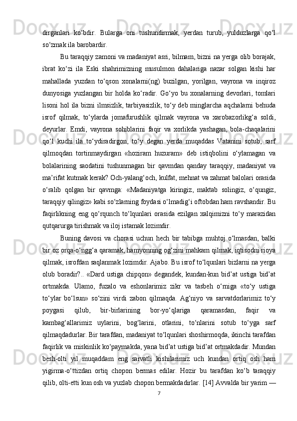 dirganlari   ko‘bdir.   Bularga   oni   tushundirmak,   yerdan   turub,   yulduzlarga   qo‘l
so‘zmak ila barobardir.
Bu taraqqiy zamoni va madaniyat asri, bilmam, bizni na yerga olib borajak,
ibrat   ko‘zi   ila   Eski   shahrimizning   musulmon   dahalariga   nazar   solgan   kishi   har
mahallada   yuzdan   to‘qson   xonalarni(ng)   buzilgan,   yorilgan,   vayrona   va   inqiroz
dunyosiga   yuzlangan   bir   holda   ko‘radir.   Go‘yo   bu   xonalarning   devorlari,   tomlari
lisoni hol ila bizni ilmsizlik, tarbiyasizlik, to‘y deb minglarcha aqchalarni behuda
isrof   qilmak,   to‘ylarda   jomafurushlik   qilmak   vayrona   va   xarobazorlikg‘a   soldi,
deyurlar.   Emdi,   vayrona   sohiblarini   faqir   va   xorlikda   yashagan,   bola-chaqalarini
qo‘l   kuchi   ila   to‘ydiradirgon,   to‘y   degan   yerda   muqaddas   Vatanini   sotub,   sarf
qilmoqdan   tortinmaydirgan   «hoziram   huzuram»   deb   istiqbolini   o‘ylamagan   va
bolalarining   saodatini   tushunmagan   bir   qavmdan   qanday   taraqqiy,   madaniyat   va
ma’rifat kutmak kerak? Och-yalang‘och, kulfat, mehnat va zahmat balolari orasida
o‘ralib   qolgan   bir   qavmga:   «Madaniyatga   kiringiz,   maktab   solingiz,   o‘qungiz,
taraqqiy qilingiz» kabi so‘zlarning foydasi o‘lmadig‘i oftobdan ham ravshandir. Bu
faqirlikning   eng   qo‘rqunch   to‘lqunlari   orasida   ezilgan   xalqimizni   to‘y   marazidan
qutqarurga tirishmak va iloj istamak lozimdir.
Buning   davosi   va   chorasi   uchun   hech   bir   tabibga   muhtoj   o‘lmasdan,   balki
bir oz orqa-o‘ngg‘a qaramak, hamyonning og‘zini mahkam qilmak, iqtisodni rioya
qilmak, isrofdan saqlanmak lozimdir.   Ajabo. Bu isrof to‘lqunlari bizlarni na yerga
olub  boradir?..   «Dard  ustiga   chipqon»   degandek,   kundan-kun   bid’at   ustiga   bid’at
ortmakda.   Ulamo,   fuzalo   va   eshonlarimiz   zikr   va   tasbeh   o‘rniga   «to‘y   ustiga
to‘ylar   bo‘lsun»   so‘zini   virdi   zabon   qilmaqda.   Ag‘niyo   va   sarvatdorlarimiz   to‘y
poygasi   qilub,   bir-birlarining   bor-yo‘qlariga   qaramasdan,   faqir   va
kambag‘allarimiz   uylarini,   bog‘larini,   otlarini,   to‘nlarini   sotub   to‘yga   sarf
qilmaqdadurlar. Bir tarafdan, madaniyat to‘lqunlari shoshirmoqda, ikinchi tarafdan
faqirlik va miskinlik ko‘paymakda, yana bid’at ustiga bid’at ortmakdadir. Mundan
besh-olti   yil   muqaddam   eng   sarvatli   kishilarimiz   uch   kundan   ortiq   osh   ham
yigirma-o‘ttizdan   ortiq   chopon   bermas   edilar.   Hozir   bu   tarafdan   ko‘b   taraqqiy
qilib, olti-etti kun osh va yuzlab chopon bermakdadirlar.  [1 4 ]  Avvalda bir yarim —
7 