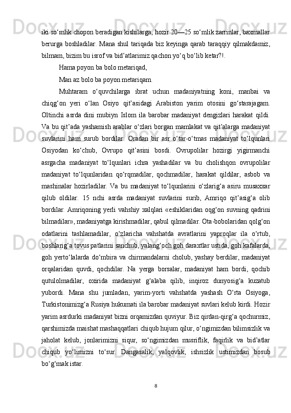 iki so‘mlik chopon beradigan kishilarga, hozir 20—25 so‘mlik zarrinlar, baxmallar
berurga boshladilar. Mana  shul  tariqada biz keyinga qarab taraqqiy qilmakdamiz,
bilmam, bizim bu isrof va bid’atlarimiz qachon yo‘q bo‘lib ketar?!.
Hama poyon ba bolo metariqad,
Man az bolo ba poyon metariqam.
Muhtaram   o‘quvchilarga   ibrat   uchun   madaniyatning   koni,   manbai   va
chiqg‘on   yeri   o‘lan   Osiyo   qit’asidagi   Arabiston   yarim   otosini   go‘starajagam.
Oltinchi   asrda   dini   mubiyn   Islom   ila   barobar   madaniyat   dengizlari   harakat   qildi.
Va bu qit’ada yashamish arablar o‘zlari borgan mamlakat va qit’alarga madaniyat
suvlarini   ham   surub   bordilar.   Oradan   bir   asr   o‘tar-o‘tmas   madaniyat   to‘lqunlari
Osiyodan   ko‘chub,   Ovrupo   qit’asini   bosdi.   Ovrupolilar   hozirgi   yigirmanchi
asrgacha   madaniyat   to‘lqunlari   ichra   yashadilar   va   bu   cholishqon   ovrupolilar
madaniyat   to‘lqunlaridan   qo‘rqmadilar,   qochmadilar,   harakat   qildilar,   asbob   va
mashinalar   hozirladilar.   Va   bu   madaniyat   to‘lqunlarini   o‘zlarig‘a   asiru   musaxxar
qilub   oldilar.   15   nchi   asrda   madaniyat   suvlarini   surib,   Amriqo   qit’asig‘a   olib
bordilar.  Amriqoning  yerli   vahshiy   xalqlari   «eshiklaridan   oqg‘on   suvning   qadrini
bilmadilar», madaniyatga kirishmadilar, qabul qilmadilar. Ota-bobolaridan qolg‘on
odatlarini   tashlamadilar,   o‘zlaricha   vahshatda   avratlarini   yaproqlar   ila   o‘rtub,
boshlarig‘a tovus patlarini sanchub, yalang‘och goh daraxtlar ustida, goh kafalarda,
goh  yerto‘lalarda  do‘mbira  va  chirmandalarni   cholub,  yashay   berdilar,  madaniyat
orqalaridan   quvdi,   qochdilar.   Na   yerga   borsalar,   madaniyat   ham   bordi,   qochib
qutulolmadilar,   oxirida   madaniyat   g‘alaba   qilib,   inqiroz   dunyosig‘a   kuzatub
yubordi.   Mana   shu   jumladan,   yarim-yorti   vahshatda   yashash   O‘rta   Osiyoga,
Turkistonimizg‘a Rusiya hukumati ila barobar madaniyat suvlari kelub kirdi. Hozir
yarim asrdurki madaniyat bizni orqamizdan quviyur. Biz qirdan-qirg‘a qochurmiz,
qarshimizda maishat mashaqqatlari chiqub hujum qilur, o‘ngimizdan bilimsizlik va
jaholat   kelub,   jonlarimizni   siqur,   so‘ngimizdan   musriflik,   faqirlik   va   bid’atlar
chiqub   yo‘limizni   to‘sur.   Dangasalik,   yalqovlik,   ishsizlik   ustimizdan   bosub
bo‘g‘mak istar.
8 
