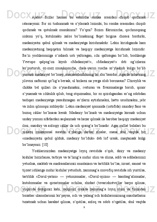 Ajabo!   Bizlar   hamon   bu   eskincha   romka   orasidan   chiqub   qochmak
istamaymiz.   Bir   oz   tushunmak   va   o‘ylamak   lozimki,   bu   romka   orasindan   chiqub
qochmak   va   qutulmak   mumkinmi?   Yo‘qmi?   Bizim   fikrimizcha,   qochmoqning
imkoni   yo‘q,   kutulmaku   xalos   bo‘lmakning   faqat   birgina   chorasi   bordurki,
madaniyatni   qabul   qilmak   va   madaniyatga   kirishmakdir.   Lekin   kirishganda   ham
madaniyatning   haqiqatini   bilmak   va   haqiqiy   madaniyatga   kirishmak   lozimdir.
Ba’zi   yoshlarimizga   o‘xshash   usti   yaltiragan,   ichi   qaltiragan   bo‘lub,   boshlariga
Yevrupo   qalpog‘ini   kiyub   «Madaniyat!»,   «Madaniyat!»   deb   og‘izlarini
ko‘purturub,   oz-moz   musulmoncha,   chala-yarim   ruscha   so‘ylashub   kulgu   bo‘lib
yurmak madaniyat bo‘lmay, masxarabozlikning bir shu’basidur. Agarda tabiatning
jilovini nafsimiz qo‘lig‘a bersak, ul bizlarni na yerga olub bormasun? Chiroylik va
chikka   bel   qizlari   ila   o‘ynashmakni,   resturan   va   fivaxonalarga   borub,   qimor
o‘ynamak va ichkulik qilub, tong otquzmakni, bir oz qizishgandan so‘ng odobdan
tashqari   madaniyatga   yarashmagan   so‘zlarni   aytishmakni,   hatto   urushmakni,   jabr
va zulm qilmoqni xohlaydir. Lekin madaniyat qonunida (ustofida) munday fano va
buzuq   ishlar   bo‘lmasa   kerak.   Madaniy   bo‘lmak   va   madaniyatga   kirmak   uchun
unday yomon sifatlardan saqlanmak va hazar qilmak ila barobar haqiqiy madaniyat
ilmi, maishiy va axloqiy ishlar ila uch qismg‘a bo‘linadir. Agar millat bolalari bu
xislatni   mukammal   suratda   o‘zlariga   darbar   olsalar,   mana   shul   vaqtda   biz
«madaniyatni   qabul   qilduk,   madaniy   bo‘lduk»   deb   lof   ursak,   maqtansak   kulgi
bo‘lmaymiz.  [10]
Yoshlarimizdan   madaniyatga   loyiq   ravishda   o‘qub,   diniy   va   madaniy
kishilar hozirlansa, tarbiya va ta’limg‘a mohir olim va olima, adib va adibalarimiz
yetushsa, maktab va madrasalarimiz muntazam va tartiblik bo‘lsa, ziroat, sanoat va
tijorat ishlariga mohir kishilar yetushub, zamonag‘a muvofiq ravishda ish yuritilsa,
tartiblik   «Dorul-yatim»   —   yetimxonalar,   «Dorul-ojizin»   —   kambag‘alxonalar,
kutubxonalar   va   qiroatxonalar   ochilsa,   shirkat   (tovarishistvo)lar   barpo   qilinsa,
yuqorida   dedigimiz   kabi,   xalqimiz   orasida   zamonag‘a   loyiq   ulum   va   funundan
boxabar ulamolarimiz ko‘paysa, och va yalang‘och kishilarimizning maishatlarini
tuzatmak   uchun   harakat   qilinsa,   o‘qutilsa,   axloq   va   odob   o‘rgatilsa,   shul   vaqtda
9 