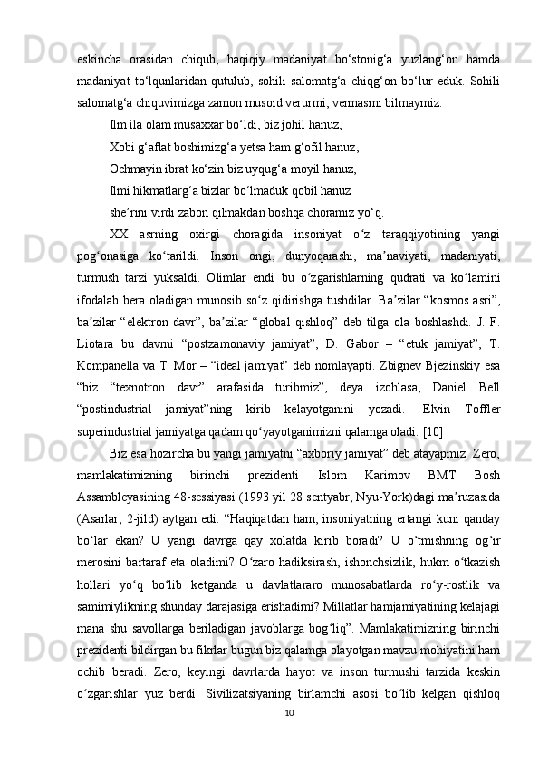 eskincha   orasidan   chiqub,   haqiqiy   madaniyat   bo‘stonig‘a   yuzlang‘on   hamda
madaniyat   to‘lqunlaridan   qutulub,   sohili   salomatg‘a   chiqg‘on   bo‘lur   eduk.   Sohili
salomatg‘a chiquvimizga zamon musoid verurmi, vermasmi bilmaymiz.
Ilm ila olam musaxxar bo‘ldi, biz johil hanuz,
Xobi g‘aflat boshimizg‘a yetsa ham g‘ofil hanuz,
Ochmayin ibrat ko‘zin biz uyqug‘a moyil hanuz,
Ilmi hikmatlarg‘a bizlar bo‘lmaduk qobil hanuz
she’rini virdi zabon qilmakdan boshqa choramiz yo‘q.
XX   asrning   oxirgi   choragida   insoniyat   o z   taraqqiyotining   yangiʻ
pog onasiga   ko tarildi.   Inson   ongi,   dunyoqarashi,   ma naviyati,   madaniyati,	
ʻ ʻ ʼ
turmush   tarzi   yuksaldi.   Olimlar   endi   bu   o zgarishlarning   qudrati   va   ko lamini	
ʻ ʻ
ifodalab   bera  oladigan   munosib   so z   qidirishga   tushdilar.   Ba zilar   “kosmos   asri”,	
ʻ ʼ
ba zilar   “elektron   davr”,   ba zilar   “global   qishloq”   deb   tilga   ola   boshlashdi.   J.   F.	
ʼ ʼ
Liotara   bu   davrni   “postzamonaviy   jamiyat”,   D.   Gabor   –   “etuk   jamiyat”,   T.
Kompanella va T. Mor – “ideal jamiyat” deb nomlayapti. Zbignev Bjezinskiy esa
“biz   “texnotron   davr”   arafasida   turibmiz”,   deya   izohlasa,   Daniel   Bell
“postindustrial   jamiyat”ning   kirib   kelayotganini   yozadi.     Elvin   Toffler
superindustrial jamiyatga qadam qo yayotganimizni qalamga oladi.	
ʻ  [1 0 ]
Biz esa hozircha bu yangi jamiyatni “axboriy jamiyat” deb atayapmiz. Zero,
mamlakatimizning   birinchi   prezidenti   Islom   Karimov   BMT   Bosh
Assambleyasining 48-sessiyasi (1993 yil 28 sentyabr, Nyu-York)dagi ma ruzasida	
ʼ
(Asarlar,   2-jild)   aytgan   edi:   “Haqiqatdan   ham,   insoniyatning   ertangi   kuni   qanday
bo lar   ekan?   U   yangi   davrga   qay   xolatda   kirib   boradi?   U   o tmishning   og ir	
ʻ ʻ ʻ
merosini   bartaraf   eta   oladimi?   O zaro   hadiksirash,   ishonchsizlik,   hukm   o tkazish	
ʻ ʻ
hollari   yo q   bo lib   ketganda   u   davlatlararo   munosabatlarda   ro y-rostlik   va	
ʻ ʻ ʻ
samimiylikning shunday darajasiga erishadimi? Millatlar hamjamiyatining kelajagi
mana   shu   savollarga   beriladigan   javoblarga   bog liq”.   Mamlakatimizning   birinchi	
ʻ
prezidenti bildirgan bu fikrlar bugun biz qalamga olayotgan mavzu mohiyatini ham
ochib   beradi.   Zero,   keyingi   davrlarda   hayot   va   inson   turmushi   tarzida   keskin
o zgarishlar   yuz   berdi.   Sivilizatsiyaning   birlamchi   asosi   bo lib   kelgan   qishloq	
ʻ ʻ
10 