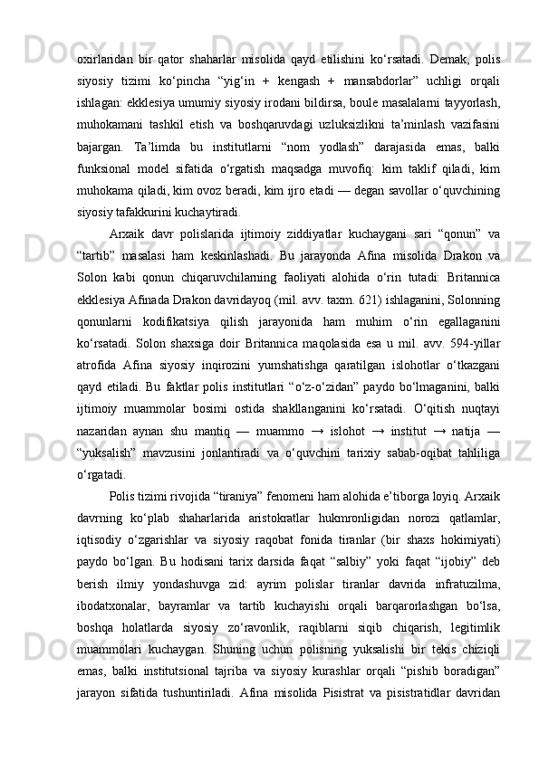 oxirlaridan   bir   qator   shaharlar   misolida   qayd   etilishini   ko‘rsatadi.   Demak,   polis
siyosiy   tizimi   ko‘pincha   “yig‘in   +   kengash   +   mansabdorlar”   uchligi   orqali
ishlagan: ekklesiya umumiy siyosiy irodani bildirsa, boule masalalarni tayyorlash,
muhokamani   tashkil   etish   va   boshqaruvdagi   uzluksizlikni   ta’minlash   vazifasini
bajargan.   Ta’limda   bu   institutlarni   “nom   yodlash”   darajasida   emas,   balki
funksional   model   sifatida   o‘rgatish   maqsadga   muvofiq:   kim   taklif   qiladi,   kim
muhokama qiladi, kim ovoz beradi, kim ijro etadi — degan savollar o‘quvchining
siyosiy tafakkurini kuchaytiradi.
Arxaik   davr   polislarida   ijtimoiy   ziddiyatlar   kuchaygani   sari   “qonun”   va
“tartib”   masalasi   ham   keskinlashadi.   Bu   jarayonda   Afina   misolida   Drakon   va
Solon   kabi   qonun   chiqaruvchilarning   faoliyati   alohida   o‘rin   tutadi:   Britannica
ekklesiya Afinada Drakon davridayoq (mil. avv. taxm. 621) ishlaganini, Solonning
qonunlarni   kodifikatsiya   qilish   jarayonida   ham   muhim   o‘rin   egallaganini
ko‘rsatadi.   Solon   shaxsiga   doir   Britannica   maqolasida   esa   u   mil.   avv.   594-yillar
atrofida   Afina   siyosiy   inqirozini   yumshatishga   qaratilgan   islohotlar   o‘tkazgani
qayd   etiladi.   Bu   faktlar   polis   institutlari   “o‘z-o‘zidan”   paydo   bo‘lmaganini,   balki
ijtimoiy   muammolar   bosimi   ostida   shakllanganini   ko‘rsatadi.   O‘qitish   nuqtayi
nazaridan   aynan   shu   mantiq   —   muammo   →   islohot   →   institut   →   natija   —
“yuksalish”   mavzusini   jonlantiradi   va   o‘quvchini   tarixiy   sabab-oqibat   tahliliga
o‘rgatadi.
Polis tizimi rivojida “tiraniya” fenomeni ham alohida e’tiborga loyiq. Arxaik
davrning   ko‘plab   shaharlarida   aristokratlar   hukmronligidan   norozi   qatlamlar,
iqtisodiy   o‘zgarishlar   va   siyosiy   raqobat   fonida   tiranlar   (bir   shaxs   hokimiyati)
paydo   bo‘lgan.   Bu   hodisani   tarix   darsida   faqat   “salbiy”   yoki   faqat   “ijobiy”   deb
berish   ilmiy   yondashuvga   zid:   ayrim   polislar   tiranlar   davrida   infratuzilma,
ibodatxonalar,   bayramlar   va   tartib   kuchayishi   orqali   barqarorlashgan   bo‘lsa,
boshqa   holatlarda   siyosiy   zo‘ravonlik,   raqiblarni   siqib   chiqarish,   legitimlik
muammolari   kuchaygan.   Shuning   uchun   polisning   yuksalishi   bir   tekis   chiziqli
emas,   balki   institutsional   tajriba   va   siyosiy   kurashlar   orqali   “pishib   boradigan”
jarayon   sifatida   tushuntiriladi.   Afina   misolida   Pisistrat   va   pisistratidlar   davridan 