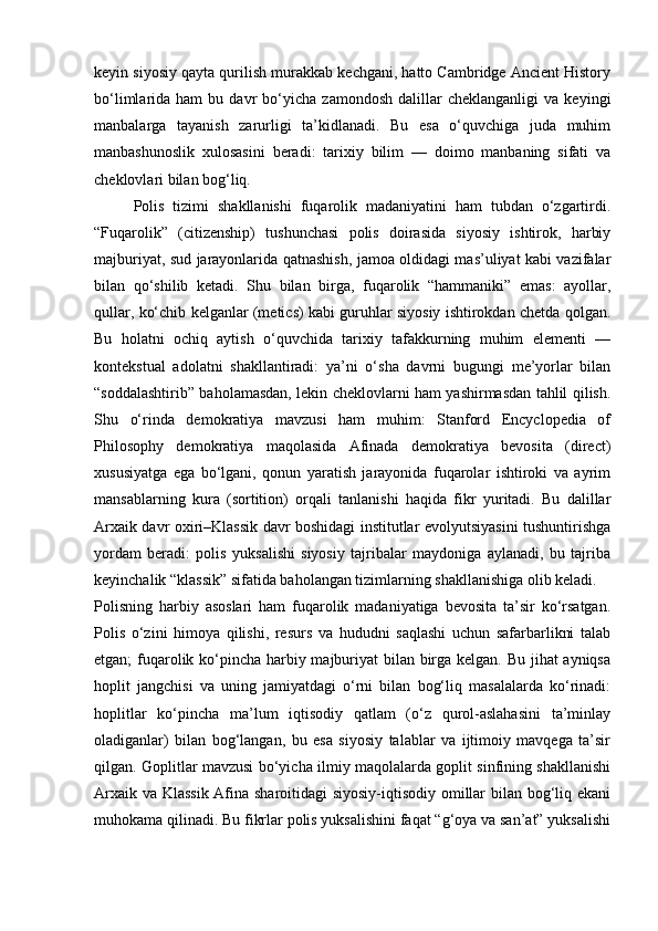 keyin siyosiy qayta qurilish murakkab kechgani, hatto Cambridge Ancient History
bo‘limlarida  ham   bu  davr   bo‘yicha   zamondosh   dalillar   cheklanganligi   va   keyingi
manbalarga   tayanish   zarurligi   ta’kidlanadi.   Bu   esa   o‘quvchiga   juda   muhim
manbashunoslik   xulosasini   beradi:   tarixiy   bilim   —   doimo   manbaning   sifati   va
cheklovlari bilan bog‘liq.
Polis   tizimi   shakllanishi   fuqarolik   madaniyatini   ham   tubdan   o‘zgartirdi.
“Fuqarolik”   (citizenship)   tushunchasi   polis   doirasida   siyosiy   ishtirok,   harbiy
majburiyat, sud jarayonlarida qatnashish, jamoa oldidagi mas’uliyat kabi vazifalar
bilan   qo‘shilib   ketadi.   Shu   bilan   birga,   fuqarolik   “hammaniki”   emas:   ayollar,
qullar, ko‘chib kelganlar (metics) kabi guruhlar siyosiy ishtirokdan chetda qolgan.
Bu   holatni   ochiq   aytish   o‘quvchida   tarixiy   tafakkurning   muhim   elementi   —
kontekstual   adolatni   shakllantiradi:   ya’ni   o‘sha   davrni   bugungi   me’yorlar   bilan
“soddalashtirib” baholamasdan, lekin cheklovlarni ham yashirmasdan tahlil qilish.
Shu   o‘rinda   demokratiya   mavzusi   ham   muhim:   Stanford   Encyclopedia   of
Philosophy   demokratiya   maqolasida   Afinada   demokratiya   bevosita   (direct)
xususiyatga   ega   bo‘lgani,   qonun   yaratish   jarayonida   fuqarolar   ishtiroki   va   ayrim
mansablarning   kura   (sortition)   orqali   tanlanishi   haqida   fikr   yuritadi.   Bu   dalillar
Arxaik davr oxiri–Klassik davr boshidagi institutlar evolyutsiyasini tushuntirishga
yordam   beradi:   polis   yuksalishi   siyosiy   tajribalar   maydoniga   aylanadi,   bu   tajriba
keyinchalik “klassik” sifatida baholangan tizimlarning shakllanishiga olib keladi.
Polisning   harbiy   asoslari   ham   fuqarolik   madaniyatiga   bevosita   ta’sir   ko‘rsatgan.
Polis   o‘zini   himoya   qilishi,   resurs   va   hududni   saqlashi   uchun   safarbarlikni   talab
etgan; fuqarolik ko‘pincha harbiy majburiyat  bilan birga kelgan. Bu jihat  ayniqsa
hoplit   jangchisi   va   uning   jamiyatdagi   o‘rni   bilan   bog‘liq   masalalarda   ko‘rinadi:
hoplitlar   ko‘pincha   ma’lum   iqtisodiy   qatlam   (o‘z   qurol-aslahasini   ta’minlay
oladiganlar)   bilan   bog‘langan,   bu   esa   siyosiy   talablar   va   ijtimoiy   mavqega   ta’sir
qilgan. Goplitlar mavzusi bo‘yicha ilmiy maqolalarda goplit sinfining shakllanishi
Arxaik va Klassik Afina sharoitidagi siyosiy-iqtisodiy omillar bilan bog‘liq ekani
muhokama qilinadi. Bu fikrlar polis yuksalishini faqat “g‘oya va san’at” yuksalishi 