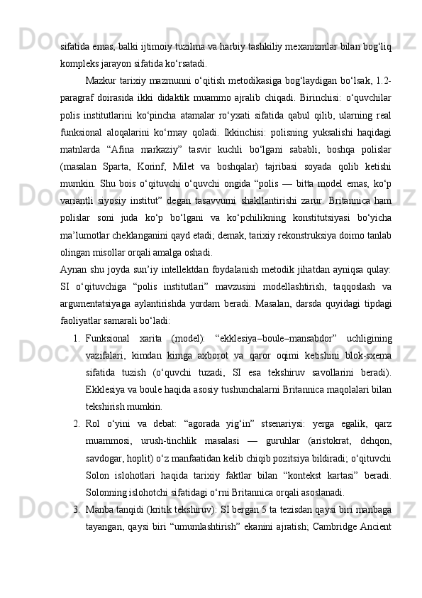 sifatida emas, balki ijtimoiy tuzilma va harbiy tashkiliy mexanizmlar bilan bog‘liq
kompleks jarayon sifatida ko‘rsatadi.
Mazkur   tarixiy  mazmunni  o‘qitish  metodikasiga  bog‘laydigan  bo‘lsak,  1.2-
paragraf   doirasida   ikki   didaktik   muammo   ajralib   chiqadi.   Birinchisi:   o‘quvchilar
polis   institutlarini   ko‘pincha   atamalar   ro‘yxati   sifatida   qabul   qilib,   ularning   real
funksional   aloqalarini   ko‘rmay   qoladi.   Ikkinchisi:   polisning   yuksalishi   haqidagi
matnlarda   “Afina   markaziy”   tasvir   kuchli   bo‘lgani   sababli,   boshqa   polislar
(masalan   Sparta,   Korinf,   Milet   va   boshqalar)   tajribasi   soyada   qolib   ketishi
mumkin.   Shu   bois   o‘qituvchi   o‘quvchi   ongida   “polis   —   bitta   model   emas,   ko‘p
variantli   siyosiy   institut”   degan   tasavvurni   shakllantirishi   zarur.   Britannica   ham
polislar   soni   juda   ko‘p   bo‘lgani   va   ko‘pchilikning   konstitutsiyasi   bo‘yicha
ma’lumotlar cheklanganini qayd etadi; demak, tarixiy rekonstruksiya doimo tanlab
olingan misollar orqali amalga oshadi. 
Aynan  shu  joyda  sun’iy  intellektdan  foydalanish  metodik jihatdan  ayniqsa  qulay:
SI   o‘qituvchiga   “polis   institutlari”   mavzusini   modellashtirish,   taqqoslash   va
argumentatsiyaga   aylantirishda   yordam   beradi.   Masalan,   darsda   quyidagi   tipdagi
faoliyatlar samarali bo‘ladi:
1. Funksional   xarita   (model):   “ekklesiya–boule–mansabdor”   uchligining
vazifalari,   kimdan   kimga   axborot   va   qaror   oqimi   ketishini   blok-sxema
sifatida   tuzish   (o‘quvchi   tuzadi,   SI   esa   tekshiruv   savollarini   beradi).
Ekklesiya va boule haqida asosiy tushunchalarni Britannica maqolalari bilan
tekshirish mumkin. 
2. Rol   o‘yini   va   debat:   “agorada   yig‘in”   stsenariysi:   yerga   egalik,   qarz
muammosi,   urush-tinchlik   masalasi   —   guruhlar   (aristokrat,   dehqon,
savdogar, hoplit) o‘z manfaatidan kelib chiqib pozitsiya bildiradi; o‘qituvchi
Solon   islohotlari   haqida   tarixiy   faktlar   bilan   “kontekst   kartasi”   beradi.
Solonning islohotchi sifatidagi o‘rni Britannica orqali asoslanadi. 
3. Manba tanqidi (kritik tekshiruv): SI bergan 5 ta tezisdan qaysi biri manbaga
tayangan,   qaysi   biri   “umumlashtirish”   ekanini   ajratish;   Cambridge   Ancient 