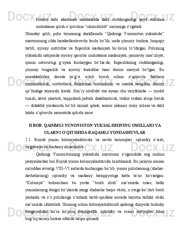 History   kabi   akademik   manbalarda   dalil   cheklanganligi   qayd   etilishini
muhokama qilish o‘quvchini “ishonchlilik” mezoniga o‘rgatadi. 
Shunday   qilib,   polis   tizimining   shakllanishi   “Qadimgi   Yunoniston   yuksalishi”
mavzusining ichki harakatlantiruvchi kuchi bo‘lib, unda ijtimoiy tuzilma, huquqiy
tartib,   siyosiy   institutlar   va   fuqarolik   madaniyati   bir-birini   to‘ldirgan.   Polisning
yuksalishi natijasida siyosiy qarorlar muhokama madaniyati, jamoaviy mas’uliyat,
qonun   ustuvorligi   g‘oyasi   kuchaygan   bo‘lsa-da,   fuqarolikning   cheklanganligi,
ijtimoiy   tengsizlik   va   siyosiy   kurashlar   ham   doimo   mavjud   bo‘lgan.   Bu
murakkablikni   darsda   to‘g‘ri   ochib   berish   uchun   o‘qituvchi   faktlarni
tizimlashtirish,   institutlarni   funksional   tushuntirish   va   manba   tanqidini   doimiy
qo‘llashga   tayanishi   kerak.   Sun’iy   intellekt   esa   aynan   shu   vazifalarda   —   model
tuzish, savol yaratish, taqqoslash jadvali shakllantirish, tezkor teskari aloqa berish
—   didaktik   yordamchi   bo‘lib   xizmat   qiladi;   ammo   yakuniy   ilmiy   xulosa   va   dalil
talabi o‘qituvchi nazoratida qolishi zarur.
II BOB. QADIMGI YUNONISTON YUKSALISHINING OMILLARI VA
ULARNI O‘QITISHDA RAQAMLI YONDASHUVLAR
2.1.   Buyuk   yunon   koloniyalashtirishi   va   savdo   tarmoqlari:   iqtisodiy   o‘sish,
migratsiya va madaniy almashinuv
Qadimgi   Yunonistonning   yuksalishi   mavzusini   o‘rganishda   eng   muhim
jarayonlardan biri Buyuk yunon koloniyalashtirishi hisoblanadi. Bu jarayon asosan
miloddan avvalgi VIII–VI asrlarda kuchaygan bo‘lib, yunon polislarining (shahar-
davlatlarning)   iqtisodiy   va   madaniy   taraqqiyotiga   katta   ta’sir   ko‘rsatgan.
“Koloniya”   tushunchasi   bu   yerda   “bosib   olish”   ma’nosida   emas,   balki
yunonlarning dengiz bo‘ylarida yangi shaharlar barpo etishi, u yerga ko‘chib borib
yashashi   va   o‘z   polislariga   o‘xshash   tartib-qoidalar   asosida   hayotni   tashkil   etishi
ma’nosida ishlatiladi. Shuning uchun koloniyalashtirish qadimgi dunyoda hududiy
kengayishdan   ko‘ra   ko‘proq   demografik,   iqtisodiy   va   resurs   ehtiyojlari   bilan
bog‘liq tarixiy hodisa sifatida talqin qilinadi. 