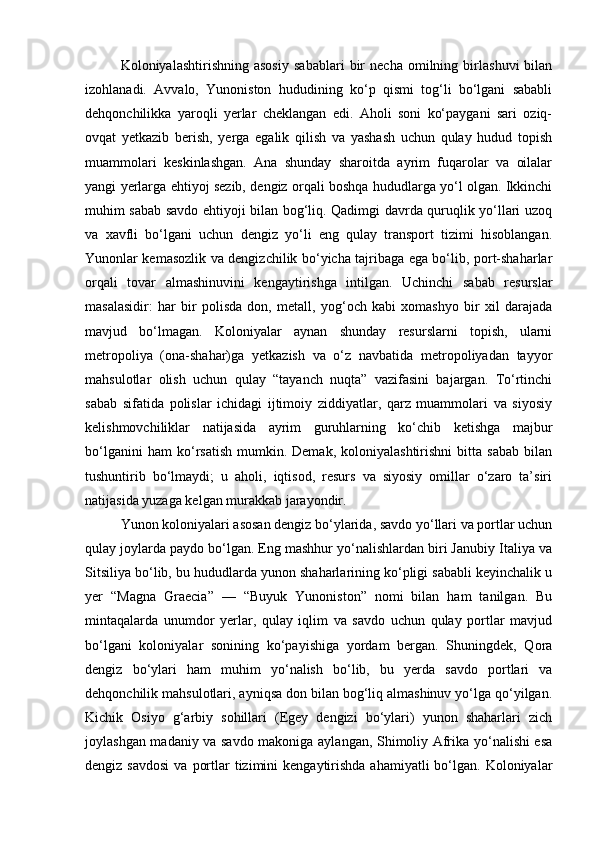 Koloniyalashtirishning   asosiy   sabablari   bir   necha   omilning   birlashuvi   bilan
izohlanadi.   Avvalo,   Yunoniston   hududining   ko‘p   qismi   tog‘li   bo‘lgani   sababli
dehqonchilikka   yaroqli   yerlar   cheklangan   edi.   Aholi   soni   ko‘paygani   sari   oziq-
ovqat   yetkazib   berish,   yerga   egalik   qilish   va   yashash   uchun   qulay   hudud   topish
muammolari   keskinlashgan.   Ana   shunday   sharoitda   ayrim   fuqarolar   va   oilalar
yangi yerlarga ehtiyoj sezib, dengiz orqali boshqa hududlarga yo‘l olgan. Ikkinchi
muhim sabab savdo ehtiyoji bilan bog‘liq. Qadimgi davrda quruqlik yo‘llari uzoq
va   xavfli   bo‘lgani   uchun   dengiz   yo‘li   eng   qulay   transport   tizimi   hisoblangan.
Yunonlar kemasozlik va dengizchilik bo‘yicha tajribaga ega bo‘lib, port-shaharlar
orqali   tovar   almashinuvini   kengaytirishga   intilgan.   Uchinchi   sabab   resurslar
masalasidir:   har   bir   polisda   don,   metall,   yog‘och   kabi   xomashyo   bir   xil   darajada
mavjud   bo‘lmagan.   Koloniyalar   aynan   shunday   resurslarni   topish,   ularni
metropoliya   (ona-shahar)ga   yetkazish   va   o‘z   navbatida   metropoliyadan   tayyor
mahsulotlar   olish   uchun   qulay   “tayanch   nuqta”   vazifasini   bajargan.   To‘rtinchi
sabab   sifatida   polislar   ichidagi   ijtimoiy   ziddiyatlar,   qarz   muammolari   va   siyosiy
kelishmovchiliklar   natijasida   ayrim   guruhlarning   ko‘chib   ketishga   majbur
bo‘lganini   ham   ko‘rsatish   mumkin.  Demak,   koloniyalashtirishni   bitta  sabab   bilan
tushuntirib   bo‘lmaydi;   u   aholi,   iqtisod,   resurs   va   siyosiy   omillar   o‘zaro   ta’siri
natijasida yuzaga kelgan murakkab jarayondir.
Yunon koloniyalari asosan dengiz bo‘ylarida, savdo yo‘llari va portlar uchun
qulay joylarda paydo bo‘lgan. Eng mashhur yo‘nalishlardan biri Janubiy Italiya va
Sitsiliya bo‘lib, bu hududlarda yunon shaharlarining ko‘pligi sababli keyinchalik u
yer   “Magna   Graecia”   —   “Buyuk   Yunoniston”   nomi   bilan   ham   tanilgan.   Bu
mintaqalarda   unumdor   yerlar,   qulay   iqlim   va   savdo   uchun   qulay   portlar   mavjud
bo‘lgani   koloniyalar   sonining   ko‘payishiga   yordam   bergan.   Shuningdek,   Qora
dengiz   bo‘ylari   ham   muhim   yo‘nalish   bo‘lib,   bu   yerda   savdo   portlari   va
dehqonchilik mahsulotlari, ayniqsa don bilan bog‘liq almashinuv yo‘lga qo‘yilgan.
Kichik   Osiyo   g‘arbiy   sohillari   (Egey   dengizi   bo‘ylari)   yunon   shaharlari   zich
joylashgan madaniy va savdo makoniga aylangan, Shimoliy Afrika yo‘nalishi esa
dengiz  savdosi  va  portlar  tizimini   kengaytirishda  ahamiyatli  bo‘lgan. Koloniyalar 