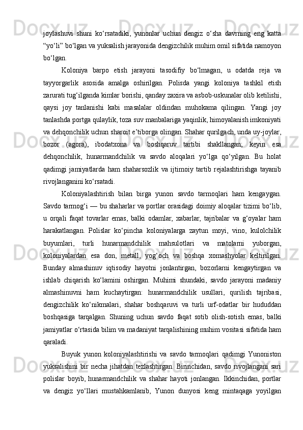 joylashuvi   shuni   ko‘rsatadiki,   yunonlar   uchun   dengiz   o‘sha   davrning   eng   katta
“yo‘li” bo‘lgan va yuksalish jarayonida dengizchilik muhim omil sifatida namoyon
bo‘lgan.
Koloniya   barpo   etish   jarayoni   tasodifiy   bo‘lmagan,   u   odatda   reja   va
tayyorgarlik   asosida   amalga   oshirilgan.   Polisda   yangi   koloniya   tashkil   etish
zarurati tug‘ilganda kimlar borishi, qanday zaxira va asbob-uskunalar olib ketilishi,
qaysi   joy   tanlanishi   kabi   masalalar   oldindan   muhokama   qilingan.   Yangi   joy
tanlashda portga qulaylik, toza suv manbalariga yaqinlik, himoyalanish imkoniyati
va dehqonchilik uchun sharoit e’tiborga olingan. Shahar qurilgach, unda uy-joylar,
bozor   (agora),   ibodatxona   va   boshqaruv   tartibi   shakllangan;   keyin   esa
dehqonchilik,   hunarmandchilik   va   savdo   aloqalari   yo‘lga   qo‘yilgan.   Bu   holat
qadimgi   jamiyatlarda   ham   shaharsozlik   va   ijtimoiy   tartib   rejalashtirishga   tayanib
rivojlanganini ko‘rsatadi.
Koloniyalashtirish   bilan   birga   yunon   savdo   tarmoqlari   ham   kengaygan.
Savdo tarmog‘i — bu shaharlar va portlar orasidagi doimiy aloqalar tizimi bo‘lib,
u   orqali   faqat   tovarlar   emas,   balki   odamlar,   xabarlar,   tajribalar   va   g‘oyalar   ham
harakatlangan.   Polislar   ko‘pincha   koloniyalarga   zaytun   moyi,   vino,   kulolchilik
buyumlari,   turli   hunarmandchilik   mahsulotlari   va   matolarni   yuborgan,
koloniyalardan   esa   don,   metall,   yog‘och   va   boshqa   xomashyolar   keltirilgan.
Bunday   almashinuv   iqtisodiy   hayotni   jonlantirgan,   bozorlarni   kengaytirgan   va
ishlab   chiqarish   ko‘lamini   oshirgan.   Muhimi   shundaki,   savdo   jarayoni   madaniy
almashinuvni   ham   kuchaytirgan:   hunarmandchilik   usullari,   qurilish   tajribasi,
dengizchilik   ko‘nikmalari,   shahar   boshqaruvi   va   turli   urf-odatlar   bir   hududdan
boshqasiga   tarqalgan.   Shuning   uchun   savdo   faqat   sotib   olish-sotish   emas,   balki
jamiyatlar o‘rtasida bilim va madaniyat tarqalishining muhim vositasi sifatida ham
qaraladi.
Buyuk   yunon   koloniyalashtirishi   va   savdo   tarmoqlari   qadimgi   Yunoniston
yuksalishini   bir   necha   jihatdan   tezlashtirgan.   Birinchidan,   savdo   rivojlangani   sari
polislar   boyib,   hunarmandchilik   va   shahar   hayoti   jonlangan.   Ikkinchidan,   portlar
va   dengiz   yo‘llari   mustahkamlanib,   Yunon   dunyosi   keng   mintaqaga   yoyilgan 