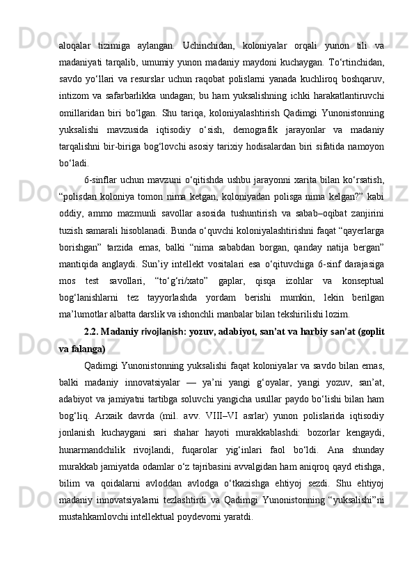 aloqalar   tizimiga   aylangan.   Uchinchidan,   koloniyalar   orqali   yunon   tili   va
madaniyati   tarqalib,   umumiy   yunon   madaniy   maydoni   kuchaygan.   To‘rtinchidan,
savdo   yo‘llari   va   resurslar   uchun   raqobat   polislarni   yanada   kuchliroq   boshqaruv,
intizom   va   safarbarlikka   undagan;   bu   ham   yuksalishning   ichki   harakatlantiruvchi
omillaridan   biri   bo‘lgan.   Shu   tariqa,   koloniyalashtirish   Qadimgi   Yunonistonning
yuksalishi   mavzusida   iqtisodiy   o‘sish,   demografik   jarayonlar   va   madaniy
tarqalishni  bir-biriga  bog‘lovchi  asosiy  tarixiy hodisalardan biri  sifatida namoyon
bo‘ladi.
6-sinflar   uchun   mavzuni   o‘qitishda   ushbu   jarayonni   xarita   bilan   ko‘rsatish,
“polisdan   koloniya   tomon   nima   ketgan,   koloniyadan   polisga   nima   kelgan?”   kabi
oddiy,   ammo   mazmunli   savollar   asosida   tushuntirish   va   sabab–oqibat   zanjirini
tuzish samarali hisoblanadi. Bunda o‘quvchi koloniyalashtirishni faqat “qayerlarga
borishgan”   tarzida   emas,   balki   “nima   sababdan   borgan,   qanday   natija   bergan”
mantiqida   anglaydi.   Sun’iy   intellekt   vositalari   esa   o‘qituvchiga   6-sinf   darajasiga
mos   test   savollari,   “to‘g‘ri/xato”   gaplar,   qisqa   izohlar   va   konseptual
bog‘lanishlarni   tez   tayyorlashda   yordam   berishi   mumkin,   lekin   berilgan
ma’lumotlar albatta darslik va ishonchli manbalar bilan tekshirilishi lozim.
2.2. Madaniy  rivojlanish : yozuv, adabiyot, san’at va harbiy  san’at  ( g oplit
va falanga)
Qadimgi Yunonistonning yuksalishi  faqat koloniyalar va savdo bilan emas,
balki   madaniy   innovatsiyalar   —   ya’ni   yangi   g‘oyalar,   yangi   yozuv,   san’at,
adabiyot va jamiyatni tartibga soluvchi yangicha usullar paydo bo‘lishi bilan ham
bog‘liq.   Arxaik   davrda   (mil.   avv.   VIII–VI   asrlar)   yunon   polislarida   iqtisodiy
jonlanish   kuchaygani   sari   shahar   hayoti   murakkablashdi:   bozorlar   kengaydi,
hunarmandchilik   rivojlandi,   fuqarolar   yig‘inlari   faol   bo‘ldi.   Ana   shunday
murakkab jamiyatda odamlar o‘z tajribasini avvalgidan ham aniqroq qayd etishga,
bilim   va   qoidalarni   avloddan   avlodga   o‘tkazishga   ehtiyoj   sezdi.   Shu   ehtiyoj
madaniy   innovatsiyalarni   tezlashtirdi   va   Qadimgi   Yunonistonning   “yuksalishi”ni
mustahkamlovchi intellektual poydevorni yaratdi. 