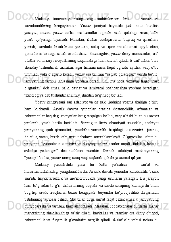Madaniy   innovatsiyalarning   eng   muhimlaridan   biri   —   yozuv   va
savodxonlikning   kengayishidir.   Yozuv   jamiyat   hayotida   juda   katta   burilish
yasaydi,   chunki   yozuv   bo‘lsa,   ma’lumotlar   og‘zaki   eslab   qolishga   emas,   balki
yozib   qo‘yishga   tayanadi.   Masalan,   shahar   boshqaruvida   buyruq   va   qarorlarni
yozish,   savdoda   hisob-kitob   yuritish,   soliq   va   qarz   masalalarini   qayd   etish,
qonunlarni   tartibga   solish   osonlashadi.   Shuningdek,  yozuv   diniy  marosimlar,   urf-
odatlar va tarixiy rivoyatlarning saqlanishiga ham xizmat qiladi. 6-sinf uchun buni
shunday tushuntirish mumkin:  agar hamma narsa faqat og‘zaki  aytilsa,  vaqt o‘tib
unutiladi yoki o‘zgarib ketadi; yozuv esa bilimni “saqlab qoladigan” vosita bo‘lib,
jamiyatning   tartibli   ishlashiga   yordam   beradi.   Shu   ma’noda   yozuvni   faqat   “harf
o‘rganish”   deb   emas,   balki   davlat   va   jamiyatni   boshqarishga   yordam   beradigan
texnologiya deb tushuntirish ilmiy jihatdan to‘g‘riroq bo‘ladi.
Yozuv kengaygani  sari  adabiyot  va og‘zaki  ijodning yozma shaklga  o‘tishi
ham   kuchaydi.   Arxaik   davrda   yunonlar   orasida   dostonchilik,   afsonalar   va
qahramonlar haqidagi rivoyatlar keng tarqalgan bo‘lib, vaqt o‘tishi bilan bu meros
jamlanib,   yozib   borila   boshladi.   Buning   ta’limiy   ahamiyati   shundaki,   adabiyot
jamiyatning   qadr-qimmatini,   yaxshilik-yomonlik   haqidagi   tasavvurini,   jasorat,
do‘stlik, vatan, burch kabi tushunchalarni mustahkamlaydi. O‘quvchilar uchun bu
jarayonni “yunonlar o‘z tarixini va dunyoqarashini asarlar orqali ifodalab, kelajak
avlodga   yetkazgan”   deb   izohlash   mumkin.   Demak,   adabiyot   madaniyatning
“yuragi” bo‘lsa, yozuv uning uzoq vaqt saqlanib qolishiga xizmat qilgan.
Madaniy   yuksalishda   yana   bir   katta   yo‘nalish   —   san’at   va
hunarmandchilikdagi yangilanishlardir. Arxaik davrda yunonlar kulolchilik, bezak
san’ati,   haykaltaroshlik   va   me’morchilikda   yangi   usullarni   yaratgan.   Bu   jarayon
ham   to‘g‘ridan-to‘g‘ri   shaharlarning   boyishi   va   savdo-sotiqning   kuchayishi   bilan
bog‘liq:   savdo   rivojlansa,   bozor   kengayadi,   buyumlar   ko‘proq   ishlab   chiqariladi,
ustalarning tajribasi oshadi. Shu bilan birga san’at faqat bezak emas; u jamiyatning
dunyoqarashi va tartibini ham aks ettiradi. Masalan, ibodatxonalar qurilishi shahar
markazining   shakllanishiga   ta’sir   qiladi,   haykallar   va   rasmlar   esa   diniy   e’tiqod,
qahramonlik   va   fuqarolik   g‘oyalarini   targ‘ib   qiladi.   6-sinf   o‘quvchisi   uchun   bu 