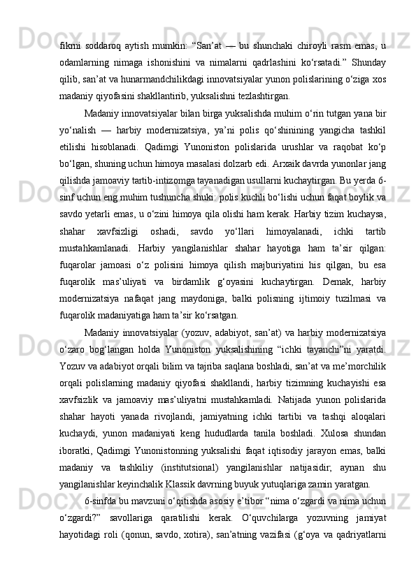 fikrni   soddaroq   aytish   mumkin:   “San’at   —   bu   shunchaki   chiroyli   rasm   emas,   u
odamlarning   nimaga   ishonishini   va   nimalarni   qadrlashini   ko‘rsatadi.”   Shunday
qilib, san’at va hunarmandchilikdagi innovatsiyalar yunon polislarining o‘ziga xos
madaniy qiyofasini shakllantirib, yuksalishni tezlashtirgan.
Madaniy innovatsiyalar bilan birga yuksalishda muhim o‘rin tutgan yana bir
yo‘nalish   —   harbiy   modernizatsiya,   ya’ni   polis   qo‘shinining   yangicha   tashkil
etilishi   hisoblanadi.   Qadimgi   Yunoniston   polislarida   urushlar   va   raqobat   ko‘p
bo‘lgan, shuning uchun himoya masalasi dolzarb edi. Arxaik davrda yunonlar jang
qilishda jamoaviy tartib-intizomga tayanadigan usullarni kuchaytirgan. Bu yerda 6-
sinf uchun eng muhim tushuncha shuki: polis kuchli bo‘lishi uchun faqat boylik va
savdo yetarli emas, u o‘zini himoya qila olishi ham kerak. Harbiy tizim kuchaysa,
shahar   xavfsizligi   oshadi,   savdo   yo‘llari   himoyalanadi,   ichki   tartib
mustahkamlanadi.   Harbiy   yangilanishlar   shahar   hayotiga   ham   ta’sir   qilgan:
fuqarolar   jamoasi   o‘z   polisini   himoya   qilish   majburiyatini   his   qilgan,   bu   esa
fuqarolik   mas’uliyati   va   birdamlik   g‘oyasini   kuchaytirgan.   Demak,   harbiy
modernizatsiya   nafaqat   jang   maydoniga,   balki   polisning   ijtimoiy   tuzilmasi   va
fuqarolik madaniyatiga ham ta’sir ko‘rsatgan.
Madaniy   innovatsiyalar   (yozuv,   adabiyot,   san’at)   va   harbiy   modernizatsiya
o‘zaro   bog‘langan   holda   Yunoniston   yuksalishining   “ichki   tayanchi”ni   yaratdi.
Yozuv va adabiyot orqali bilim va tajriba saqlana boshladi, san’at va me’morchilik
orqali   polislarning   madaniy   qiyofasi   shakllandi,   harbiy   tizimning   kuchayishi   esa
xavfsizlik   va   jamoaviy   mas’uliyatni   mustahkamladi.   Natijada   yunon   polislarida
shahar   hayoti   yanada   rivojlandi,   jamiyatning   ichki   tartibi   va   tashqi   aloqalari
kuchaydi,   yunon   madaniyati   keng   hududlarda   tanila   boshladi.   Xulosa   shundan
iboratki,   Qadimgi   Yunonistonning   yuksalishi   faqat   iqtisodiy   jarayon   emas,   balki
madaniy   va   tashkiliy   (institutsional)   yangilanishlar   natijasidir;   aynan   shu
yangilanishlar keyinchalik Klassik davrning buyuk yutuqlariga zamin yaratgan.
6-sinfda bu mavzuni o‘qitishda asosiy e’tibor “nima o‘zgardi va nima uchun
o‘zgardi?”   savollariga   qaratilishi   kerak.   O‘quvchilarga   yozuvning   jamiyat
hayotidagi   roli   (qonun,   savdo,   xotira),   san’atning   vazifasi   (g‘oya   va   qadriyatlarni 
