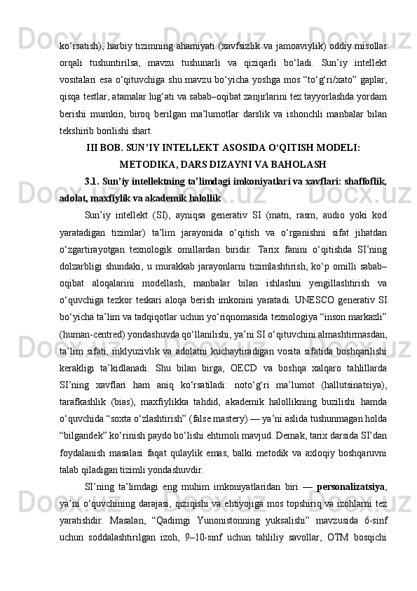 ko‘rsatish), harbiy tizimning ahamiyati (xavfsizlik va jamoaviylik) oddiy misollar
orqali   tushuntirilsa,   mavzu   tushunarli   va   qiziqarli   bo‘ladi.   Sun’iy   intellekt
vositalari esa o‘qituvchiga shu mavzu bo‘yicha yoshga mos “to‘g‘ri/xato” gaplar,
qisqa testlar, atamalar lug‘ati va sabab–oqibat zanjirlarini tez tayyorlashda yordam
berishi   mumkin,   biroq   berilgan   ma’lumotlar   darslik   va   ishonchli   manbalar   bilan
tekshirib borilishi shart.
III BOB. SUN’IY INTELLEKT ASOSIDA O‘QITISH MODELI:
METODIKA, DARS DIZAYNI VA BAHOLASH
3.1. Sun’iy intellektning ta’limdagi imkoniyatlari va xavflari: shaffoflik,
adolat, maxfiylik va akademik halollik
Sun’iy   intellekt   (SI),   ayniqsa   generativ   SI   (matn,   rasm,   audio   yoki   kod
yaratadigan   tizimlar)   ta’lim   jarayonida   o‘qitish   va   o‘rganishni   sifat   jihatdan
o‘zgartirayotgan   texnologik   omillardan   biridir.   Tarix   fanini   o‘qitishda   SI’ning
dolzarbligi   shundaki,   u   murakkab   jarayonlarni   tizimlashtirish,   ko‘p   omilli   sabab–
oqibat   aloqalarini   modellash,   manbalar   bilan   ishlashni   yengillashtirish   va
o‘quvchiga   tezkor   teskari   aloqa   berish   imkonini   yaratadi.   UNESCO   generativ   SI
bo‘yicha ta’lim va tadqiqotlar uchun yo‘riqnomasida texnologiya “inson markazli”
(human-centred) yondashuvda qo‘llanilishi, ya’ni SI o‘qituvchini almashtirmasdan,
ta’lim   sifati, inklyuzivlik va  adolatni   kuchaytiradigan  vosita  sifatida  boshqarilishi
kerakligi   ta’kidlanadi.   Shu   bilan   birga,   OECD   va   boshqa   xalqaro   tahlillarda
SI’ning   xavflari   ham   aniq   ko‘rsatiladi:   noto‘g‘ri   ma’lumot   (hallutsinatsiya),
tarafkashlik   (bias),   maxfiylikka   tahdid,   akademik   halollikning   buzilishi   hamda
o‘quvchida “soxta o‘zlashtirish” (false mastery) — ya’ni aslida tushunmagan holda
“bilgandek” ko‘rinish paydo bo‘lishi ehtimoli mavjud. Demak, tarix darsida SI’dan
foydalanish   masalasi   faqat   qulaylik   emas,   balki   metodik   va   axloqiy   boshqaruvni
talab qiladigan tizimli yondashuvdir.
SI’ning   ta’limdagi   eng   muhim   imkoniyatlaridan   biri   —   personalizatsiya ,
ya’ni o‘quvchining darajasi, qiziqishi  va ehtiyojiga mos topshiriq va izohlarni tez
yaratishdir.   Masalan,   “Qadimgi   Yunonistonning   yuksalishi”   mavzusida   6-sinf
uchun   soddalashtirilgan   izoh,   9–10-sinf   uchun   tahliliy   savollar,   OTM   bosqichi 