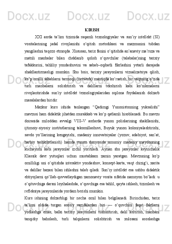 KIRISH
XXI   asrda   ta’lim   tizimida   raqamli   texnologiyalar   va   sun’iy   intellekt   (SI)
vositalarining   jadal   rivojlanishi   o‘qitish   metodikasi   va   mazmunini   tubdan
yangilashni taqozo etmoqda. Xususan, tarix fanini o‘qitishda an’anaviy ma’ruza va
matnli   manbalar   bilan   cheklanib   qolish   o‘quvchilar   (talabalar)ning   tarixiy
tafakkurini,   tahliliy   yondashuvini   va   sabab–oqibatli   fikrlashini   yetarli   darajada
shakllantirmasligi   mumkin.   Shu   bois,   tarixiy   jarayonlarni   vizualizatsiya   qilish,
ko‘p omilli sabablarni tarmoqli (network) mantiqda ko‘rsatish, bir vaqtning o‘zida
turli   manbalarni   solishtirish   va   dalillarni   tekshirish   kabi   ko‘nikmalarni
rivojlantirishda   sun’iy   intellekt   texnologiyalaridan   oqilona   foydalanish   dolzarb
masalalardan biridir.
Mazkur   kurs   ishida   tanlangan   “Qadimgi   Yunonistonning   yuksalishi”
mavzusi ham didaktik jihatdan murakkab va ko‘p qatlamli hisoblanadi. Bu mavzu
doirasida   miloddan   avvalgi   VIII–V   asrlarda   yunon   polislarining   shakllanishi,
ijtimoiy-siyosiy   institutlarning   takomillashuvi,   Buyuk   yunon   koloniyalashtirishi,
savdo   yo‘llarining   kengayishi,   madaniy   innovatsiyalar   (yozuv,   adabiyot,   san’at,
harbiy   tashkilotlanish)   hamda   yunon   dunyosida   umumiy   madaniy   maydonning
kuchayishi   kabi   jarayonlar   izchil   yoritiladi.   Aynan   shu   jarayonlar   keyinchalik
Klassik   davr   yutuqlari   uchun   mustahkam   zamin   yaratgan.   Mavzuning   ko‘p
omilliligi   uni   o‘qitishda   interaktiv   yondashuv,   konsept-karta,   vaqt   chizig‘i,   xarita
va   dalillar   bazasi   bilan   ishlashni   talab   qiladi.   Sun’iy   intellekt   esa   ushbu   didaktik
ehtiyojlarni  qo‘llab-quvvatlaydigan zamonaviy vosita sifatida namoyon bo‘ladi:  u
o‘qituvchiga darsni loyihalashda, o‘quvchiga esa tahlil, qayta ishlash, tizimlash va
refleksiya jarayonlarida yordam berishi mumkin.
Kurs   ishining   dolzarbligi   bir   necha   omil   bilan   belgilanadi.   Birinchidan,   tarix
ta’limi   oldida   turgan   asosiy   vazifalardan   biri   —   o‘quvchini   faqat   faktlarni
yodlashga   emas,   balki   tarixiy   jarayonlarni   tushuntirish,   dalil   keltirish,   manbani
tanqidiy   baholash,   turli   talqinlarni   solishtirish   va   xulosani   asoslashga 