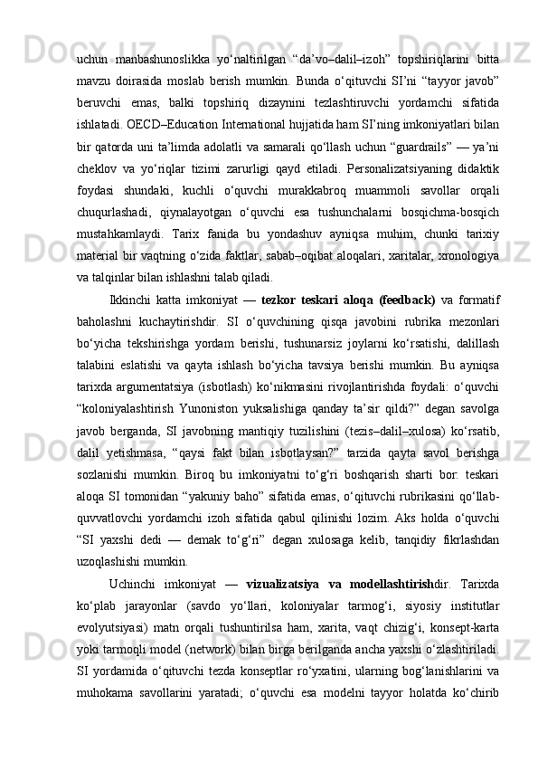 uchun   manbashunoslikka   yo‘naltirilgan   “da’vo–dalil–izoh”   topshiriqlarini   bitta
mavzu   doirasida   moslab   berish   mumkin.   Bunda   o‘qituvchi   SI’ni   “tayyor   javob”
beruvchi   emas,   balki   topshiriq   dizaynini   tezlashtiruvchi   yordamchi   sifatida
ishlatadi. OECD–Education International hujjatida ham SI’ning imkoniyatlari bilan
bir qatorda uni ta’limda adolatli va samarali qo‘llash uchun “guardrails” — ya’ni
cheklov   va   yo‘riqlar   tizimi   zarurligi   qayd   etiladi.   Personalizatsiyaning   didaktik
foydasi   shundaki,   kuchli   o‘quvchi   murakkabroq   muammoli   savollar   orqali
chuqurlashadi,   qiynalayotgan   o‘quvchi   esa   tushunchalarni   bosqichma-bosqich
mustahkamlaydi.   Tarix   fanida   bu   yondashuv   ayniqsa   muhim,   chunki   tarixiy
material  bir vaqtning o‘zida faktlar, sabab–oqibat  aloqalari, xaritalar, xronologiya
va talqinlar bilan ishlashni talab qiladi.
Ikkinchi   katta   imkoniyat   —   tezkor   teskari   aloqa   (feedback)   va   formatif
baholashni   kuchaytirishdir.   SI   o‘quvchining   qisqa   javobini   rubrika   mezonlari
bo‘yicha   tekshirishga   yordam   berishi,   tushunarsiz   joylarni   ko‘rsatishi,   dalillash
talabini   eslatishi   va   qayta   ishlash   bo‘yicha   tavsiya   berishi   mumkin.   Bu   ayniqsa
tarixda   argumentatsiya   (isbotlash)   ko‘nikmasini   rivojlantirishda   foydali:   o‘quvchi
“koloniyalashtirish   Yunoniston   yuksalishiga   qanday   ta’sir   qildi?”   degan   savolga
javob   berganda,   SI   javobning   mantiqiy   tuzilishini   (tezis–dalil–xulosa)   ko‘rsatib,
dalil   yetishmasa,   “qaysi   fakt   bilan   isbotlaysan?”   tarzida   qayta   savol   berishga
sozlanishi   mumkin.   Biroq   bu   imkoniyatni   to‘g‘ri   boshqarish   sharti   bor:   teskari
aloqa SI tomonidan “yakuniy  baho” sifatida emas,  o‘qituvchi  rubrikasini  qo‘llab-
quvvatlovchi   yordamchi   izoh   sifatida   qabul   qilinishi   lozim.   Aks   holda   o‘quvchi
“SI   yaxshi   dedi   —   demak   to‘g‘ri”   degan   xulosaga   kelib,   tanqidiy   fikrlashdan
uzoqlashishi mumkin.
Uchinchi   imkoniyat   —   vizualizatsiya   va   modellashtirish dir.   Tarixda
ko‘plab   jarayonlar   (savdo   yo‘llari,   koloniyalar   tarmog‘i,   siyosiy   institutlar
evolyutsiyasi)   matn   orqali   tushuntirilsa   ham,   xarita,   vaqt   chizig‘i,   konsept-karta
yoki tarmoqli model (network) bilan birga berilganda ancha yaxshi o‘zlashtiriladi.
SI   yordamida   o‘qituvchi   tezda   konseptlar   ro‘yxatini,   ularning   bog‘lanishlarini   va
muhokama   savollarini   yaratadi;   o‘quvchi   esa   modelni   tayyor   holatda   ko‘chirib 