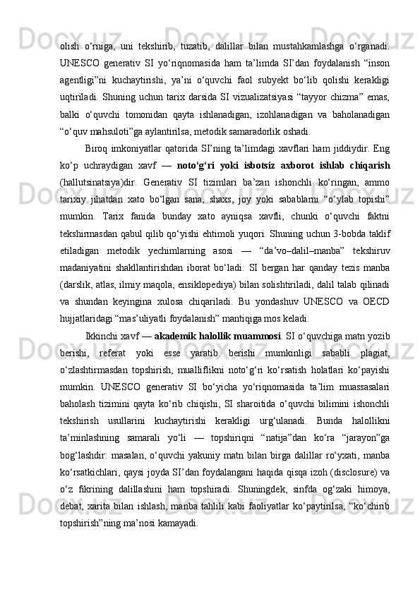 olish   o‘rniga,   uni   tekshirib,   tuzatib,   dalillar   bilan   mustahkamlashga   o‘rganadi.
UNESCO   generativ   SI   yo‘riqnomasida   ham   ta’limda   SI’dan   foydalanish   “inson
agentligi”ni   kuchaytirishi,   ya’ni   o‘quvchi   faol   subyekt   bo‘lib   qolishi   kerakligi
uqtiriladi.   Shuning   uchun   tarix   darsida   SI   vizualizatsiyasi   “tayyor   chizma”   emas,
balki   o‘quvchi   tomonidan   qayta   ishlanadigan,   izohlanadigan   va   baholanadigan
“o‘quv mahsuloti”ga aylantirilsa, metodik samaradorlik oshadi.
Biroq   imkoniyatlar   qatorida   SI’ning   ta’limdagi   xavflari   ham   jiddiydir.   Eng
ko‘p   uchraydigan   xavf   —   noto‘g‘ri   yoki   isbotsiz   axborot   ishlab   chiqarish
(hallutsinatsiya)dir.   Generativ   SI   tizimlari   ba’zan   ishonchli   ko‘ringan,   ammo
tarixiy   jihatdan   xato   bo‘lgan   sana,   shaxs,   joy   yoki   sabablarni   “o‘ylab   topishi”
mumkin.   Tarix   fanida   bunday   xato   ayniqsa   xavfli,   chunki   o‘quvchi   faktni
tekshirmasdan qabul qilib qo‘yishi ehtimoli yuqori. Shuning uchun 3-bobda taklif
etiladigan   metodik   yechimlarning   asosi   —   “da’vo–dalil–manba”   tekshiruv
madaniyatini   shakllantirishdan   iborat   bo‘ladi:   SI   bergan   har   qanday   tezis   manba
(darslik, atlas, ilmiy maqola, ensiklopediya) bilan solishtiriladi, dalil talab qilinadi
va   shundan   keyingina   xulosa   chiqariladi.   Bu   yondashuv   UNESCO   va   OECD
hujjatlaridagi “mas’uliyatli foydalanish” mantiqiga mos keladi. 
Ikkinchi xavf —   akademik halollik muammosi . SI o‘quvchiga matn yozib
berishi,   referat   yoki   esse   yaratib   berishi   mumkinligi   sababli   plagiat,
o‘zlashtirmasdan   topshirish,   mualliflikni   noto‘g‘ri   ko‘rsatish   holatlari   ko‘payishi
mumkin.   UNESCO   generativ   SI   bo‘yicha   yo‘riqnomasida   ta’lim   muassasalari
baholash   tizimini   qayta   ko‘rib   chiqishi,   SI   sharoitida   o‘quvchi   bilimini   ishonchli
tekshirish   usullarini   kuchaytirishi   kerakligi   urg‘ulanadi.   Bunda   halollikni
ta’minlashning   samarali   yo‘li   —   topshiriqni   “natija”dan   ko‘ra   “jarayon”ga
bog‘lashdir:   masalan,   o‘quvchi   yakuniy   matn   bilan   birga   dalillar   ro‘yxati,   manba
ko‘rsatkichlari, qaysi joyda SI’dan foydalangani haqida qisqa izoh (disclosure) va
o‘z   fikrining   dalillashini   ham   topshiradi.   Shuningdek,   sinfda   og‘zaki   himoya,
debat,   xarita   bilan   ishlash,   manba   tahlili   kabi   faoliyatlar   ko‘paytirilsa,   “ko‘chirib
topshirish”ning ma’nosi kamayadi. 