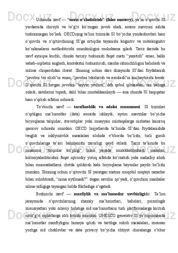 Uchinchi  xavf  —   “soxta o‘zlashtirish” (false mastery) , ya’ni o‘quvchi  SI
yordamida   chiroyli   va   to‘g‘ri   ko‘ringan   javob   oladi,   ammo   mavzuni   aslida
tushunmagan   bo‘ladi.   OECDning   ta’lim   tizimida   SI   bo‘yicha   yondashuvlari   ham
o‘quvchi   va   o‘qituvchining   SI’ga   ortiqcha   tayanishi   kognitiv   va   metakognitiv
ko‘nikmalarni   sustlashtirishi   mumkinligini   muhokama   qiladi.   Tarix   darsida   bu
xavf   ayniqsa   kuchli,   chunki   tarixiy   tushunish   faqat   matn   “yaratish”   emas,   balki
sabab–oqibatni anglash, kontekstni tushuntirish, manba ishonchliligini baholash va
xulosa   chiqarishdan   iborat.   Shuning   uchun   dars   dizaynida   SI’dan   foydalanish
“javobni tez olish”ni emas, “javobni tekshirish va asoslash”ni kuchaytirishi kerak.
O‘quvchi   SI   bergan   javobni   “tayyor   yechim”   deb   qabul   qilmasdan,   uni   bahsga
soladi,   xatolarini   topadi,   dalil   bilan   mustahkamlaydi   —   ana   shunda   SI   haqiqatan
ham o‘qitish sifatini oshiradi.
To‘rtinchi   xavf   —   tarafkashlik   va   adolat   muammosi .   SI   tizimlari
o‘qitilgan   ma’lumotlar   (data)   asosida   ishlaydi;   ayrim   mavzular   bo‘yicha
biryoqlama   talqinlar,   stereotiplar   yoki   muayyan   mintaqalarga   nisbatan   kamroq
qamrov   uchrashi   mumkin.   OECD   hujjatlarida   ta’limda   SI’dan   foydalanishda
tenglik   va   inklyuzivlik   masalalari   alohida   e’tiborda   bo‘lishi,   turli   guruh
o‘quvchilariga   ta’siri   baholanishi   zarurligi   qayd   etiladi.   Tarix   ta’limida   bu
muammo   “talqinlar   ko‘pligi”   bilan   yanada   murakkablashadi:   masalan,
koloniyalashtirishni   faqat   iqtisodiy   yutuq   sifatida   ko‘rsatish   yoki   mahalliy   aholi
bilan   munosabatlarni   chetda   qoldirish   kabi   biryoqlama   bayonlar   paydo   bo‘lishi
mumkin.  Shuning  uchun   o‘qituvchi   SI   yaratgan  matnni   muqobil   nuqtayi   nazarlar
bilan   solishtiradi,   “nima   aytilmadi?”   degan   savolni   qo‘yadi,   o‘quvchini   manbalar
xilma-xilligiga tayangan holda fikrlashga o‘rgatadi.
Beshinchi   xavf   —   maxfiylik   va   ma’lumotlar   xavfsizligi dir.   Ta’lim
jarayonida   o‘quvchilarning   shaxsiy   ma’lumotlari,   baholari,   psixologik
xususiyatlari   yoki   oilaviy   holatiga   oid   ma’lumotlarni   turli   platformalarga   kiritish
noto‘g‘ri oqibatlarga olib kelishi mumkin. UNESCO generativ SI yo‘riqnomasida
ma’lumotlar   maxfiyligini   himoya   qilish   va   tartibga   solish   masalalari,   xususan
yoshga   oid   cheklovlar   va   data   privacy   bo‘yicha   ehtiyot   choralariga   e’tibor 