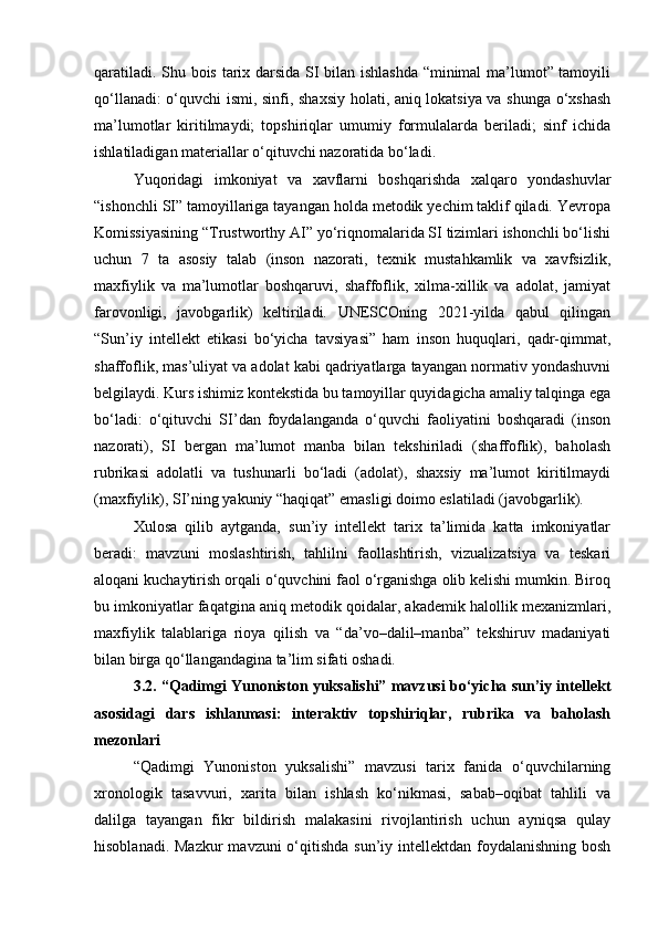 qaratiladi. Shu bois tarix darsida SI bilan ishlashda “minimal ma’lumot” tamoyili
qo‘llanadi: o‘quvchi ismi, sinfi, shaxsiy holati, aniq lokatsiya va shunga o‘xshash
ma’lumotlar   kiritilmaydi;   topshiriqlar   umumiy   formulalarda   beriladi;   sinf   ichida
ishlatiladigan materiallar o‘qituvchi nazoratida bo‘ladi.
Yuqoridagi   imkoniyat   va   xavflarni   boshqarishda   xalqaro   yondashuvlar
“ishonchli SI” tamoyillariga tayangan holda metodik yechim taklif qiladi. Yevropa
Komissiyasining “Trustworthy AI” yo‘riqnomalarida SI tizimlari ishonchli bo‘lishi
uchun   7   ta   asosiy   talab   (inson   nazorati,   texnik   mustahkamlik   va   xavfsizlik,
maxfiylik   va   ma’lumotlar   boshqaruvi,   shaffoflik,   xilma-xillik   va   adolat,   jamiyat
farovonligi,   javobgarlik)   keltiriladi.   UNESCOning   2021-yilda   qabul   qilingan
“Sun’iy   intellekt   etikasi   bo‘yicha   tavsiyasi”   ham   inson   huquqlari,   qadr-qimmat,
shaffoflik, mas’uliyat va adolat kabi qadriyatlarga tayangan normativ yondashuvni
belgilaydi. Kurs ishimiz kontekstida bu tamoyillar quyidagicha amaliy talqinga ega
bo‘ladi:   o‘qituvchi   SI’dan   foydalanganda   o‘quvchi   faoliyatini   boshqaradi   (inson
nazorati),   SI   bergan   ma’lumot   manba   bilan   tekshiriladi   (shaffoflik),   baholash
rubrikasi   adolatli   va   tushunarli   bo‘ladi   (adolat),   shaxsiy   ma’lumot   kiritilmaydi
(maxfiylik), SI’ning yakuniy “haqiqat” emasligi doimo eslatiladi (javobgarlik).
Xulosa   qilib   aytganda,   sun’iy   intellekt   tarix   ta’limida   katta   imkoniyatlar
beradi:   mavzuni   moslashtirish,   tahlilni   faollashtirish,   vizualizatsiya   va   teskari
aloqani kuchaytirish orqali o‘quvchini faol o‘rganishga olib kelishi mumkin. Biroq
bu imkoniyatlar faqatgina aniq metodik qoidalar, akademik halollik mexanizmlari,
maxfiylik   talablariga   rioya   qilish   va   “da’vo–dalil–manba”   tekshiruv   madaniyati
bilan birga qo‘llangandagina ta’lim sifati oshadi.
3.2. “Qadimgi Yunoniston yuksalishi” mavzusi bo‘yicha sun’iy intellekt
asosidagi   dars   ishlanmasi:   interaktiv   topshiriqlar,   rubrika   va   baholash
mezonlari
“Qadimgi   Yunoniston   yuksalishi”   mavzusi   tarix   fanida   o‘quvchilarning
xronologik   tasavvuri,   xarita   bilan   ishlash   ko‘nikmasi,   sabab–oqibat   tahlili   va
dalilga   tayangan   fikr   bildirish   malakasini   rivojlantirish   uchun   ayniqsa   qulay
hisoblanadi. Mazkur  mavzuni o‘qitishda sun’iy intellektdan foydalanishning bosh 