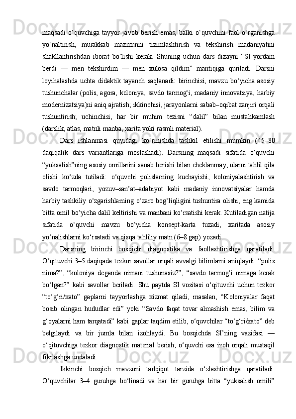 maqsadi   o‘quvchiga   tayyor   javob   berish   emas,   balki   o‘quvchini   faol   o‘rganishga
yo‘naltirish,   murakkab   mazmunni   tizimlashtirish   va   tekshirish   madaniyatini
shakllantirishdan   iborat   bo‘lishi   kerak.   Shuning   uchun   dars   dizayni   “SI   yordam
berdi   —   men   tekshirdim   —   men   xulosa   qildim”   mantiqiga   quriladi.   Darsni
loyihalashda   uchta   didaktik   tayanch   saqlanadi:   birinchisi,   mavzu   bo‘yicha   asosiy
tushunchalar (polis, agora, koloniya, savdo tarmog‘i, madaniy innovatsiya, harbiy
modernizatsiya)ni aniq ajratish; ikkinchisi, jarayonlarni sabab–oqibat zanjiri orqali
tushuntirish;   uchinchisi,   har   bir   muhim   tezisni   “dalil”   bilan   mustahkamlash
(darslik, atlas, matnli manba, xarita yoki rasmli material).
Dars   ishlanmasi   quyidagi   ko‘rinishda   tashkil   etilishi   mumkin   (45–80
daqiqalik   dars   variantlariga   moslashadi).   Darsning   maqsadi   sifatida   o‘quvchi
“yuksalish”ning asosiy omillarini sanab berishi bilan cheklanmay, ularni tahlil qila
olishi   ko‘zda   tutiladi:   o‘quvchi   polislarning   kuchayishi,   koloniyalashtirish   va
savdo   tarmoqlari,   yozuv–san’at–adabiyot   kabi   madaniy   innovatsiyalar   hamda
harbiy tashkiliy o‘zgarishlarning o‘zaro bog‘liqligini tushuntira olishi, eng kamida
bitta omil bo‘yicha dalil keltirishi va manbani ko‘rsatishi kerak. Kutiladigan natija
sifatida   o‘quvchi   mavzu   bo‘yicha   konsept-karta   tuzadi,   xaritada   asosiy
yo‘nalishlarni ko‘rsatadi va qisqa tahliliy matn (6–8 gap) yozadi.
Darsning   birinchi   bosqichi   diagnostika   va   faollashtirishga   qaratiladi.
O‘qituvchi 3–5 daqiqada tezkor savollar orqali avvalgi bilimlarni aniqlaydi: “polis
nima?”,   “koloniya   deganda   nimani   tushunasiz?”,   “savdo   tarmog‘i   nimaga   kerak
bo‘lgan?”   kabi   savollar   beriladi.   Shu   paytda   SI   vositasi   o‘qituvchi   uchun   tezkor
“to‘g‘ri/xato”   gaplarni   tayyorlashga   xizmat   qiladi,   masalan,   “Koloniyalar   faqat
bosib   olingan   hududlar   edi”   yoki   “Savdo   faqat   tovar   almashish   emas,   bilim   va
g‘oyalarni ham tarqatadi” kabi gaplar taqdim etilib, o‘quvchilar “to‘g‘ri/xato” deb
belgilaydi   va   bir   jumla   bilan   izohlaydi.   Bu   bosqichda   SI’ning   vazifasi   —
o‘qituvchiga   tezkor   diagnostik   material   berish;   o‘quvchi   esa   izoh   orqali   mustaqil
fikrlashga undaladi.
Ikkinchi   bosqich   mavzuni   tadqiqot   tarzida   o‘zlashtirishga   qaratiladi.
O‘quvchilar   3–4   guruhga   bo‘linadi   va   har   bir   guruhga   bitta   “yuksalish   omili” 