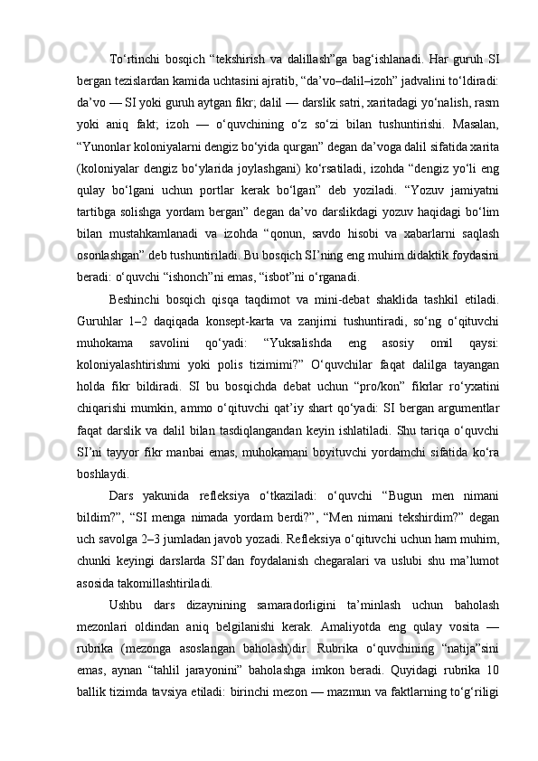 To‘rtinchi   bosqich   “tekshirish   va   dalillash”ga   bag‘ishlanadi.   Har   guruh   SI
bergan tezislardan kamida uchtasini ajratib, “da’vo–dalil–izoh” jadvalini to‘ldiradi:
da’vo — SI yoki guruh aytgan fikr; dalil — darslik satri, xaritadagi yo‘nalish, rasm
yoki   aniq   fakt;   izoh   —   o‘quvchining   o‘z   so‘zi   bilan   tushuntirishi.   Masalan,
“Yunonlar koloniyalarni dengiz bo‘yida qurgan” degan da’voga dalil sifatida xarita
(koloniyalar   dengiz  bo‘ylarida   joylashgani)   ko‘rsatiladi,   izohda   “dengiz   yo‘li   eng
qulay   bo‘lgani   uchun   portlar   kerak   bo‘lgan”   deb   yoziladi.   “Yozuv   jamiyatni
tartibga  solishga  yordam   bergan”  degan  da’vo darslikdagi   yozuv  haqidagi  bo‘lim
bilan   mustahkamlanadi   va   izohda   “qonun,   savdo   hisobi   va   xabarlarni   saqlash
osonlashgan” deb tushuntiriladi. Bu bosqich SI’ning eng muhim didaktik foydasini
beradi: o‘quvchi “ishonch”ni emas, “isbot”ni o‘rganadi.
Beshinchi   bosqich   qisqa   taqdimot   va   mini-debat   shaklida   tashkil   etiladi.
Guruhlar   1–2   daqiqada   konsept-karta   va   zanjirni   tushuntiradi,   so‘ng   o‘qituvchi
muhokama   savolini   qo‘yadi:   “Yuksalishda   eng   asosiy   omil   qaysi:
koloniyalashtirishmi   yoki   polis   tizimimi?”   O‘quvchilar   faqat   dalilga   tayangan
holda   fikr   bildiradi.   SI   bu   bosqichda   debat   uchun   “pro/kon”   fikrlar   ro‘yxatini
chiqarishi   mumkin,  ammo  o‘qituvchi  qat’iy  shart   qo‘yadi:   SI   bergan  argumentlar
faqat   darslik   va   dalil   bilan   tasdiqlangandan   keyin   ishlatiladi.   Shu   tariqa   o‘quvchi
SI’ni   tayyor   fikr   manbai   emas,   muhokamani   boyituvchi   yordamchi   sifatida   ko‘ra
boshlaydi.
Dars   yakunida   refleksiya   o‘tkaziladi:   o‘quvchi   “Bugun   men   nimani
bildim?”,   “SI   menga   nimada   yordam   berdi?”,   “Men   nimani   tekshirdim?”   degan
uch savolga 2–3 jumladan javob yozadi. Refleksiya o‘qituvchi uchun ham muhim,
chunki   keyingi   darslarda   SI’dan   foydalanish   chegaralari   va   uslubi   shu   ma’lumot
asosida takomillashtiriladi.
Ushbu   dars   dizaynining   samaradorligini   ta’minlash   uchun   baholash
mezonlari   oldindan   aniq   belgilanishi   kerak.   Amaliyotda   eng   qulay   vosita   —
rubrika   (mezonga   asoslangan   baholash)dir.   Rubrika   o‘quvchining   “natija”sini
emas,   aynan   “tahlil   jarayonini”   baholashga   imkon   beradi.   Quyidagi   rubrika   10
ballik tizimda tavsiya etiladi: birinchi mezon — mazmun va faktlarning to‘g‘riligi 
