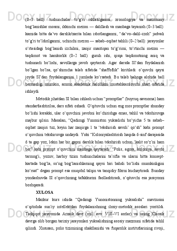 (0–3   ball):   tushunchalar   to‘g‘ri   ishlatilganmi,   xronologiya   va   mazmuniy
bog‘lanishlar mosmi; ikkinchi mezon — dalillash va manbaga tayanish (0–3 ball):
kamida   bitta   da’vo   darslik/xarita   bilan   isbotlanganmi,   “da’vo–dalil–izoh”   jadvali
to‘g‘ri to‘ldirilganmi; uchinchi mezon — sabab–oqibat tahlili (0–2 ball): jarayonlar
o‘rtasidagi   bog‘lanish   izchilmi,   zanjir   mantiqan   to‘g‘rimi;   to‘rtinchi   mezon   —
taqdimot   va   hamkorlik   (0–2   ball):   guruh   ishi,   qisqa   taqdimotning   aniq   va
tushunarli   bo‘lishi,   savollarga   javob   qaytarish.   Agar   darsda   SI’dan   foydalanish
bo‘lgan   bo‘lsa,   qo‘shimcha   talab   sifatida   “shaffoflik”   kiritiladi:   o‘quvchi   qaysi
joyda   SI’dan   foydalanganini   1   jumlada   ko‘rsatadi.   Bu   talab   bahoga   alohida   ball
bermasligi   mumkin,   ammo   akademik   halollikni   mustahkamlovchi   shart   sifatida
ishlaydi.
Metodik jihatdan SI bilan ishlash uchun “promptlar” (buyruq-savnoma) ham
standartlashtirilsa, dars sifati oshadi. O‘qituvchi uchun eng mos promptlar shunday
bo‘lishi   kerakki,  ular   o‘quvchini   javobni   ko‘chirishga   emas,   tahlil   va   tekshiruvga
majbur   qilsin.   Masalan,   “Qadimgi   Yunoniston   yuksalishi   bo‘yicha   5   ta   sabab–
oqibat   zanjiri   tuz,   keyin   har   zanjirga   1   ta   ‘tekshirish   savoli’   qo‘sh”   kabi   prompt
o‘quvchini tekshiruvga undaydi. Yoki “Koloniyalashtirish haqida 6-sinf darajasida
6 ta gap yoz, lekin har bir gapni darslik bilan tekshirish uchun ‘kalit so‘z’ni ham
ber”   kabi   prompt   o‘quvchini   manbaga   qaytaradi.   “Polis,   agora,   koloniya,   savdo
tarmog‘i,   yozuv,   harbiy   tizim   tushunchalarini   ta’rifla   va   ularni   bitta   konsept-
kartada   bog‘la,   so‘ng   bog‘lanishlarning   qaysi   biri   bahsli   bo‘lishi   mumkinligini
ko‘rsat” degan prompt esa muqobil talqin va tanqidiy fikrni kuchaytiradi. Bunday
yondashuvda   SI   o‘quvchining   tafakkurini   faollashtiradi,   o‘qituvchi   esa   jarayonni
boshqaradi.
XULOSA
Mazkur   kurs   ishida   “Qadimgi   Yunonistonning   yuksalishi”   mavzusini
o‘qitishda   sun’iy   intellektdan   foydalanishning   ilmiy-metodik   asoslari   yoritildi.
Tadqiqot   jarayonida   Arxaik   davr   (mil.   avv.   VIII–VI   asrlar)   va   uning   Klassik
davrga olib borgan tarixiy jarayonlari yuksalishning asosiy mazmuni sifatida tahlil
qilindi.   Xususan,   polis   tizimining   shakllanishi   va   fuqarolik   institutlarining   rivoji, 