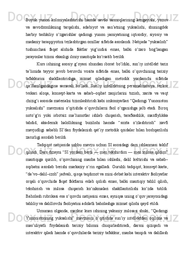 Buyuk   yunon   koloniyalashtirishi   hamda   savdo   tarmoqlarining   kengayishi,   yozuv
va   savodxonlikning   tarqalishi,   adabiyot   va   san’atning   yuksalishi,   shuningdek
harbiy   tashkiliy   o‘zgarishlar   qadimgi   yunon   jamiyatining   iqtisodiy,   siyosiy   va
madaniy taraqqiyotini tezlashtirgan omillar sifatida asoslandi. Natijada “yuksalish”
tushunchasi   faqat   alohida   faktlar   yig‘indisi   emas,   balki   o‘zaro   bog‘langan
jarayonlar tizimi ekanligi ilmiy mantiqda ko‘rsatib berildi.
Kurs   ishining   asosiy   g‘oyasi   shundan   iborat   bo‘ldiki,   sun’iy   intellekt   tarix
ta’limida   tayyor   javob   beruvchi   vosita   sifatida   emas,   balki   o‘quvchining   tarixiy
tafakkurini   shakllantirishga   xizmat   qiladigan   metodik   yordamchi   sifatida
qo‘llanilgandagina   samarali   bo‘ladi.   Sun’iy   intellektning   personalizatsiya,   tezkor
teskari   aloqa,   konsept-karta   va   sabab–oqibat   zanjirlarini   tuzish,   xarita   va   vaqt
chizig‘i asosida materialni tizimlashtirish kabi imkoniyatlari “Qadimgi Yunoniston
yuksalishi”   mavzusini   o‘qitishda   o‘quvchilarni   faol   o‘rganishga   jalb   etadi.   Biroq
noto‘g‘ri   yoki   isbotsiz   ma’lumotlar   ishlab   chiqarish,   tarafkashlik,   maxfiylikka
tahdid,   akademik   halollikning   buzilishi   hamda   “soxta   o‘zlashtirish”   xavfi
mavjudligi   sababli  SI’dan  foydalanish   qat’iy  metodik  qoidalar   bilan  boshqarilishi
zarurligi asoslab berildi.
Tadqiqot   natijasida   ushbu   mavzu   uchun  SI   asosidagi   dars   ishlanmasi   taklif
qilindi. Dars dizayni “SI yordam berdi — men tekshirdim — men xulosa qildim”
mantiqiga   qurilib,   o‘quvchining   manba   bilan   ishlashi,   dalil   keltirishi   va   sabab–
oqibatni   asoslab   berishi   markaziy   o‘rin   egalladi.   Guruhli   tadqiqot,   konsept-karta,
“da’vo–dalil–izoh” jadvali, qisqa taqdimot va mini-debat kabi interaktiv faoliyatlar
orqali   o‘quvchida   faqat   faktlarni   eslab   qolish   emas,   balki   mantiqiy   tahlil   qilish,
tekshirish   va   xulosa   chiqarish   ko‘nikmalari   shakllantirilishi   ko‘zda   tutildi.
Baholash rubrikasi esa o‘quvchi natijasini emas, ayniqsa uning o‘quv jarayonidagi
tahliliy va dalillovchi faoliyatini adolatli baholashga xizmat qilishi qayd etildi.
Umuman   olganda,   mazkur   kurs   ishining   yakuniy   xulosasi   shuki,   “Qadimgi
Yunonistonning   yuksalishi”   mavzusini   o‘qitishda   sun’iy   intellektdan   oqilona   va
mas’uliyatli   foydalanish   tarixiy   bilimni   chuqurlashtiradi,   darsni   qiziqarli   va
interaktiv qiladi  hamda o‘quvchilarda tarixiy tafakkur, manba tanqidi  va dalillash 