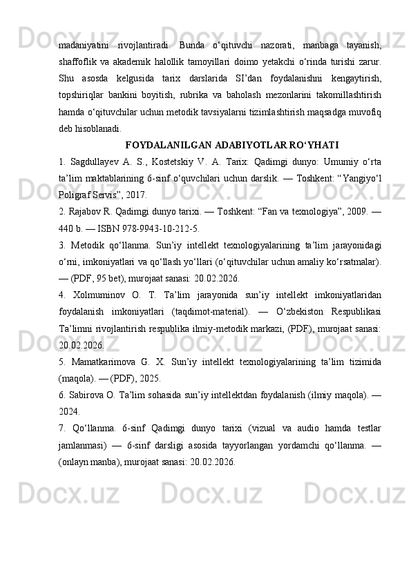 madaniyatini   rivojlantiradi.   Bunda   o‘qituvchi   nazorati,   manbaga   tayanish,
shaffoflik   va   akademik   halollik   tamoyillari   doimo   yetakchi   o‘rinda   turishi   zarur.
Shu   asosda   kelgusida   tarix   darslarida   SI’dan   foydalanishni   kengaytirish,
topshiriqlar   bankini   boyitish,   rubrika   va   baholash   mezonlarini   takomillashtirish
hamda o‘qituvchilar uchun metodik tavsiyalarni tizimlashtirish maqsadga muvofiq
deb hisoblanadi.
FOYDALANILGAN ADABIYOTLAR RO‘YHATI
1.   Sagdullayev   A.   S.,   Kostetskiy   V.   A.   Tarix:   Qadimgi   dunyo:   Umumiy   o‘rta
ta’lim   maktablarining  6-sinf   o‘quvchilari   uchun darslik.  — Toshkent:   “Yangiyo‘l
Poligraf Servis”, 2017. 
2. Rajabov R. Qadimgi dunyo tarixi. — Toshkent: “Fan va texnologiya”, 2009. —
440 b. — ISBN 978-9943-10-212-5. 
3.   Metodik   qo‘llanma.   Sun’iy   intellekt   texnologiyalarining   ta’lim   jarayonidagi
o‘rni, imkoniyatlari va qo‘llash yo‘llari (o‘qituvchilar uchun amaliy ko‘rsatmalar).
— (PDF, 95 bet), murojaat sanasi: 20.02.2026. 
4.   Xolmuminov   O.   T.   Ta’lim   jarayonida   sun’iy   intellekt   imkoniyatlaridan
foydalanish   imkoniyatlari   (taqdimot-material).   —   O‘zbekiston   Respublikasi
Ta’limni rivojlantirish respublika ilmiy-metodik markazi, (PDF), murojaat sanasi:
20.02.2026. 
5.   Mamatkarimova   G.   X.   Sun’iy   intellekt   texnologiyalarining   ta’lim   tizimida
(maqola). — (PDF), 2025. 
6. Sabirova O. Ta’lim sohasida sun’iy intellektdan foydalanish (ilmiy maqola). —
2024. 
7.   Qo‘llanma.   6-sinf   Qadimgi   dunyo   tarixi   (vizual   va   audio   hamda   testlar
jamlanmasi)   —   6-sinf   darsligi   asosida   tayyorlangan   yordamchi   qo‘llanma.   —
(onlayn manba), murojaat sanasi: 20.02.2026.  