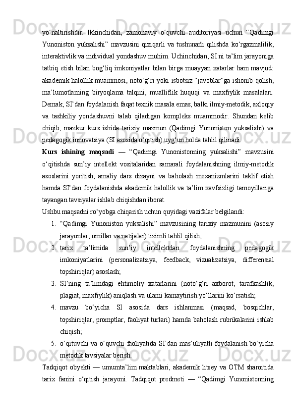 yo‘naltirishdir.   Ikkinchidan,   zamonaviy   o‘quvchi   auditoriyasi   uchun   “Qadimgi
Yunoniston   yuksalishi”   mavzusini   qiziqarli   va   tushunarli   qilishda   ko‘rgazmalilik,
interaktivlik va individual yondashuv muhim. Uchinchidan, SI ni ta’lim jarayoniga
tatbiq etish bilan bog‘liq imkoniyatlar  bilan birga muayyan xatarlar ham  mavjud:
akademik halollik muammosi, noto‘g‘ri yoki isbotsiz “javoblar”ga ishonib qolish,
ma’lumotlarning   biryoqlama   talqini,   mualliflik   huquqi   va   maxfiylik   masalalari.
Demak, SI’dan foydalanish faqat texnik masala emas, balki ilmiy-metodik, axloqiy
va   tashkiliy   yondashuvni   talab   qiladigan   kompleks   muammodir.   Shundan   kelib
chiqib,   mazkur   kurs   ishida   tarixiy   mazmun   (Qadimgi   Yunoniston   yuksalishi)   va
pedagogik innovatsiya (SI asosida o‘qitish) uyg‘un holda tahlil qilinadi.
Kurs   ishining   maqsadi   —   “Qadimgi   Yunonistonning   yuksalishi”   mavzusini
o‘qitishda   sun’iy   intellekt   vositalaridan   samarali   foydalanishning   ilmiy-metodik
asoslarini   yoritish,   amaliy   dars   dizayni   va   baholash   mexanizmlarini   taklif   etish
hamda SI’dan foydalanishda akademik halollik va ta’lim xavfsizligi tamoyillariga
tayangan tavsiyalar ishlab chiqishdan iborat.
Ushbu maqsadni ro‘yobga chiqarish uchun quyidagi vazifalar belgilandi:
1. “Qadimgi   Yunoniston   yuksalishi”   mavzusining   tarixiy   mazmunini   (asosiy
jarayonlar, omillar va natijalar) tizimli tahlil qilish;
2. tarix   ta’limida   sun’iy   intellektdan   foydalanishning   pedagogik
imkoniyatlarini   (personalizatsiya,   feedback,   vizualizatsiya,   differensial
topshiriqlar) asoslash;
3. SI’ning   ta’limdagi   ehtimoliy   xatarlarini   (noto‘g‘ri   axborot,   tarafkashlik,
plagiat, maxfiylik) aniqlash va ularni kamaytirish yo‘llarini ko‘rsatish;
4. mavzu   bo‘yicha   SI   asosida   dars   ishlanmasi   (maqsad,   bosqichlar,
topshiriqlar, promptlar, faoliyat turlari) hamda baholash rubrikalarini ishlab
chiqish;
5. o‘qituvchi va o‘quvchi faoliyatida SI’dan mas’uliyatli foydalanish bo‘yicha
metodik tavsiyalar berish.
Tadqiqot  obyekti  — umumta’lim  maktablari, akademik  litsey  va OTM sharoitida
tarix   fanini   o‘qitish   jarayoni.   Tadqiqot   predmeti   —   “Qadimgi   Yunonistonning 