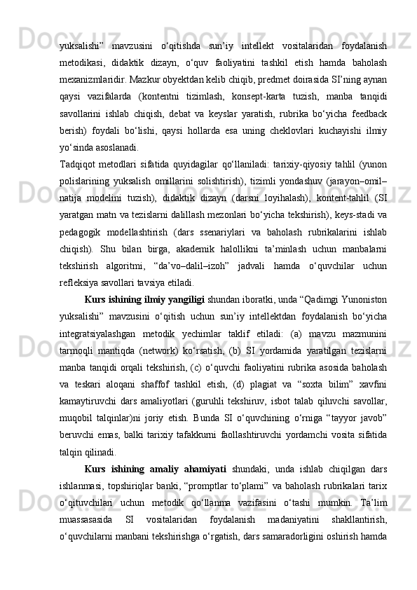 yuksalishi”   mavzusini   o‘qitishda   sun’iy   intellekt   vositalaridan   foydalanish
metodikasi,   didaktik   dizayn,   o‘quv   faoliyatini   tashkil   etish   hamda   baholash
mexanizmlaridir. Mazkur obyektdan kelib chiqib, predmet doirasida SI’ning aynan
qaysi   vazifalarda   (kontentni   tizimlash,   konsept-karta   tuzish,   manba   tanqidi
savollarini   ishlab   chiqish,   debat   va   keyslar   yaratish,   rubrika   bo‘yicha   feedback
berish)   foydali   bo‘lishi,   qaysi   hollarda   esa   uning   cheklovlari   kuchayishi   ilmiy
yo‘sinda asoslanadi.
Tadqiqot   metodlari   sifatida   quyidagilar   qo‘llaniladi:   tarixiy-qiyosiy   tahlil   (yunon
polislarining   yuksalish   omillarini   solishtirish),   tizimli   yondashuv   (jarayon–omil–
natija   modelini   tuzish),   didaktik   dizayn   (darsni   loyihalash),   kontent-tahlil   (SI
yaratgan matn va tezislarni dalillash mezonlari bo‘yicha tekshirish), keys-stadi va
pedagogik   modellashtirish   (dars   ssenariylari   va   baholash   rubrikalarini   ishlab
chiqish).   Shu   bilan   birga,   akademik   halollikni   ta’minlash   uchun   manbalarni
tekshirish   algoritmi,   “da’vo–dalil–izoh”   jadvali   hamda   o‘quvchilar   uchun
refleksiya savollari tavsiya etiladi.
Kurs ishining ilmiy yangiligi  shundan iboratki, unda “Qadimgi Yunoniston
yuksalishi”   mavzusini   o‘qitish   uchun   sun’iy   intellektdan   foydalanish   bo‘yicha
integratsiyalashgan   metodik   yechimlar   taklif   etiladi:   (a)   mavzu   mazmunini
tarmoqli   mantiqda   (network)   ko‘rsatish,   (b)   SI   yordamida   yaratilgan   tezislarni
manba   tanqidi   orqali   tekshirish,   (c)   o‘quvchi   faoliyatini   rubrika   asosida   baholash
va   teskari   aloqani   shaffof   tashkil   etish,   (d)   plagiat   va   “soxta   bilim”   xavfini
kamaytiruvchi   dars   amaliyotlari   (guruhli   tekshiruv,   isbot   talab   qiluvchi   savollar,
muqobil   talqinlar)ni   joriy   etish.   Bunda   SI   o‘quvchining   o‘rniga   “tayyor   javob”
beruvchi   emas,   balki   tarixiy   tafakkurni   faollashtiruvchi   yordamchi   vosita   sifatida
talqin qilinadi.
Kurs   ishining   amaliy   ahamiyati   shundaki,   unda   ishlab   chiqilgan   dars
ishlanmasi,   topshiriqlar   banki,   “promptlar   to‘plami”   va   baholash   rubrikalari   tarix
o‘qituvchilari   uchun   metodik   qo‘llanma   vazifasini   o‘tashi   mumkin.   Ta’lim
muassasasida   SI   vositalaridan   foydalanish   madaniyatini   shakllantirish,
o‘quvchilarni manbani tekshirishga o‘rgatish, dars samaradorligini oshirish hamda 