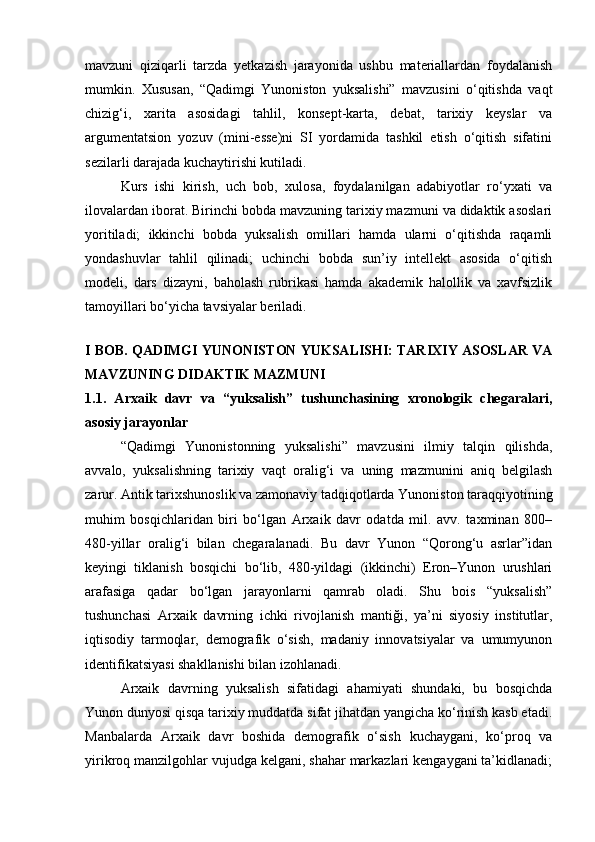 mavzuni   qiziqarli   tarzda   yetkazish   jarayonida   ushbu   materiallardan   foydalanish
mumkin.   Xususan,   “Qadimgi   Yunoniston   yuksalishi”   mavzusini   o‘qitishda   vaqt
chizig‘i,   xarita   asosidagi   tahlil,   konsept-karta,   debat,   tarixiy   keyslar   va
argumentatsion   yozuv   (mini-esse)ni   SI   yordamida   tashkil   etish   o‘qitish   sifatini
sezilarli darajada kuchaytirishi kutiladi.
Kurs   ishi   kirish,   uch   bob,   xulosa,   foydalanilgan   adabiyotlar   ro‘yxati   va
ilovalardan iborat. Birinchi bobda mavzuning tarixiy mazmuni va didaktik asoslari
yoritiladi;   ikkinchi   bobda   yuksalish   omillari   hamda   ularni   o‘qitishda   raqamli
yondashuvlar   tahlil   qilinadi;   uchinchi   bobda   sun’iy   intellekt   asosida   o‘qitish
modeli,   dars   dizayni,   baholash   rubrikasi   hamda   akademik   halollik   va   xavfsizlik
tamoyillari bo‘yicha tavsiyalar beriladi.
I BOB. QADIMGI YUNONISTON YUKSALISHI: TARIXIY ASOSLAR VA
MAVZUNING DIDAKTIK MAZMUNI
1.1.   Arxaik   davr   va   “yuksalish”   tushunchasining   xronologik   chegaralari,
asosiy jarayonlar
“Qadimgi   Yunonistonning   yuksalishi”   mavzusini   ilmiy   talqin   qilishda,
avvalo,   yuksalishning   tarixiy   vaqt   oralig‘i   va   uning   mazmunini   aniq   belgilash
zarur. Antik tarixshunoslik va zamonaviy tadqiqotlarda Yunoniston taraqqiyotining
muhim   bosqichlaridan   biri   bo‘lgan   Arxaik   davr   odatda   mil.   avv.   taxminan   800–
480-yillar   oralig‘i   bilan   chegaralanadi.   Bu   davr   Yunon   “Qorong‘u   asrlar”idan
keyingi   tiklanish   bosqichi   bo‘lib,   480-yildagi   (ikkinchi)   Eron–Yunon   urushlari
arafasiga   qadar   bo‘lgan   jarayonlarni   qamrab   oladi.   Shu   bois   “yuksalish”
tushunchasi   Arxaik   davrning   ichki   rivojlanish   mantiği,   ya’ni   siyosiy   institutlar,
iqtisodiy   tarmoqlar,   demografik   o‘sish,   madaniy   innovatsiyalar   va   umumyunon
identifikatsiyasi shakllanishi bilan izohlanadi.
Arxaik   davrning   yuksalish   sifatidagi   ahamiyati   shundaki,   bu   bosqichda
Yunon dunyosi qisqa tarixiy muddatda sifat jihatdan yangicha ko‘rinish kasb etadi.
Manbalarda   Arxaik   davr   boshida   demografik   o‘sish   kuchaygani,   ko‘proq   va
yirikroq manzilgohlar vujudga kelgani, shahar markazlari kengaygani ta’kidlanadi; 