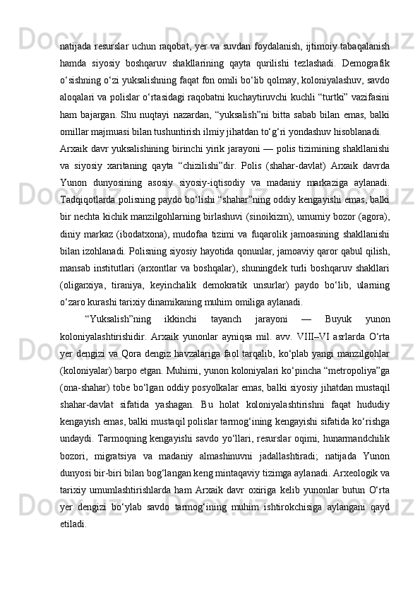 natijada resurslar uchun raqobat, yer va suvdan foydalanish, ijtimoiy tabaqalanish
hamda   siyosiy   boshqaruv   shakllarining   qayta   qurilishi   tezlashadi.   Demografik
o‘sishning o‘zi yuksalishning faqat fon omili bo‘lib qolmay, koloniyalashuv, savdo
aloqalari va polislar o‘rtasidagi raqobatni kuchaytiruvchi kuchli “turtki” vazifasini
ham   bajargan.   Shu   nuqtayi   nazardan,   “yuksalish”ni   bitta   sabab   bilan   emas,   balki
omillar majmuasi bilan tushuntirish ilmiy jihatdan to‘g‘ri yondashuv hisoblanadi.
Arxaik davr yuksalishining birinchi yirik jarayoni — polis tizimining shakllanishi
va   siyosiy   xaritaning   qayta   “chizilishi”dir.   Polis   (shahar-davlat)   Arxaik   davrda
Yunon   dunyosining   asosiy   siyosiy-iqtisodiy   va   madaniy   markaziga   aylanadi.
Tadqiqotlarda polisning paydo bo‘lishi “shahar”ning oddiy kengayishi emas, balki
bir nechta kichik manzilgohlarning birlashuvi (sinoikizm), umumiy bozor (agora),
diniy   markaz   (ibodatxona),   mudofaa   tizimi   va   fuqarolik   jamoasining   shakllanishi
bilan izohlanadi. Polisning siyosiy hayotida qonunlar, jamoaviy qaror qabul qilish,
mansab   institutlari   (arxontlar   va   boshqalar),   shuningdek   turli   boshqaruv   shakllari
(oligarxiya,   tiraniya,   keyinchalik   demokratik   unsurlar)   paydo   bo‘lib,   ularning
o‘zaro kurashi tarixiy dinamikaning muhim omiliga aylanadi. 
“Yuksalish”ning   ikkinchi   tayanch   jarayoni   —   Buyuk   yunon
koloniyalashtirishidir.   Arxaik   yunonlar   ayniqsa   mil.   avv.   VIII–VI   asrlarda   O‘rta
yer  dengizi   va Qora  dengiz havzalariga  faol  tarqalib,  ko‘plab  yangi  manzilgohlar
(koloniyalar) barpo etgan. Muhimi, yunon koloniyalari ko‘pincha “metropoliya”ga
(ona-shahar) tobe bo‘lgan oddiy posyolkalar emas, balki siyosiy jihatdan mustaqil
shahar-davlat   sifatida   yashagan.   Bu   holat   koloniyalashtirishni   faqat   hududiy
kengayish emas, balki mustaqil polislar tarmog‘ining kengayishi sifatida ko‘rishga
undaydi. Tarmoqning kengayishi savdo yo‘llari, resurslar oqimi, hunarmandchilik
bozori,   migratsiya   va   madaniy   almashinuvni   jadallashtiradi;   natijada   Yunon
dunyosi bir-biri bilan bog‘langan keng mintaqaviy tizimga aylanadi. Arxeologik va
tarixiy   umumlashtirishlarda   ham   Arxaik   davr   oxiriga   kelib   yunonlar   butun   O‘rta
yer   dengizi   bo‘ylab   savdo   tarmog‘ining   muhim   ishtirokchisiga   aylangani   qayd
etiladi.  