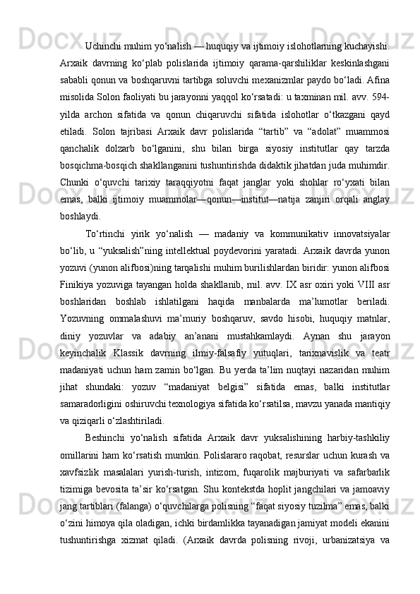 Uchinchi muhim yo‘nalish — huquqiy va ijtimoiy islohotlarning kuchayishi.
Arxaik   davrning   ko‘plab   polislarida   ijtimoiy   qarama-qarshiliklar   keskinlashgani
sababli qonun va boshqaruvni tartibga soluvchi mexanizmlar paydo bo‘ladi. Afina
misolida Solon faoliyati bu jarayonni yaqqol ko‘rsatadi: u taxminan mil. avv. 594-
yilda   archon   sifatida   va   qonun   chiqaruvchi   sifatida   islohotlar   o‘tkazgani   qayd
etiladi.   Solon   tajribasi   Arxaik   davr   polislarida   “tartib”   va   “adolat”   muammosi
qanchalik   dolzarb   bo‘lganini,   shu   bilan   birga   siyosiy   institutlar   qay   tarzda
bosqichma-bosqich shakllanganini tushuntirishda didaktik jihatdan juda muhimdir.
Chunki   o‘quvchi   tarixiy   taraqqiyotni   faqat   janglar   yoki   shohlar   ro‘yxati   bilan
emas,   balki   ijtimoiy   muammolar—qonun—institut—natija   zanjiri   orqali   anglay
boshlaydi.
To‘rtinchi   yirik   yo‘nalish   —   madaniy   va   kommunikativ   innovatsiyalar
bo‘lib,   u   “yuksalish”ning   intellektual   poydevorini   yaratadi.   Arxaik   davrda   yunon
yozuvi (yunon alifbosi)ning tarqalishi muhim burilishlardan biridir: yunon alifbosi
Finikiya yozuviga tayangan holda shakllanib, mil. avv. IX asr  oxiri yoki  VIII  asr
boshlaridan   boshlab   ishlatilgani   haqida   manbalarda   ma’lumotlar   beriladi.
Yozuvning   ommalashuvi   ma’muriy   boshqaruv,   savdo   hisobi,   huquqiy   matnlar,
diniy   yozuvlar   va   adabiy   an’anani   mustahkamlaydi.   Aynan   shu   jarayon
keyinchalik   Klassik   davrning   ilmiy-falsafiy   yutuqlari,   tarixnavislik   va   teatr
madaniyati  uchun  ham   zamin bo‘lgan.  Bu yerda  ta’lim   nuqtayi  nazaridan  muhim
jihat   shundaki:   yozuv   “madaniyat   belgisi”   sifatida   emas,   balki   institutlar
samaradorligini oshiruvchi texnologiya sifatida ko‘rsatilsa, mavzu yanada mantiqiy
va qiziqarli o‘zlashtiriladi.
Beshinchi   yo‘nalish   sifatida   Arxaik   davr   yuksalishining   harbiy-tashkiliy
omillarini  ham ko‘rsatish  mumkin. Polislararo raqobat, resurslar  uchun kurash va
xavfsizlik   masalalari   yurish-turish,   intizom,   fuqarolik   majburiyati   va   safarbarlik
tizimiga bevosita ta’sir  ko‘rsatgan. Shu kontekstda hoplit  jangchilari va jamoaviy
jang tartiblari (falanga) o‘quvchilarga polisning “faqat siyosiy tuzilma” emas, balki
o‘zini himoya qila oladigan, ichki birdamlikka tayanadigan jamiyat modeli ekanini
tushuntirishga   xizmat   qiladi.   (Arxaik   davrda   polisning   rivoji,   urbanizatsiya   va 