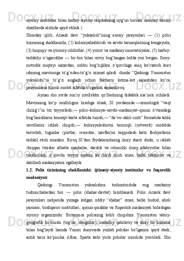 siyosiy institutlar bilan harbiy-siyosiy raqobatning uyg‘un borishi  umumiy tarixiy
sharhlarda alohida qayd etiladi.) 
Shunday   qilib,   Arxaik   davr   “yuksalish”ining   asosiy   jarayonlari   —   (1)   polis
tizimining shakllanishi, (2) koloniyalashtirish va savdo tarmoqlarining kengayishi,
(3) huquqiy va ijtimoiy islohotlar, (4) yozuv va madaniy innovatsiyalar, (5) harbiy-
tashkiliy o‘zgarishlar  — bir-biri  bilan uzviy bog‘langan holda yuz bergan. Ilmiy-
metodik   nuqtayi   nazardan,   ushbu   bog‘liqlikni   o‘quvchiga   aniq   ko‘rsatish   kurs
ishining mavzusiga to‘g‘ridan-to‘g‘ri xizmat qiladi: chunki “Qadimgi Yunoniston
yuksalishi”ni   to‘g‘ri   anglash   uchun   faktlarni   ketma-ket   sanashdan   ko‘ra,
jarayonlarni tizimli model sifatida o‘rganish samaraliroq.
Aynan   shu   yerda   sun’iy   intellektni   qo‘llashning   didaktik   ma’nosi   ochiladi.
Mavzuning   ko‘p   omilliligini   hisobga   olsak,   SI   yordamida:—xronologik   “vaqt
chizig‘i”ni   tez   tayyorlash;—   polis–koloniya–savdo–madaniyat–qonun   o‘rtasidagi
bog‘lanishlarni konsept-karta sifatida tuzish;— “da’vo–dalil–izoh” formatida tahlil
savollarini   ishlab   chiqish;—   koloniyalashuvni   tarmoqli   (network)   modelda
tasvirlab,   tugunlar   (portlar,   resurslar,   xavflar)ni   taqqoslash   kabi   faoliyatlarni
tashkil   etish   mumkin.   Biroq   SI’dan   foydalanishning   ilmiy   sharti   shuki,   u   ishlab
chiqqan   tezislar   albatta   manbalar,   darslik   va   ishonchli   ilmiy   adabiyotlar   bilan
tekshiriladi;   o‘quvchi   tayyor   matnni   ko‘chirib   olish   emas,   balki   tekshiruv   va
dalillash madaniyatini egallaydi. 
1.2.   Polis   tizimining   shakllanishi:   ijtimoiy-siyosiy   institutlar   va   fuqarolik
madaniyati
Qadimgi   Yunoniston   yuksalishini   tushuntirishda   eng   markaziy
tushunchalardan   biri   —   polis   (shahar-davlat)   hisoblanadi.   Polis   Arxaik   davr
jarayonlari   natijasida   yuzaga   kelgan   oddiy   “shahar”   emas,   balki   hudud,   aholi
jamoasi, boshqaruv institutlari, qonun-qoidalar va fuqarolik madaniyati birlashgan
siyosiy   organizmdir.   Britannica   polisning   kelib   chiqishini   Yunoniston   tabiiy-
geografik   bo‘linishi   (tog‘lar,   dengizlar),   mahalliy   qabilaviy   va   diniy   bo‘linmalar
bilan   bog‘laydi   hamda   Yunon   dunyosida   yuzlab   polislar   bo‘lganini   qayd   etadi;
antik   tarix   ko‘pincha   Afina,   Sparta   kabi   yirik   polislar   misolida   yoritiladi.   Shu 