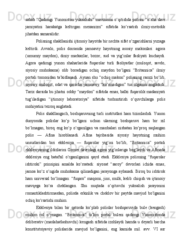 sabab  “Qadimgi  Yunoniston yuksalishi”  mavzusini  o‘qitishda  polisni  “o‘sha  davr
jamiyatini   harakatga   keltirgan   mexanizm”   sifatida   ko‘rsatish   ilmiy-metodik
jihatdan samaralidir.
Polisning shakllanishi ijtimoiy hayotda bir nechta sifat o‘zgarishlarni yuzaga
keltirdi.   Avvalo,   polis   doirasida   jamoaviy   hayotning   asosiy   makonlari:   agora
(umumiy   maydon),   diniy   markazlar,   bozor,   sud   va   yig‘inlar   faoliyati   kuchaydi.
Agora   qadimgi   yunon   shaharlarida   fuqarolar   turli   faoliyatlar   (muloqot,   savdo,
siyosiy   muhokama)   olib   boradigan   ochiq   maydon   bo‘lgani   “Britannica”   ilmiy
portali tomonidan ta’kidlanadi. Aynan shu “ochiq makon” polisning ramzi bo‘lib,
siyosiy muloqot, odat va qarorlar jamoaviy “ko‘rinadigan” tus olganini anglatadi.
Tarix darsida bu jihatni oddiy “maydon” sifatida emas, balki fuqarolik madaniyati
tug‘iladigan   “ijtimoiy   laboratoriya”   sifatida   tushuntirish   o‘quvchilarga   polis
mohiyatini tezroq anglatadi.
Polis   shakllangach,   boshqaruvning   turli   institutlari   ham   tizimlashdi.   Yunon
dunyosida   polislar   ko‘p   bo‘lgani   uchun   ularning   boshqaruvi   ham   bir   xil
bo‘lmagan,   biroq   eng   ko‘p   o‘rganilgan   va   manbalari   nisbatan   ko‘proq   saqlangan
polis   —   Afina   hisoblanadi.   Afina   tajribasida   siyosiy   hayotning   muhim
unsurlaridan   biri   ekklesiya   —   fuqarolar   yig‘ini   bo‘lib,   “Britannica”   portali
ekklesiyaning ildizlarini Gomer davridagi agora yig‘inlariga bog‘laydi va Afinada
ekklesiya   eng   batafsil   o‘rganilganini   qayd   etadi.   Ekklesiya   polisning   “fuqarolar
ishtiroki”   prinsipini   amalda   ko‘rsatadi:   siyosat   “saroy”   devorlari   ichida   emas,
jamoa  ko‘z   o‘ngida   muhokama   qilinadigan   jarayonga   aylanadi.  Biroq   bu  ishtirok
ham universal  bo‘lmagan: “fuqaro” maqomi, jins, mulk, kelib chiqish va ijtimoiy
mavqega   ko‘ra   cheklangan.   Shu   nuqtada   o‘qituvchi   yuksalish   jarayonini
romantiklashtirmasdan,   polisda   erkinlik   va   cheklov   bir   paytda   mavjud   bo‘lganini
ochiq ko‘rsatishi muhim.
Ekklesiya   bilan   bir   qatorda   ko‘plab   polislar   boshqaruvida   bule   (kengash)
muhim   rol   o‘ynagan.   “Britannica”   ta’lim   portal   buleni   qadimgi   Yunonistonda
deliberativ (maslahatlashuvchi) kengash sifatida izohlaydi hamda u deyarli barcha
konstitutsiyaviy   polislarida   mavjud   bo‘lganini,   eng   kamida   mil.   avv.   VI   asr 